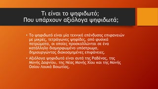 Τι είναι το ψηφιδωτό;
Που υπάρχουν αξιόλογα ψηφιδωτά;
• Το ψηφιδωτό είναι μία τεχνική επένδυσης επιφανειών
με μικρές, τετράγωνες ψηφίδες, από φυσικά
πετρώματα, οι οποίες προσκολλώνται σε ένα
κατάλληλο διαμορφωμένο υπόστρωμα,
δημιουργώντας διακοσμημένες επιφάνειες.
• Αξιόλογα ψηφιδωτά είναι αυτά της Ραβένας, της
Μονής Δαφνίου, της Νέας Μονής Χίου και της Μονής
Οσίου Λουκά Βοιωτίας.
 