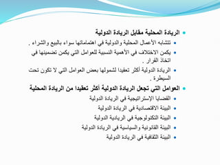 
‫الدولية‬ ‫الريادة‬ ‫مقابل‬ ‫المحلية‬ ‫الريادة‬

‫بالبيع‬ ‫سواء‬ ‫اهتماماتها‬ ‫في‬ ‫والدولية‬ ‫المحلية‬ ‫األعمال‬ ‫تتشابه‬
‫والشراء‬
.

‫تض‬ ‫يكمن‬ ‫التي‬ ‫للعوامل‬ ‫النسبية‬ ‫األهمية‬ ‫في‬ ‫االختالف‬ ‫يكمن‬
‫في‬ ‫مينها‬
‫القرار‬ ‫اتخاذ‬
.

‫ت‬ ‫ال‬ ‫التي‬ ‫العوامل‬ ‫بعض‬ ‫لشمولها‬ ‫تعقيدا‬ ‫أكثر‬ ‫الدولية‬ ‫الريادة‬
‫تحت‬ ‫كون‬
‫السيطرة‬
.

‫ا‬ ‫الريادة‬ ‫من‬ ‫تعقيدا‬ ‫أكثر‬ ‫الدولية‬ ‫الريادة‬ ‫تجعل‬ ‫التي‬ ‫العوامل‬
‫لمحلية‬

‫الدولية‬ ‫الريادة‬ ‫في‬ ‫اإلستراتيجية‬ ‫القضايا‬

‫الدولية‬ ‫الريادة‬ ‫في‬ ‫االقتصادية‬ ‫البيئة‬

‫الدولية‬ ‫الريادية‬ ‫في‬ ‫التكنولوجية‬ ‫البيئة‬

‫الدولية‬ ‫الريادة‬ ‫في‬ ‫والسياسية‬ ‫القانونية‬ ‫البيئة‬

‫الدولية‬ ‫الريادة‬ ‫في‬ ‫الثقافية‬ ‫البيئة‬
 