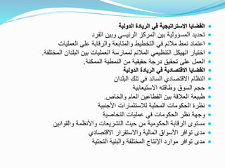 
‫الدولية‬ ‫الريادة‬ ‫في‬ ‫اإلستراتيجية‬ ‫القضايا‬

‫الفرد‬ ‫وبين‬ ‫الرئيسي‬ ‫المركز‬ ‫بين‬ ‫المسؤولية‬ ‫تحديد‬

‫العمليات‬ ‫على‬ ‫والرقابة‬ ‫والمتابعة‬ ‫التخطيط‬ ‫في‬ ‫مالئم‬ ‫نمط‬ ‫اعتماد‬

‫اختيار‬
‫المختل‬ ‫البلدان‬ ‫بين‬ ‫العمليات‬ ‫لممارسة‬ ‫المالئم‬ ‫التنظيمي‬ ‫الهيكل‬
‫فة‬
.

‫درجة‬ ‫تحقيق‬ ‫على‬ ‫العمل‬
‫حقيقية‬
‫الممكنة‬ ‫النمطية‬ ‫من‬
.

‫الدولية‬ ‫الريادة‬ ‫في‬ ‫االقتصادية‬ ‫القضايا‬

‫البلدان‬ ‫تلك‬ ‫في‬ ‫السائد‬ ‫االقتصادي‬ ‫النظام‬

‫االستيعابية‬ ‫وطاقته‬ ‫السوق‬ ‫حجم‬

‫والخاص‬ ‫العام‬ ‫القطاعين‬ ‫بين‬ ‫العالقة‬ ‫طبيعة‬
.

‫األجنبية‬ ‫لالستثمارات‬ ‫المحلية‬ ‫الحكومات‬ ‫نظرة‬

‫عمليات‬ ‫في‬ ‫الحكومات‬ ‫نظر‬ ‫وجهة‬
‫التخاصية‬

‫والقوانين‬ ‫واألنظمة‬ ‫التشريعات‬ ‫حيث‬ ‫من‬ ‫الحكومية‬ ‫الرقابة‬ ‫مستوى‬

‫االقتصادي‬ ‫واالستقرار‬ ‫المالية‬ ‫األسواق‬ ‫توافر‬ ‫مدى‬

‫التحتية‬ ‫والبنية‬ ‫المختلفة‬ ‫اإلنتاج‬ ‫موارد‬ ‫توافر‬ ‫مدى‬
 
