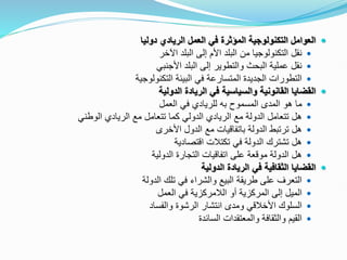 
‫دوليا‬ ‫الريادي‬ ‫العمل‬ ‫في‬ ‫المؤثرة‬ ‫التكنولوجية‬ ‫العوامل‬

‫اآلخر‬ ‫البلد‬ ‫إلى‬ ‫األم‬ ‫البلد‬ ‫من‬ ‫التكنولوجيا‬ ‫نقل‬

‫األجنبي‬ ‫البلد‬ ‫إلى‬ ‫والتطوير‬ ‫البحث‬ ‫عملية‬ ‫نقل‬

‫التكنولوجية‬ ‫البيئة‬ ‫في‬ ‫المتسارعة‬ ‫الجديدة‬ ‫التطورات‬

‫الدولية‬ ‫الريادة‬ ‫في‬ ‫والسياسية‬ ‫القانونية‬ ‫القضايا‬

‫المسموح‬ ‫المدى‬ ‫هو‬ ‫ما‬
‫به‬
‫العمل‬ ‫في‬ ‫للريادي‬

‫الوطني‬ ‫الريادي‬ ‫مع‬ ‫تتعامل‬ ‫كما‬ ‫الدولي‬ ‫الريادي‬ ‫مع‬ ‫الدولة‬ ‫تتعامل‬ ‫هل‬

‫األخرى‬ ‫الدول‬ ‫مع‬ ‫باتفاقيات‬ ‫الدولة‬ ‫ترتبط‬ ‫هل‬

‫اقتصادية‬ ‫تكتالت‬ ‫في‬ ‫الدولة‬ ‫تشترك‬ ‫هل‬

‫الدولية‬ ‫التجارة‬ ‫اتفاقيات‬ ‫على‬ ‫موقعة‬ ‫الدولة‬ ‫هل‬

‫الدولية‬ ‫الريادة‬ ‫في‬ ‫الثقافية‬ ‫القضايا‬

‫الدولة‬ ‫تلك‬ ‫في‬ ‫والشراء‬ ‫البيع‬ ‫طريقة‬ ‫على‬ ‫التعرف‬

‫العمل‬ ‫في‬ ‫الالمركزية‬ ‫أو‬ ‫المركزية‬ ‫إلى‬ ‫الميل‬

‫والفساد‬ ‫الرشوة‬ ‫انتشار‬ ‫ومدى‬ ‫األخالقي‬ ‫السلوك‬

‫السائدة‬ ‫والمعتقدات‬ ‫والثقافة‬ ‫القيم‬
 