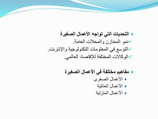 
‫الصغيرة‬ ‫األعمال‬ ‫تواجه‬ ‫التي‬ ‫التحديات‬

‫العامة‬ ‫والمحالت‬ ‫المخازن‬ ‫نمو‬
.

‫واإلنترنت‬ ‫التكنولوجية‬ ‫المعلومات‬ ‫في‬ ‫التوسع‬
.

‫المختلفة‬ ‫الوكاالت‬
‫لإلقتصاد‬
‫العالمي‬
.

‫الصغيرة‬ ‫األعمال‬ ‫في‬ ‫مختلفة‬ ‫مفاهيم‬

‫الصغرى‬ ‫األعمال‬

‫العائلية‬ ‫األعمال‬

‫المنزلية‬ ‫األعمال‬
 