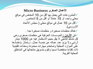 ‫الصغرى‬ ‫األعمال‬
Micro Business

‫من‬ ‫أقل‬ ‫بها‬ ‫يعمل‬ ‫التي‬ ‫المشروعات‬
10
‫موقع‬ ‫في‬ ‫أشخاص‬
‫أو‬ ،‫واحد‬ ‫محلي‬
15
‫من‬ ‫أقل‬ ‫أو‬ ‫عامال‬
5
‫أشخاص‬
.

‫من‬ ‫أقل‬
10
‫محلي‬ ‫موقع‬ ‫في‬ ‫عمال‬
(
‫االتحاد‬ ‫مجلس‬
‫االوروبي‬
.)

‫جدا‬ ‫صغيرة‬ ‫منظمات‬ ‫و‬ ‫صغيرة‬ ‫منظمات‬ ‫هناك‬
.

‫في‬
‫األردن‬
:
‫وهي‬ ‫صغرى‬ ‫منظمات‬ ‫هي‬ ‫الحرفية‬ ‫المؤسسات‬
‫عن‬ ‫فيه‬ ‫االستثمار‬ ‫حجم‬ ‫يقل‬ ‫ال‬ ‫إنتاجي‬ ‫نشاط‬ ‫كل‬
1000
‫دينار‬
‫وتمتاز‬ ، ‫عمال‬ ‫خمسة‬ ‫عن‬ ‫عماله‬ ‫عدد‬ ‫يزيد‬ ‫وال‬ ‫أردني‬
‫بإعتماده‬
‫ا‬
‫تقلي‬ ‫ومعدات‬ ‫محدودة‬ ‫مهارات‬ ‫وتستخدم‬ ‫المحلية‬ ‫الموارد‬ ‫على‬
‫دية‬
‫ف‬ ‫منتجاتها‬ ‫بتسويق‬ ‫وتقوم‬ ‫نسبيا‬ ‫منخفضة‬ ‫كفاءة‬ ‫ذات‬
‫المناطق‬ ‫ي‬
‫القريبة‬ ‫المحلية‬
.
 