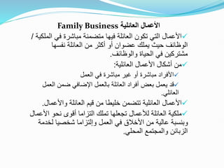 ‫العائلية‬ ‫األعمال‬
Family Business

‫ا‬ ‫في‬ ‫مباشرة‬ ‫متضمنة‬ ‫فيها‬ ‫العائلة‬ ‫تكون‬ ‫التي‬ ‫األعمال‬
‫لملكية‬
/
‫نفسها‬ ‫العائلة‬ ‫من‬ ‫أكثر‬ ‫أو‬ ‫عضوان‬ ‫يملك‬ ‫حيث‬ ‫الوظائف‬
‫والوظائف‬ ‫الحياة‬ ‫في‬ ‫مشتركين‬
.

‫العائلية‬ ‫األعمال‬ ‫أشكال‬ ‫من‬
:

‫العمل‬ ‫في‬ ‫مباشرة‬ ‫غير‬ ‫أو‬ ‫مباشرة‬ ‫األفراد‬

‫العم‬ ‫ضمن‬ ‫اإلضافي‬ ‫بالعمل‬ ‫العائلة‬ ‫أفراد‬ ‫بعض‬ ‫يعمل‬ ‫قد‬
‫ل‬
‫العائلي‬
.

‫واألعما‬ ‫العائلة‬ ‫قيم‬ ‫من‬ ‫خليطا‬ ‫تتضمن‬ ‫العائلية‬ ‫األعمال‬
‫ل‬
.

‫ا‬ ‫نحو‬ ‫أقوى‬ ‫التزاما‬ ‫تملك‬ ‫تجعلها‬ ‫لألعمال‬ ‫العائلة‬ ‫ملكية‬
‫ألعمال‬
‫العمل‬ ‫في‬ ‫األخالق‬ ‫من‬ ‫عالية‬ ‫وبنسبة‬
‫وإلتزاما‬
‫لخ‬ ‫شخصيا‬
‫دمة‬
‫المحلي‬ ‫والمجتمع‬ ‫الزبائن‬
.
 