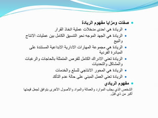 
‫الريادة‬ ‫مفهوم‬ ‫ومزايا‬ ‫صفات‬

‫القرار‬ ‫اتخاذ‬ ‫عملية‬ ‫مدخالت‬ ‫احدى‬ ‫هي‬ ‫الريادة‬

‫االن‬ ‫عمليات‬ ‫بين‬ ‫الكامل‬ ‫التنسيق‬ ‫نحو‬ ‫الموجه‬ ‫الجهد‬ ‫هي‬ ‫الريادة‬
‫تاج‬
‫والبيع‬

‫على‬ ‫المستندة‬ ‫االبداعية‬ ‫االدارية‬ ‫المهارات‬ ‫مجموعة‬ ‫هي‬ ‫الريادة‬
‫الفردية‬ ‫المبادرة‬

‫والرغ‬ ‫بالحاجات‬ ‫المتمثلة‬ ‫للفرص‬ ‫الكامل‬ ‫االدراك‬ ‫تعني‬ ‫الريادة‬
‫بات‬
‫والتحديات‬ ‫والمشاكل‬

‫والخدمات‬ ‫للسلع‬ ‫االنتاجي‬ ‫المحور‬ ‫هي‬ ‫الريادة‬

‫التأكد‬ ‫عدم‬ ‫حالة‬ ‫على‬ ‫المبني‬ ‫العمل‬ ‫تعني‬ ‫الريادة‬

‫الريادي‬ ‫مفهوم‬
‫قي‬ ‫لجعل‬ ‫بتوافق‬ ‫األخرى‬ ‫واألصول‬ ‫والمواد‬ ‫والعمالة‬ ‫الموارد‬ ‫يجلب‬ ‫الذي‬ ‫الشخص‬
‫متها‬
‫قبل‬ ‫ذي‬ ‫من‬ ‫أكبر‬
.
 
