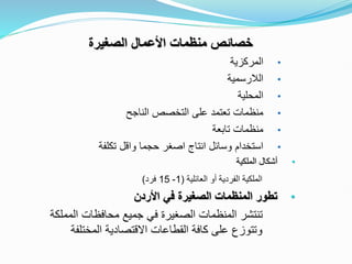 ‫الصغيرة‬ ‫األعمال‬ ‫منظمات‬ ‫خصائص‬
•
‫المركزية‬
•
‫الالرسمية‬
•
‫المحلية‬
•
‫الناجح‬ ‫التخصص‬ ‫على‬ ‫تعتمد‬ ‫منظمات‬
•
‫تابعة‬ ‫منظمات‬
•
‫تكلفة‬ ‫واقل‬ ‫حجما‬ ‫اصغر‬ ‫انتاج‬ ‫وسائل‬ ‫استخدام‬
•
‫الملكية‬ ‫أشكال‬
‫العائلية‬ ‫أو‬ ‫الفردية‬ ‫الملكية‬
(
1
-
15
‫فرد‬
)
•
‫األردن‬ ‫في‬ ‫الصغيرة‬ ‫المنظمات‬ ‫تطور‬
‫ال‬ ‫محافظات‬ ‫جميع‬ ‫في‬ ‫الصغيرة‬ ‫المنظمات‬ ‫تنتشر‬
‫مملكة‬
‫المختلف‬ ‫االقتصادية‬ ‫القطاعات‬ ‫كافة‬ ‫على‬ ‫وتتوزع‬
‫ة‬
 