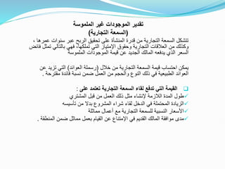 ‫الملموسة‬ ‫غير‬ ‫الموجودات‬ ‫تقدير‬
(
‫التجارية‬ ‫السمعة‬
)
‫سنوات‬ ‫عبر‬ ‫الربح‬ ‫تحقيق‬ ‫على‬ ‫المنشأة‬ ‫قدرة‬ ‫من‬ ‫التجارية‬ ‫السمعة‬ ‫تتشكل‬
، ‫عمرها‬
‫وحقوق‬ ‫التجارية‬ ‫العالقات‬ ‫من‬ ‫وكذلك‬
‫اإلمتياز‬
‫بالتالي‬ ‫فهي‬ ،‫تملكها‬ ‫التي‬
‫فائض‬ ‫تمثل‬
‫الملموسة‬ ‫الموجودات‬ ‫قيمة‬ ‫عن‬ ‫الجديد‬ ‫المالك‬ ‫يدفعه‬ ‫الذي‬ ‫السعر‬
‫خالل‬ ‫من‬ ‫التجارية‬ ‫السمعة‬ ‫قيمة‬ ‫احتساب‬ ‫يمكن‬
(
‫العوائد‬ ‫رسملة‬
)
‫تزيد‬ ‫التي‬
‫عن‬
‫مقتر‬ ‫فائدة‬ ‫نسبة‬ ‫ضمن‬ ‫العمل‬ ‫من‬ ‫والحجم‬ ‫النوع‬ ‫ذلك‬ ‫في‬ ‫الطبيعية‬ ‫العوائد‬
‫حة‬
.

‫على‬ ‫تعتمد‬ ‫التجارية‬ ‫السمعة‬ ‫لقاء‬ ‫تدفع‬ ‫التي‬ ‫القيمة‬
:

‫المشتري‬ ‫قبل‬ ‫من‬ ‫العمل‬ ‫ذلك‬ ‫مثل‬ ‫إلنشاء‬ ‫الالزمة‬ ‫المدة‬ ‫طول‬

‫تأسيسه‬ ‫من‬ ‫بدال‬ ‫المشروع‬ ‫شراء‬ ‫لقاء‬ ‫الدخل‬ ‫في‬ ‫المحتملة‬ ‫الزيادة‬

‫مماثلة‬ ‫أعمال‬ ‫مع‬ ‫التجارية‬ ‫للسمعة‬ ‫النسبية‬ ‫األسعار‬

‫في‬ ‫القديم‬ ‫المالك‬ ‫موافقة‬ ‫مدى‬
‫اإلمتناع‬
‫المنط‬ ‫ضمن‬ ‫مماثل‬ ‫بعمل‬ ‫القيام‬ ‫عن‬
‫قة‬
.
 