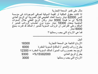 ‫التجارية‬ ‫السمعة‬ ‫تقدير‬ ‫على‬ ‫مثال‬
‫اذا‬
‫كانت‬
‫حقوق‬
‫الملكية‬
‫أو‬
‫القيمة‬
‫السوقية‬
‫لصافي‬
‫الموجودات‬
‫في‬
‫مؤ‬
‫سسة‬
‫النسر‬
62000
‫دينار‬
‫ونسبة‬
‫العائد‬
‫الطبيعي‬
‫قبل‬
‫الضريبة‬
‫أي‬
‫الرب‬
‫ح‬
‫العادي‬
15
%
‫اي‬
‫ما‬
‫قيمتة‬
9300
‫دينار‬
‫وكان‬
‫الربح‬
‫الفعلي‬
‫خالل‬
‫السنوات‬
‫الماضية‬
‫بمعدل‬
18300
‫دينار‬
‫سنويا‬
‫دون‬
‫احتساب‬
‫الرواتب‬
‫للمدير‬
/
‫المالك‬
‫وعلى‬
‫افتراض‬
‫ان‬
‫الرواتب‬
‫السنوية‬
‫للمدير‬
/
‫المالك‬
‫قد‬
‫قدرت‬
‫بمبلغ‬
6000
‫دينار‬
.
‫فما‬
‫هي‬
‫االرباح‬
‫التي‬
‫يجب‬
‫رسملتها‬
‫؟‬
-------------------------------------------------
‫الحل‬
‫التجارية‬ ‫السمعة‬ ‫عن‬ ‫الناتجة‬ ‫األرباح‬
18300
‫رواتب‬ ‫يطرح‬
(
‫المدير‬
/
‫المالك‬
)
‫المقدرة‬ ‫السنوية‬
6000
‫المدير‬ ‫رواتب‬ ‫خصم‬ ‫بعد‬ ‫الربح‬
/
‫المقدرة‬ ‫السنوية‬ ‫المالك‬
=
12300
‫العادي‬ ‫الربح‬ ‫يطرح‬
62000
X
15
=%
9300
‫يجب‬ ‫التي‬ ‫االرباح‬
‫رسملتها‬
3000
 