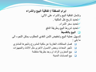 ‫الصفقة‬ ‫ابرام‬
/
‫والشراء‬ ‫البيع‬ ‫اتفاقية‬
‫اآلتي‬ ‫على‬ ‫والشراء‬ ‫البيع‬ ‫اتفاقية‬ ‫وتشمل‬
:

‫الملكية‬ ‫نقل‬ ‫تاريخ‬ ‫تحديد‬
.

‫الشراء‬ ‫سعر‬ ‫تحديد‬
.

‫الدفع‬ ‫وطريقة‬ ‫البيع‬ ‫شروط‬ ‫تحديد‬

‫بالتقسيط‬ ‫البيع‬
‫يمك‬ ‫المطلوب‬ ‫النقدي‬ ‫الثمن‬ ‫وتخفيض‬ ‫البيع‬ ‫عملية‬ ‫لتسهيل‬
‫الى‬ ‫اللجوء‬ ‫ن‬
‫يلي‬ ‫ما‬
:

‫للم‬ ‫وتأجيرها‬ ‫المشروع‬ ‫ملكية‬ ‫عن‬ ‫العقارية‬ ‫الممتلكات‬ ‫فصل‬
‫شتري‬

‫والتجهيز‬ ‫االثاث‬ ‫مثل‬ ‫االخرى‬ ‫االصول‬ ‫وبعض‬ ‫المعدات‬ ‫تأجير‬
‫ات‬

‫منتظمة‬ ‫بطريقة‬ ‫وجد‬ ‫ان‬ ‫الزائد‬ ‫المخزون‬ ‫بيع‬

‫بيع‬
‫المدينة‬ ‫الحسابات‬
 