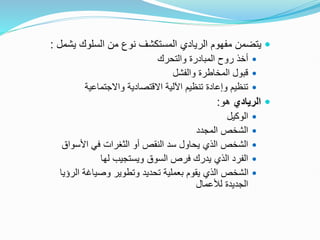 
‫يش‬ ‫السلوك‬ ‫من‬ ‫نوع‬ ‫المستكشف‬ ‫الريادي‬ ‫مفهوم‬ ‫يتضمن‬
‫مل‬
:

‫والتحرك‬ ‫المبادرة‬ ‫روح‬ ‫أخذ‬

‫والفشل‬ ‫المخاطرة‬ ‫قبول‬

‫واالجتماعية‬ ‫االقتصادية‬ ‫اآللية‬ ‫تنظيم‬ ‫وإعادة‬ ‫تنظيم‬

‫الريادي‬
‫هو‬
:

‫الوكيل‬

‫المجدد‬ ‫الشخص‬

‫األسواق‬ ‫في‬ ‫الثغرات‬ ‫أو‬ ‫النقص‬ ‫سد‬ ‫يحاول‬ ‫الذي‬ ‫الشخص‬

‫لها‬ ‫ويستجيب‬ ‫السوق‬ ‫فرص‬ ‫يدرك‬ ‫الذي‬ ‫الفرد‬

‫الرؤ‬ ‫وصياغة‬ ‫وتطوير‬ ‫تحديد‬ ‫بعملية‬ ‫يقوم‬ ‫الذي‬ ‫الشخص‬
‫يا‬
‫لألعمال‬ ‫الجديدة‬
 