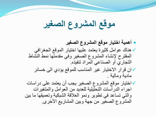 ‫الصغير‬ ‫المشروع‬ ‫موقع‬

‫الصغير‬ ‫المشروع‬ ‫موقع‬ ‫اختيار‬ ‫أهمية‬

‫الجغراف‬ ‫الموقع‬ ‫اختيار‬ ‫عليها‬ ‫يعتمد‬ ‫كثيرة‬ ‫عوامل‬ ‫هناك‬
‫ي‬
‫ال‬ ‫نمط‬ ‫مقدمتها‬ ‫وفي‬ ‫الصغير‬ ‫المشروع‬ ‫إلنشاء‬ ‫المقترح‬
‫نشاط‬
‫تنفيذه‬ ‫المراد‬ ‫الصناعي‬ ‫أو‬ ‫التجاري‬
.

‫خسائ‬ ‫الى‬ ‫يؤدي‬ ‫للموقع‬ ‫المناسب‬ ‫غير‬ ‫االختيار‬ ‫قرار‬ ‫ان‬
‫ر‬
‫ومالية‬ ‫مادية‬
.

‫درا‬ ‫على‬ ‫يعتمد‬ ‫أن‬ ‫يجب‬ ‫الصغير‬ ‫المشروع‬ ‫موقع‬ ‫اختيار‬
‫سات‬
‫والمتغير‬ ‫العوامل‬ ‫من‬ ‫للعديد‬ ‫التحليلية‬ ‫الدراسات‬ ‫اجراء‬
‫ات‬
‫وتعم‬ ‫الشبكية‬ ‫العالقة‬ ‫ونمو‬ ‫تطوير‬ ‫في‬ ‫تساعد‬ ‫والتي‬
‫بين‬ ‫ما‬ ‫يقها‬
‫األخرى‬ ‫المشاريع‬ ‫وبين‬ ‫جهة‬ ‫من‬ ‫الصغير‬ ‫المشروع‬
.
 