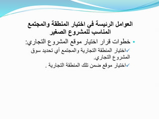‫والمجتم‬ ‫المنطقة‬ ‫اختيار‬ ‫في‬ ‫الرئيسة‬ ‫العوامل‬
‫ع‬
‫الصغير‬ ‫للمشروع‬ ‫المناسب‬
•
‫التجاري‬ ‫المشروع‬ ‫موقع‬ ‫اختيار‬ ‫قرار‬ ‫خطوات‬
:

‫س‬ ‫تحديد‬ ‫أي‬ ‫والمجتمع‬ ‫التجارية‬ ‫المنطقة‬ ‫اختيار‬
‫وق‬
‫التجاري‬ ‫المشروع‬
.

‫التجارية‬ ‫المنطقة‬ ‫تلك‬ ‫ضمن‬ ‫موقع‬ ‫اختيار‬
.
 