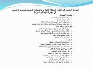 ‫للمشرو‬ ‫المناسب‬ ‫والمجتمع‬ ‫التجارية‬ ‫المنطقة‬ ‫اختيار‬ ‫في‬ ‫الرئيسة‬ ‫العوامل‬
‫الصغير‬ ‫ع‬
‫والتجزئة‬ ‫الجملة‬ ‫تجارة‬ ‫في‬

‫االقتصادية‬ ‫القاعدة‬

‫للمجتمعات‬ ‫المهني‬ ‫الهيكل‬ ‫تركيب‬

‫للمجتمع‬ ‫الشرائية‬ ‫القوة‬

‫المختلفة‬ ‫المصروفات‬ ‫بنود‬ ‫على‬ ‫الدخل‬ ‫توزيع‬ ‫كيفية‬

‫المجتمع‬ ‫تنمية‬ ‫في‬ ‫وانتشارها‬ ‫المدني‬ ‫المجتمع‬ ‫مؤسسات‬ ‫انتشار‬ ‫مدى‬

‫الدخل‬ ‫واتجاه‬ ‫السكان‬ ‫نمو‬

‫السكانية‬ ‫التحركات‬ ‫ومدى‬ ‫المناطق‬ ‫على‬ ‫السكان‬ ‫توزيع‬

‫لألسواق‬ ‫االستيعابية‬ ‫والقدرة‬ ‫تجمعها‬ ‫ومراكز‬ ‫السكانية‬ ‫الكثافة‬

‫دفعها‬ ‫وطريقة‬ ‫المنطقة‬ ‫في‬ ‫الرواتب‬ ‫دفع‬ ‫انتظام‬ ‫مدى‬

‫معه‬ ‫المتعامل‬ ‫المجتمع‬ ‫طبيعة‬

‫المنطقة‬ ‫في‬ ‫الدخل‬ ‫مستوى‬

‫المنافسة‬

‫المنطقة‬ ‫في‬ ‫المحتملة‬ ‫المنافسة‬ ‫وضع‬

‫أو‬ ‫تشابه‬ ‫مدى‬
‫إختالف‬
‫المنطقة‬ ‫في‬ ‫المقامة‬ ‫المشاريع‬

‫المنطقة‬ ‫تلك‬ ‫في‬ ‫المشاريع‬ ‫بين‬ ‫التكامل‬ ‫او‬ ‫التنافس‬ ‫مدى‬

‫الديموغرافية‬ ‫الخصائص‬
/
‫السكانية‬

‫ا‬
‫المحتملين‬ ‫للزبائن‬ ‫الشرائية‬ ‫لقوة‬

‫المنطقة‬ ‫في‬ ‫السكان‬ ‫اقامة‬ ‫واماكن‬ ‫انواع‬

‫المنطقة‬ ‫في‬ ‫السكان‬ ‫يؤديها‬ ‫التي‬ ‫االعمال‬ ‫انواع‬

‫المنطقة‬ ‫سكان‬ ‫يستخدمها‬ ‫التي‬ ‫النقل‬ ‫وسائط‬

‫لهم‬ ‫العائلية‬ ‫واالوضاع‬ ‫السكان‬ ‫اعمار‬

‫المنطقة‬ ‫سكان‬ ‫يزاولها‬ ‫التي‬ ‫الترفيهية‬ ‫النشاطات‬
 