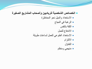 
‫ال‬ ‫المشاريع‬ ‫وأصحاب‬ ‫للرياديين‬ ‫الشخصية‬ ‫الخصائص‬
‫صغيرة‬

‫المخاطرة‬ ‫نحو‬ ‫والميل‬ ‫االستعداد‬

‫النجاح‬ ‫في‬ ‫الرغبة‬

‫بالنفس‬ ‫الثقة‬

‫للعمل‬ ‫االندفاع‬

‫طويلة‬ ‫لساعات‬ ‫للعمل‬ ‫الطوعي‬ ‫االستعداد‬

‫االلتزام‬

‫التفاؤل‬

‫ومنظم‬ ‫منهجي‬
 