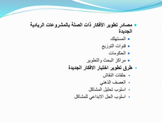
‫الريادية‬ ‫بالمشروعات‬ ‫الصلة‬ ‫ذات‬ ‫األفكار‬ ‫تطوير‬ ‫مصادر‬
‫الجديدة‬

‫المستهلك‬

‫التوزيع‬ ‫قنوات‬

‫الحكومات‬

‫والتطوير‬ ‫البحث‬ ‫مراكز‬
•
‫الجديدة‬ ‫االفكار‬ ‫اختيار‬ ‫تطوير‬ ‫طرق‬
•
‫النقاش‬ ‫حلقات‬
•
‫الذهني‬ ‫العصف‬
•
‫المشاكل‬ ‫تحليل‬ ‫اسلوب‬
•
‫للمشاكل‬ ‫االبداعي‬ ‫الحل‬ ‫اسلوب‬
 