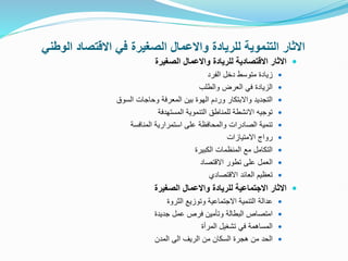 ‫ا‬ ‫االقتصاد‬ ‫في‬ ‫الصغيرة‬ ‫واالعمال‬ ‫للريادة‬ ‫التنموية‬ ‫االثار‬
‫لوطني‬

‫الصغيرة‬ ‫واالعمال‬ ‫للريادة‬ ‫االقتصادية‬ ‫االثار‬

‫الفرد‬ ‫دخل‬ ‫متوسط‬ ‫زيادة‬

‫والطلب‬ ‫العرض‬ ‫في‬ ‫الزيادة‬

‫السوق‬ ‫وحاجات‬ ‫المعرفة‬ ‫بين‬ ‫الهوة‬ ‫وردم‬ ‫واالبتكار‬ ‫التجديد‬

‫المستهدفة‬ ‫التنموية‬ ‫للمناطق‬ ‫االنشطة‬ ‫توجيه‬

‫المنافسة‬ ‫استمرارية‬ ‫على‬ ‫والمحافظة‬ ‫الصادرات‬ ‫تنمية‬

‫االمتيازات‬ ‫رواج‬

‫الكبيرة‬ ‫المنظمات‬ ‫مع‬ ‫التكامل‬

‫االقتصاد‬ ‫تطور‬ ‫على‬ ‫العمل‬

‫االقتصادي‬ ‫العائد‬ ‫تعظيم‬

‫االثار‬
‫االجتماعية‬
‫واالعمال‬ ‫للريادة‬
‫الصغيرة‬

‫الثروة‬ ‫وتوزيع‬ ‫االجتماعية‬ ‫التنمية‬ ‫عدالة‬

‫جديدة‬ ‫عمل‬ ‫فرص‬ ‫وتأمين‬ ‫البطالة‬ ‫امتصاص‬

‫المرأة‬ ‫تشغيل‬ ‫في‬ ‫المساهمة‬

‫المدن‬ ‫الى‬ ‫الريف‬ ‫من‬ ‫السكان‬ ‫هجرة‬ ‫من‬ ‫الحد‬
 