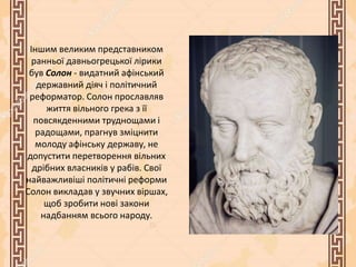 Іншим великим представником
ранньої давньогрецької лірики
був Солон - видатний афінський
державний діяч і політичний
реформатор. Солон прославляв
життя вільного грека з її
повсякденними труднощами і
радощами, прагнув зміцнити
молоду афінську державу, не
допустити перетворення вільних
дрібних власників у рабів. Свої
найважливіші політичні реформи
Солон викладав у звучних віршах,
щоб зробити нові закони
надбанням всього народу.
 