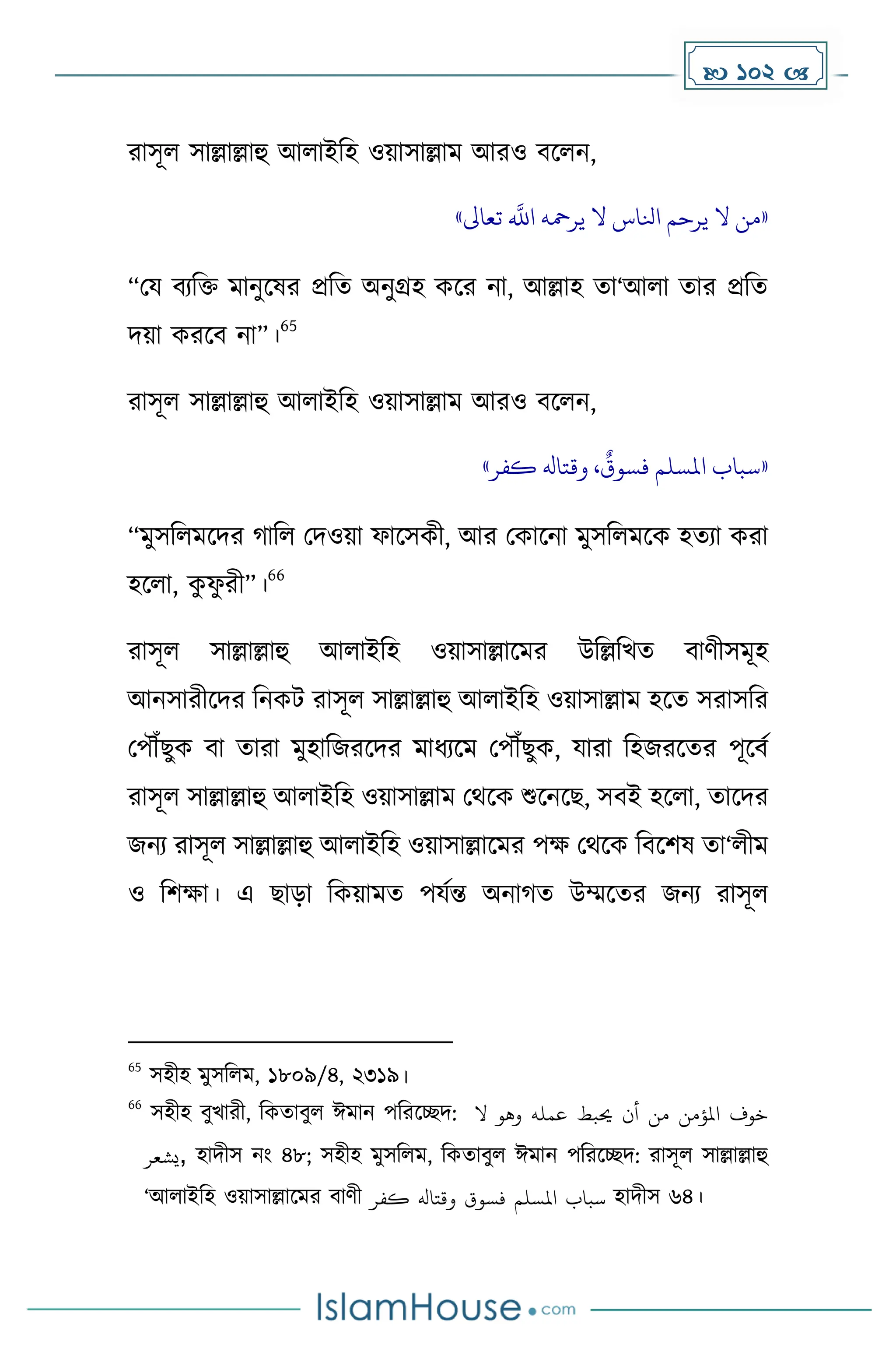  102 
রাসূল সাল্লাল্লাহু আলাইদহ ওয়াসাল্লাে আরও বকলন,
«
‫ه‬
‫اَّلل‬ ‫يرمحه‬ ‫ال‬ ‫انلاس‬ ‫يرحم‬ ‫ال‬ ‫من‬
‫تعاىل‬
»
“ময বযদি োনুকষর প্রদে অনুগ্রহ েকর না, আল্লাহ ো‘আলা োর প্রদে
িয়া েরকব না”।
65
রাসূল সাল্লাল্লাহু আলাইদহ ওয়াসাল্লাে আরও বকলন,
«
‫كفر‬ ‫وقتاهل‬ ،
ٌ
‫فسوق‬ ‫املسلم‬ ‫سباب‬
»
“েুসদলেকির াদল মিওয়া ফাকসেী, আর মোকনা েুসদলেকে হেযা েরা
হকলা, ে
ু ফ
ু রী”।
66
রাসূল সাল্লাল্লাহু আলাইদহ ওয়াসাল্লাকের উদল্লদখে বার্ীসেূহ
আনসারীকির দনেট রাসূল সাল্লাল্লাহু আলাইদহ ওয়াসাল্লাে হকে সরাসদর
মপৌঁছুে বা োরা েুহাদজরকির োধ্যকে মপৌঁছুে, যারা দহজরকের পূকবে
রাসূল সাল্লাল্লাহু আলাইদহ ওয়াসাল্লাে মথকে শুকনকছ, সবই হকলা, োকির
জনয রাসূল সাল্লাল্লাহু আলাইদহ ওয়াসাল্লাকের পে মথকে দবকিষ ো‘লীে
ও দিো। এ ছাো দেয়ােে পযেন্ত অনা ে উম্মকের জনয রাসূল
65
সহীহ েুসদলে, ১৮০৯/৪, ২৩১৯।
66
সহীহ বুখারী, দেোবুল ঈোন পদরকেি: ‫ال‬ ‫وهو‬ ‫عمله‬ ‫حيبط‬ ‫أن‬ ‫من‬ ‫املؤمن‬ ‫خوف‬
‫يشعر‬, হািীস নাং ৪৮; সহীহ েুসদলে, দেোবুল ঈোন পদরকেি: রাসূল সাল্লাল্লাহু
‘আলাইদহ ওয়াসাল্লাকের বার্ী ‫سباب‬
‫املسلم‬
‫فسوق‬
‫وقتاهل‬
‫كفر‬ হািীস ৬৪।
 