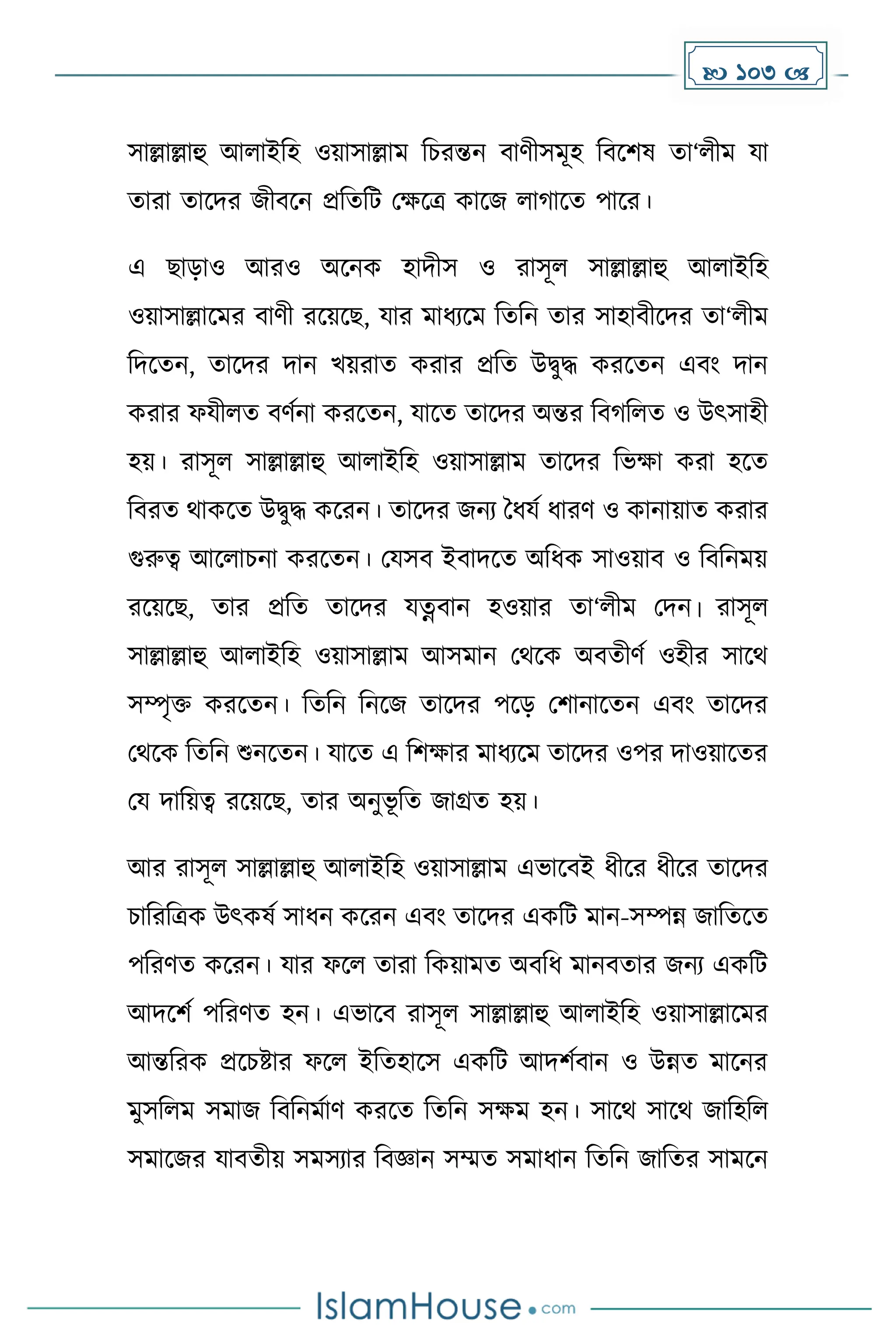  103 
সাল্লাল্লাহু আলাইদহ ওয়াসাল্লাে দচরন্তন বার্ীসেূহ দবকিষ ো‘লীে যা
োরা োকির জীবকন প্রদেদট মেকত্র োকজ লা াকে পাকর।
এ ছাোও আরও অকনে হািীস ও রাসূল সাল্লাল্লাহু আলাইদহ
ওয়াসাল্লাকের বার্ী রকয়কছ, যার োধ্যকে দেদন োর সাহাবীকির ো‘লীে
দিকেন, োকির িান খয়রাে েরার প্রদে উিুি েরকেন এবাং িান
েরার ফযীলে বর্েনা েরকেন, যাকে োকির অন্তর দব দলে ও উৎসাহী
হয়। রাসূল সাল্লাল্লাহু আলাইদহ ওয়াসাল্লাে োকির দভো েরা হকে
দবরে থােকে উিুি েকরন। োকির জনয ধধ্যে ধ্ারর্ ও োনায়াে েরার
গুরুত্ব আকলাচনা েরকেন। মযসব ইবািকে অদধ্ে সাওয়াব ও দবদনেয়
রকয়কছ, োর প্রদে োকির যত্নবান হওয়ার ো‘লীে মিন। রাসূল
সাল্লাল্লাহু আলাইদহ ওয়াসাল্লাে আসোন মথকে অবেীর্ে ওহীর সাকথ
সম্পৃি েরকেন। দেদন দনকজ োকির পকে মিানাকেন এবাং োকির
মথকে দেদন শুনকেন। যাকে এ দিোর োধ্যকে োকির ওপর িাওয়াকের
ময িাদয়ত্ব রকয়কছ, োর অনুভূ দে জাগ্রে হয়।
আর রাসূল সাল্লাল্লাহু আলাইদহ ওয়াসাল্লাে এভাকবই ধ্ীকর ধ্ীকর োকির
চাদরদত্রে উৎেষে সাধ্ন েকরন এবাং োকির এেদট োন-সম্পন্ন জাদেকে
পদরর্ে েকরন। যার ফকল োরা দেয়ােে অবদধ্ োনবোর জনয এেদট
আিকিে পদরর্ে হন। এভাকব রাসূল সাল্লাল্লাহু আলাইদহ ওয়াসাল্লাকের
আন্তদরে প্রকচষ্টার ফকল ইদেহাকস এেদট আিিেবান ও উন্নে োকনর
েুসদলে সোজ দবদনেোর্ েরকে দেদন সেে হন। সাকথ সাকথ জাদহদল
সোকজর যাবেীয় সেসযার দবজ্ঞান সম্মে সোধ্ান দেদন জাদের সােকন
 