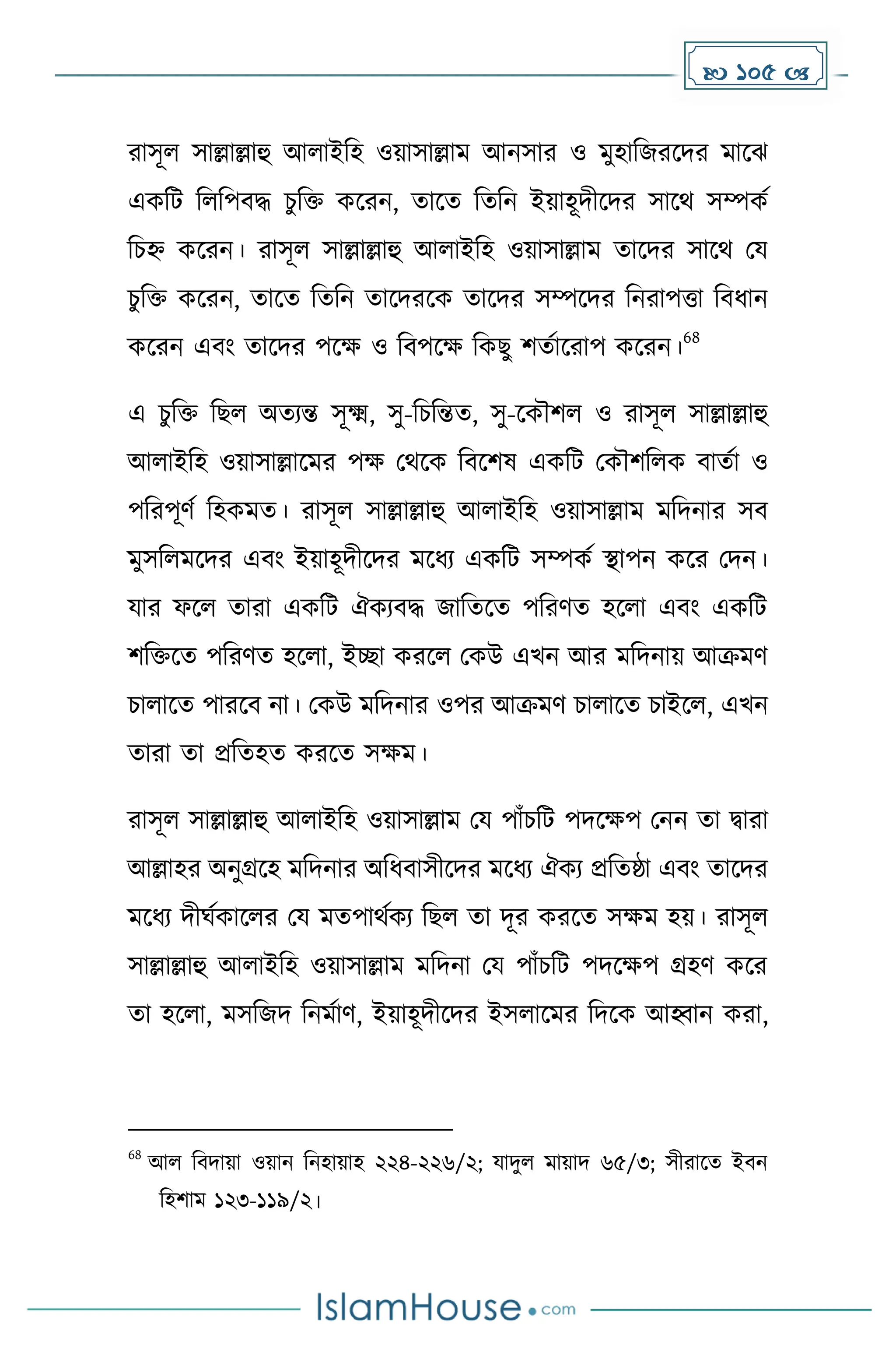  105 
রাসূল সাল্লাল্লাহু আলাইদহ ওয়াসাল্লাে আনসার ও েুহাদজরকির োকঝ
এেদট দলদপবি চুদি েকরন, োকে দেদন ইয়াহূিীকির সাকথ সম্পেে
দচহ্ন েকরন। রাসূল সাল্লাল্লাহু আলাইদহ ওয়াসাল্লাে োকির সাকথ ময
চুদি েকরন, োকে দেদন োকিরকে োকির সম্পকির দনরাপত্তা দবধ্ান
েকরন এবাং োকির পকে ও দবপকে দেছু িেোকরাপ েকরন।
68
এ চু দি দছল অেযন্ত সূক্ষ্ম, সু-দচদন্তে, সু-কেৌিল ও রাসূল সাল্লাল্লাহু
আলাইদহ ওয়াসাল্লাকের পে মথকে দবকিষ এেদট মেৌিদলে বােো ও
পদরপূর্ে দহেেে। রাসূল সাল্লাল্লাহু আলাইদহ ওয়াসাল্লাে েদিনার সব
েুসদলেকির এবাং ইয়াহূিীকির েকধ্য এেদট সম্পেে স্থাপন েকর মিন।
যার ফকল োরা এেদট ঐেযবি জাদেকে পদরর্ে হকলা এবাং এেদট
িদিকে পদরর্ে হকলা, ইো েরকল মেউ এখন আর েদিনায় আক্রের্
চালাকে পারকব না। মেউ েদিনার ওপর আক্রের্ চালাকে চাইকল, এখন
োরা ো প্রদেহে েরকে সেে।
রাসূল সাল্লাল্লাহু আলাইদহ ওয়াসাল্লাে ময পাাঁচদট পিকেপ মনন ো িারা
আল্লাহর অনুগ্রকহ েদিনার অদধ্বাসীকির েকধ্য ঐেয প্রদেষ্ঠা এবাং োকির
েকধ্য িীঘেোকলর ময েেপাথেেয দছল ো িূর েরকে সেে হয়। রাসূল
সাল্লাল্লাহু আলাইদহ ওয়াসাল্লাে েদিনা ময পাাঁচদট পিকেপ গ্রহর্ েকর
ো হকলা, েসদজি দনেোর্, ইয়াহূিীকির ইসলাকের দিকে আহ্বান েরা,
68
আল দবিায়া ওয়ান দনহায়াহ ২২৪-২২৬/২; যািুল োয়াি ৬৫/৩; সীরাকে ইবন
দহিাে ১২৩-১১৯/২।
 