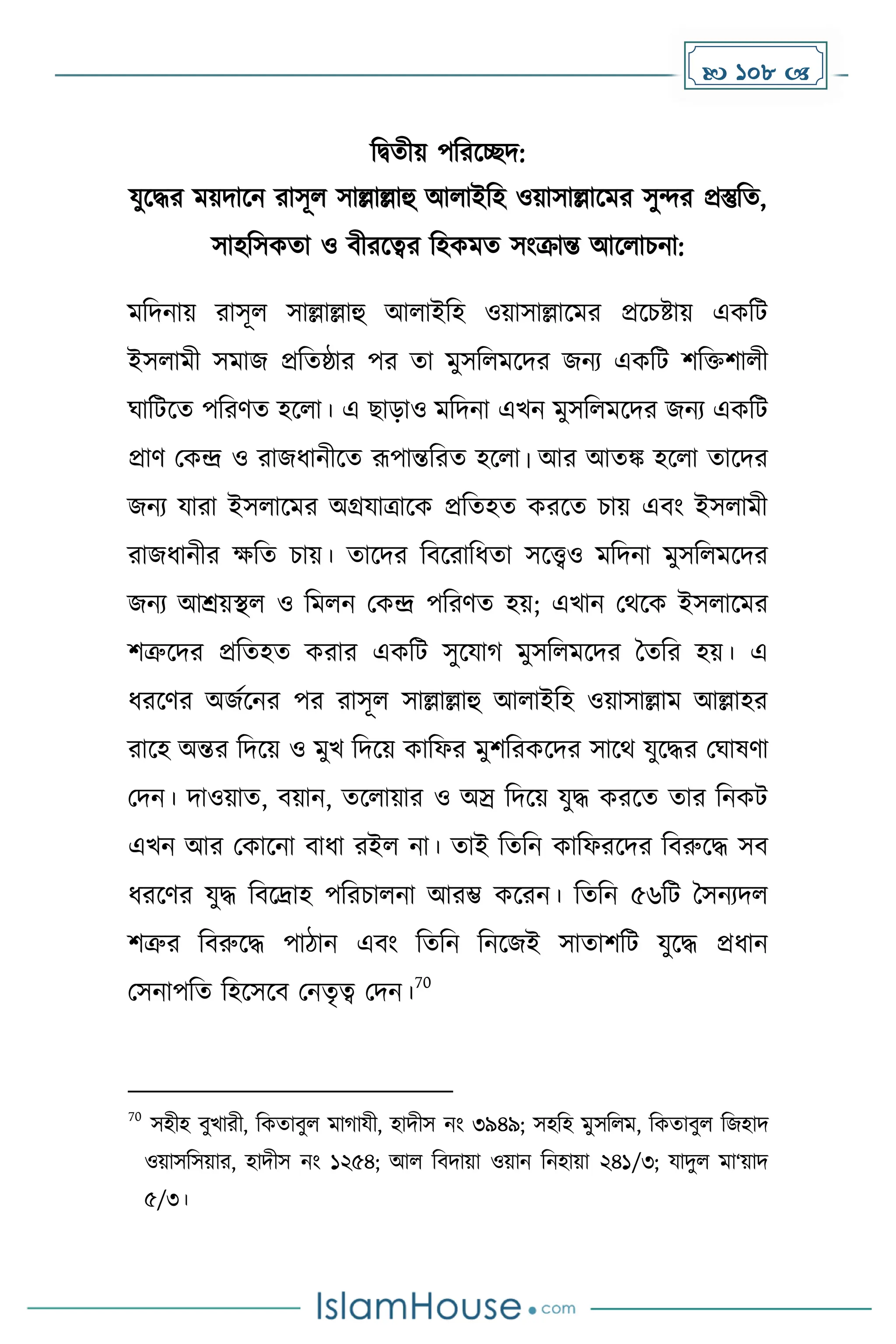  108 
দিেীয় পদরকেি:
যুকির েয়িাকন রাসূল সাল্লাল্লাহু আলাইদহ ওয়াসাল্লাকের সুন্দর প্রস্তুদে,
সাহদসেো ও বীরকত্বর দহেেে সাংক্রান্ত আকলাচনা:
েদিনায় রাসূল সাল্লাল্লাহু আলাইদহ ওয়াসাল্লাকের প্রকচষ্টায় এেদট
ইসলােী সোজ প্রদেষ্ঠার পর ো েুসদলেকির জনয এেদট িদিিালী
ঘাদটকে পদরর্ে হকলা। এ ছাোও েদিনা এখন েুসদলেকির জনয এেদট
প্রার্ মেন্দ্র ও রাজধ্ানীকে রূপান্তদরে হকলা। আর আেঙ্ক হকলা োকির
জনয যারা ইসলাকের অগ্রযাত্রাকে প্রদেহে েরকে চায় এবাং ইসলােী
রাজধ্ানীর েদে চায়। োকির দবকরাদধ্ো সকেও েদিনা েুসদলেকির
জনয আশ্রয়স্থল ও দেলন মেন্দ্র পদরর্ে হয়; এখান মথকে ইসলাকের
িত্রুকির প্রদেহে েরার এেদট সুকযা েুসদলেকির ধেদর হয়। এ
ধ্রকর্র অজেকনর পর রাসূল সাল্লাল্লাহু আলাইদহ ওয়াসাল্লাে আল্লাহর
রাকহ অন্তর দিকয় ও েুখ দিকয় োদফর েুিদরেকির সাকথ যুকির মঘাষর্া
মিন। িাওয়াে, বয়ান, েকলায়ার ও অস্র দিকয় যুি েরকে োর দনেট
এখন আর মোকনা বাধ্া রইল না। োই দেদন োদফরকির দবরুকি সব
ধ্রকর্র যুি দবকদ্রাহ পদরচালনা আরম্ভ েকরন। দেদন ৫৬দট ধসনযিল
িত্রুর দবরুকি পািান এবাং দেদন দনকজই সাোিদট যুকি প্রধ্ান
মসনাপদে দহকসকব মনেৃত্ব মিন।
70
70
সহীহ বুখারী, দেোবুল ো াযী, হািীস নাং ৩৯৪৯; সহদহ েুসদলে, দেোবুল দজহাি
ওয়াসদসয়ার, হািীস নাং ১২৫৪; আল দবিায়া ওয়ান দনহায়া ২৪১/৩; যািুল ো‘য়াি
৫/৩।
 