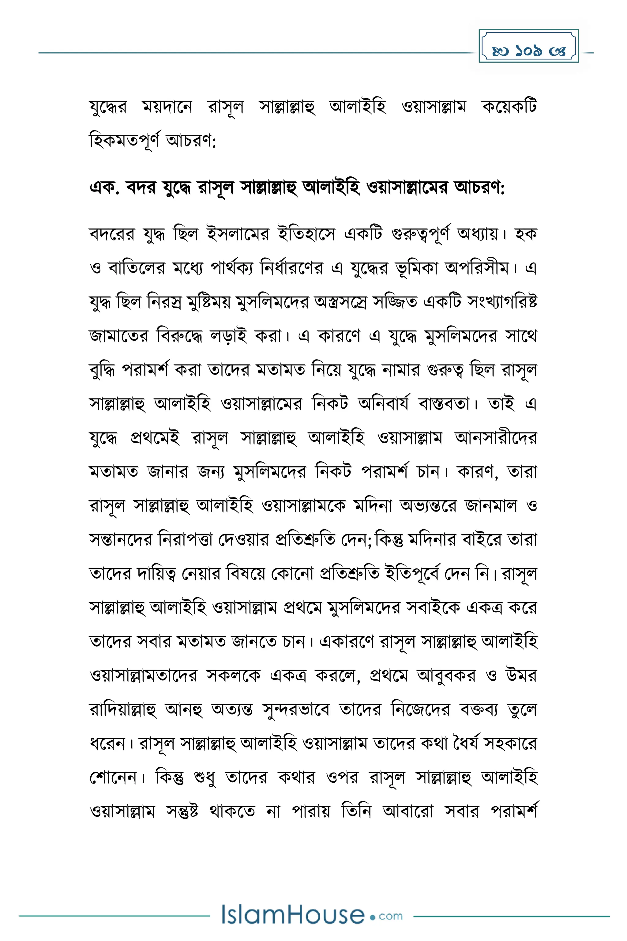  109 
যুকির েয়িাকন রাসূল সাল্লাল্লাহু আলাইদহ ওয়াসাল্লাে েকয়েদট
দহেেেপূর্ে আচরর্:
এে. বির যুকি রাসূল সাল্লাল্লাহু আলাইদহ ওয়াসাল্লাকের আচরর্:
বিকরর যুি দছল ইসলাকের ইদেহাকস এেদট গুরুত্বপূর্ে অধ্যায়। হে
ও বাদেকলর েকধ্য পাথেেয দনধ্োরকর্র এ যুকির ভূ দেো অপদরসীে। এ
যুি দছল দনরস্র েুদষ্টেয় েুসদলেকির অস্ত্রসকস্র সদজ্জে এেদট সাংখযা দরষ্ট
জাোকের দবরুকি লোই েরা। এ োরকর্ এ যুকি েুসদলেকির সাকথ
বুদি পরােিে েরা োকির েোেে দনকয় যুকি নাোর গুরুত্ব দছল রাসূল
সাল্লাল্লাহু আলাইদহ ওয়াসাল্লাকের দনেট অদনবাযে বাস্তবো। োই এ
যুকি প্রথকেই রাসূল সাল্লাল্লাহু আলাইদহ ওয়াসাল্লাে আনসারীকির
েোেে জানার জনয েুসদলেকির দনেট পরােিে চান। োরর্, োরা
রাসূল সাল্লাল্লাহু আলাইদহ ওয়াসাল্লােকে েদিনা অভযন্তকর জানোল ও
সন্তানকির দনরাপত্তা মিওয়ার প্রদেশ্রুদে মিন; দেন্তু েদিনার বাইকর োরা
োকির িাদয়ত্ব মনয়ার দবষকয় মোকনা প্রদেশ্রুদে ইদেপূকবে মিন দন। রাসূল
সাল্লাল্লাহু আলাইদহ ওয়াসাল্লাে প্রথকে েুসদলেকির সবাইকে এেত্র েকর
োকির সবার েোেে জানকে চান। এোরকর্ রাসূল সাল্লাল্লাহু আলাইদহ
ওয়াসাল্লােোকির সেলকে এেত্র েরকল, প্রথকে আবুবের ও উের
রাদিয়াল্লাহু আনহু অেযন্ত সুন্দরভাকব োকির দনকজকির বিবয েুকল
ধ্করন। রাসূল সাল্লাল্লাহু আলাইদহ ওয়াসাল্লাে োকির েথা ধধ্যে সহোকর
মিাকনন। দেন্তু শুধ্ু োকির েথার ওপর রাসূল সাল্লাল্লাহু আলাইদহ
ওয়াসাল্লাে সন্তুষ্ট থােকে না পারায় দেদন আবাকরা সবার পরােিে
 