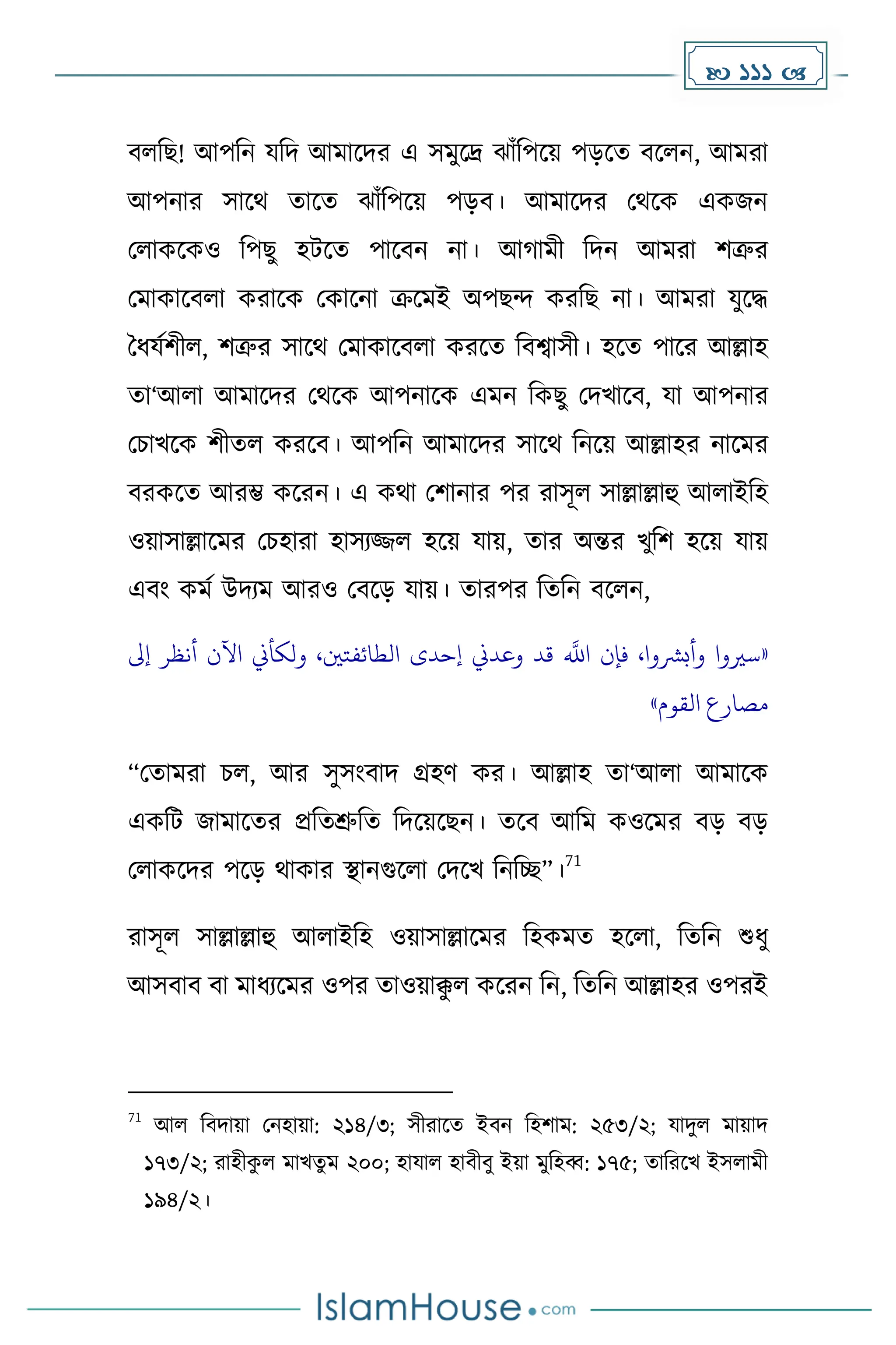  111 
বলদছ! আপদন যদি আোকির এ সেুকদ্র ঝাাঁদপকয় পেকে বকলন, আেরা
আপনার সাকথ োকে ঝাাঁদপকয় পেব। আোকির মথকে এেজন
মলােকেও দপছু হটকে পাকবন না। আ ােী দিন আেরা িত্রুর
মোোকবলা েরাকে মোকনা ক্রকেই অপছন্দ েরদছ না। আেরা যুকি
ধধ্যেিীল, িত্রুর সাকথ মোোকবলা েরকে দবশ্বাসী। হকে পাকর আল্লাহ
ো‘আলা আোকির মথকে আপনাকে এেন দেছু মিখাকব, যা আপনার
মচাখকে িীেল েরকব। আপদন আোকির সাকথ দনকয় আল্লাহর নাকের
বরেকে আরম্ভ েকরন। এ েথা মিানার পর রাসূল সাল্লাল্লাহু আলাইদহ
ওয়াসাল্লাকের মচহারা হাসযজ্জল হকয় যায়, োর অন্তর খুদি হকয় যায়
এবাং েেে উিযে আরও মবকে যায়। োরপর দেদন বকলন,
«
،‫الطائفتني‬ ‫إحدى‬ ‫وعدين‬ ‫قد‬
‫ه‬
‫اَّلل‬ ‫فإن‬ ،‫وأبرشوا‬ ‫سريوا‬
‫إىل‬ ‫أنظر‬ ‫اآلن‬ ‫ولكأين‬
‫القوم‬ ‫مصارع‬
»
“মোেরা চল, আর সুসাংবাি গ্রহর্ ের। আল্লাহ ো‘আলা আোকে
এেদট জাোকের প্রদেশ্রুদে দিকয়কছন। েকব আদে েওকের বে বে
মলােকির পকে থাোর স্থানগুকলা মিকখ দনদে”।
71
রাসূল সাল্লাল্লাহু আলাইদহ ওয়াসাল্লাকের দহেেে হকলা, দেদন শুধ্ু
আসবাব বা োধ্যকের ওপর োওয়াক্ক
ু ল েকরন দন, দেদন আল্লাহর ওপরই
71
আল দবিায়া মনহায়া: ২১৪/৩; সীরাকে ইবন দহিাে: ২৫৩/২; যািুল োয়াি
১৭৩/২; রাহীে
ু ল োখেু ে ২০০; হাযাল হাবীবু ইয়া েুদহব্ব: ১৭৫; োদরকখ ইসলােী
১৯৪/২।
 