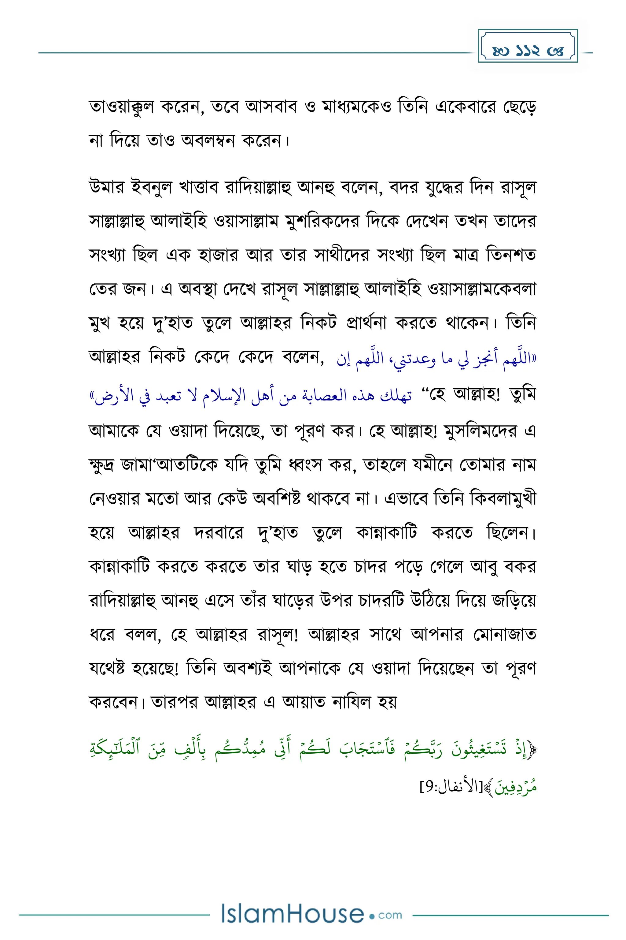  112 
োওয়াক্ক
ু ল েকরন, েকব আসবাব ও োধ্যেকেও দেদন একেবাকর মছকে
না দিকয় োও অবলম্বন েকরন।
উোর ইবনুল খাত্তাব রাদিয়াল্লাহু আনহু বকলন, বির যুকির দিন রাসূল
সাল্লাল্লাহু আলাইদহ ওয়াসাল্লাে েুিদরেকির দিকে মিকখন েখন োকির
সাংখযা দছল এে হাজার আর োর সাথীকির সাংখযা দছল োত্র দেনিে
মের জন। এ অবস্থা মিকখ রাসূল সাল্লাল্লাহু আলাইদহ ওয়াসাল্লােকেবলা
েুখ হকয় িু’হাে েুকল আল্লাহর দনেট প্রাথেনা েরকে থাকেন। দেদন
আল্লাহর দনেট মেকি মেকি বকলন, «
‫إن‬ ‫هم‬
‫ه‬
‫الل‬ ،‫وعدتين‬ ‫ما‬ ‫يل‬ ‫أجنز‬ ‫هم‬
‫ه‬
‫الل‬
‫األرض‬ ‫يف‬ ‫تعبد‬ ‫ال‬ ‫اإلسالم‬ ‫أهل‬ ‫من‬ ‫العصابة‬ ‫هذه‬ ‫تهلك‬
» “মহ আল্লাহ! েুদে
আোকে ময ওয়ািা দিকয়কছ, ো পূরর্ ের। মহ আল্লাহ! েুসদলেকির এ
ে
ু দ্র জাো‘আেদটকে যদি েুদে ধ্বাংস ের, োহকল যেীকন মোোর নাে
মনওয়ার েকো আর মেউ অবদিষ্ট থােকব না। এভাকব দেদন দেবলােুখী
হকয় আল্লাহর িরবাকর িু’হাে েুকল োন্নাোদট েরকে দছকলন।
োন্নাোদট েরকে েরকে োর ঘাে হকে চাির পকে ম কল আবু বের
রাদিয়াল্লাহু আনহু একস োাঁর ঘাকের উপর চািরদট উদিকয় দিকয় জদেকয়
ধ্কর বলল, মহ আল্লাহর রাসূল! আল্লাহর সাকথ আপনার মোনাজাে
যকথষ্ট হকয়কছ! দেদন অবিযই আপনাকে ময ওয়ািা দিকয়কছন ো পূরর্
েরকবন। োরপর আল্লাহর এ আয়াে নাদযল হয়
﴿
ۡ ٖ
‫ف‬‫ل‬
َ
‫أ‬ِّ‫ب‬ۡ ‫م‬‫ك‬ُّ‫د‬ِّ‫م‬‫ۡم‬ ِّ
‫ّن‬
َ
‫ۡأ‬ ‫م‬‫ك‬
َ
‫ۡل‬ َ
‫اب‬َ‫ج‬َ‫ت‬‫ٱس‬
َ
‫ۡف‬ ‫م‬‫ك‬َّ‫ب‬َ‫ۡر‬
َ
‫ون‬‫ِّيث‬‫غ‬َ‫ت‬‫س‬
َ
‫ۡت‬ ‫ذ‬ِّ‫إ‬
ۡ
ِّۡ‫ة‬
َ
‫ك‬ِّ‫ئ‬َٰٓ
َ
‫ل‬َ‫م‬‫ۡٱل‬ َ‫ِّن‬‫م‬
َۡ‫ِّي‬‫ف‬ِّ‫د‬‫ر‬‫م‬
﴾
:‫[األنفال‬
9
]
 