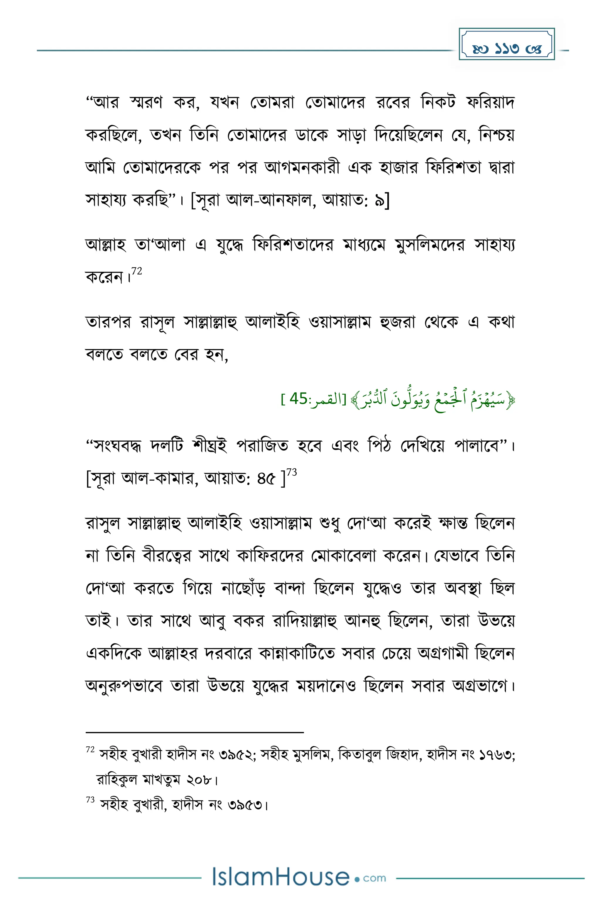 113 
“আর স্মরর্ ের, যখন মোেরা মোোকির রকবর দনেট ফদরয়াি
েরদছকল, েখন দেদন মোোকির ডাকে সাো দিকয়দছকলন ময, দনিয়
আদে মোোকিরকে পর পর আ েনোরী এে হাজার দফদরিো িারা
সাহাযয েরদছ”। [সূরা আল-আনফাল, আয়াে: ৯]
আল্লাহ ো‘আলা এ যুকি দফদরিোকির োধ্যকে েুসদলেকির সাহাযয
েকরন।
72
োরপর রাসূল সাল্লাল্লাহু আলাইদহ ওয়াসাল্লাে হুজরা মথকে এ েথা
বলকে বলকে মবর হন,
﴿
َۡ‫ر‬‫ب‬ُّ‫ۡٱدل‬
َ
‫ون‬
ُّ
‫ل‬َ‫و‬‫ي‬َ‫ۡو‬‫ع‬‫م‬َ‫ۡٱۡل‬‫م‬َ‫ز‬‫ه‬‫ي‬َ‫س‬
:‫[القمر‬ ﴾
95
]
“সাংঘবি িলদট িীঘ্রই পরাদজে হকব এবাং দপি মিদখকয় পালাকব”।
[সূরা আল-োোর, আয়াে: ৪৫ ]
73
রাসুল সাল্লাল্লাহু আলাইদহ ওয়াসাল্লাে শুধ্ু মিা‘আ েকরই োন্ত দছকলন
না দেদন বীরকত্বর সাকথ োদফরকির মোোকবলা েকরন। মযভাকব দেদন
মিা‘আ েরকে দ কয় নাকছাাঁে বান্দা দছকলন যুকিও োর অবস্থা দছল
োই। োর সাকথ আবু বের রাদিয়াল্লাহু আনহু দছকলন, োরা উভকয়
এেদিকে আল্লাহর িরবাকর োন্নাোদটকে সবার মচকয় অগ্র ােী দছকলন
অনুরুপভাকব োরা উভকয় যুকির েয়িাকনও দছকলন সবার অগ্রভাক ।
72
সহীহ বুখারী হািীস নাং ৩৯৫২; সহীহ েুসদলে, দেোবুল দজহাি, হািীস নাং ১৭৬৩;
রাদহে
ু ল োখেু ে ২০৮।
73
সহীহ বুখারী, হািীস নাং ৩৯৫৩।
 