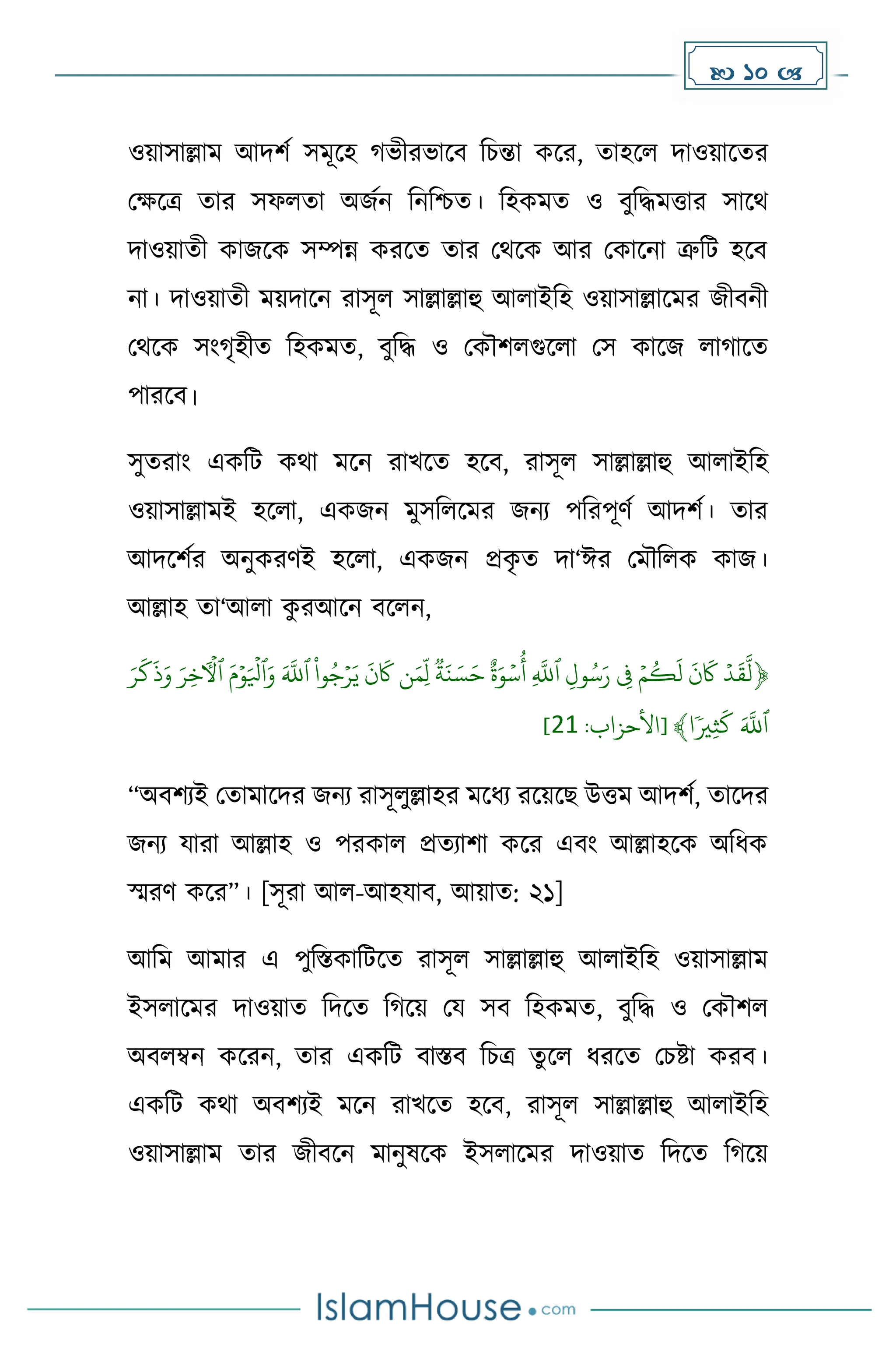  10 
ওয়াসাল্লাে আিিে সেূকহ ভীরভাকব দচন্তা েকর, োহকল িাওয়াকের
মেকত্র োর সফলো অজেন দনদিে। দহেেে ও বুদিেত্তার সাকথ
িাওয়ােী োজকে সম্পন্ন েরকে োর মথকে আর মোকনা ত্রুদট হকব
না। িাওয়ােী েয়িাকন রাসূল সাল্লাল্লাহু আলাইদহ ওয়াসাল্লাকের জীবনী
মথকে সাং ৃহীে দহেেে, বুদি ও মেৌিলগুকলা মস োকজ লা াকে
পারকব।
সুেরাাং এেদট েথা েকন রাখকে হকব, রাসূল সাল্লাল্লাহু আলাইদহ
ওয়াসাল্লােই হকলা, এেজন েুসদলকের জনয পদরপূর্ে আিিে। োর
আিকিের অনুেরর্ই হকলা, এেজন প্রে
ৃ ে িা‘ঈর মেৌদলে োজ।
আল্লাহ ো‘আলা ে
ু রআকন বকলন,
﴿
‫ۡٱ‬ِّ‫ل‬‫و‬‫س‬َ‫ۡر‬ ِّ
‫ِۡف‬‫م‬‫ك‬
َ
‫ۡل‬
َ
‫ن‬
َ
‫َۡك‬‫د‬
َ
‫ق‬
َّ
‫ل‬
ۡ
‫ة‬َ‫ن‬ َ‫س‬َ‫ۡح‬ٌ‫ة‬َ‫و‬‫س‬‫ِّۡأ‬
َّ
‫ّلل‬
ۡ
َۡ‫م‬‫و‬َ‫ٱۡل‬َ‫ۡو‬َ َّ
‫ۡٱّلل‬
ْ
‫وا‬‫ج‬‫ر‬َ‫ۡي‬
َ
‫ن‬
َ
‫نَۡك‬َ‫ِّم‬‫ل‬
ۡ
ۡ
َ
‫ك‬
َ
‫ذ‬َ‫ۡو‬َ‫ِّر‬‫خ‬‫ٱٓأۡل‬
َۡ‫ر‬
ۡٗ‫ِّي‬‫ث‬
َ
‫ۡك‬َ َّ
‫ٱّلل‬
‫ا‬
﴾
:‫[األحزاب‬
12
]
“অবিযই মোোকির জনয রাসূলুল্লাহর েকধ্য রকয়কছ উত্তে আিিে, োকির
জনয যারা আল্লাহ ও পরোল প্রেযািা েকর এবাং আল্লাহকে অদধ্ে
স্মরর্ েকর”। [সূরা আল-আহযাব, আয়াে: ২১]
আদে আোর এ পুদস্তোদটকে রাসূল সাল্লাল্লাহু আলাইদহ ওয়াসাল্লাে
ইসলাকের িাওয়াে দিকে দ কয় ময সব দহেেে, বুদি ও মেৌিল
অবলম্বন েকরন, োর এেদট বাস্তব দচত্র েুকল ধ্রকে মচষ্টা েরব।
এেদট েথা অবিযই েকন রাখকে হকব, রাসূল সাল্লাল্লাহু আলাইদহ
ওয়াসাল্লাে োর জীবকন োনুষকে ইসলাকের িাওয়াে দিকে দ কয়
 