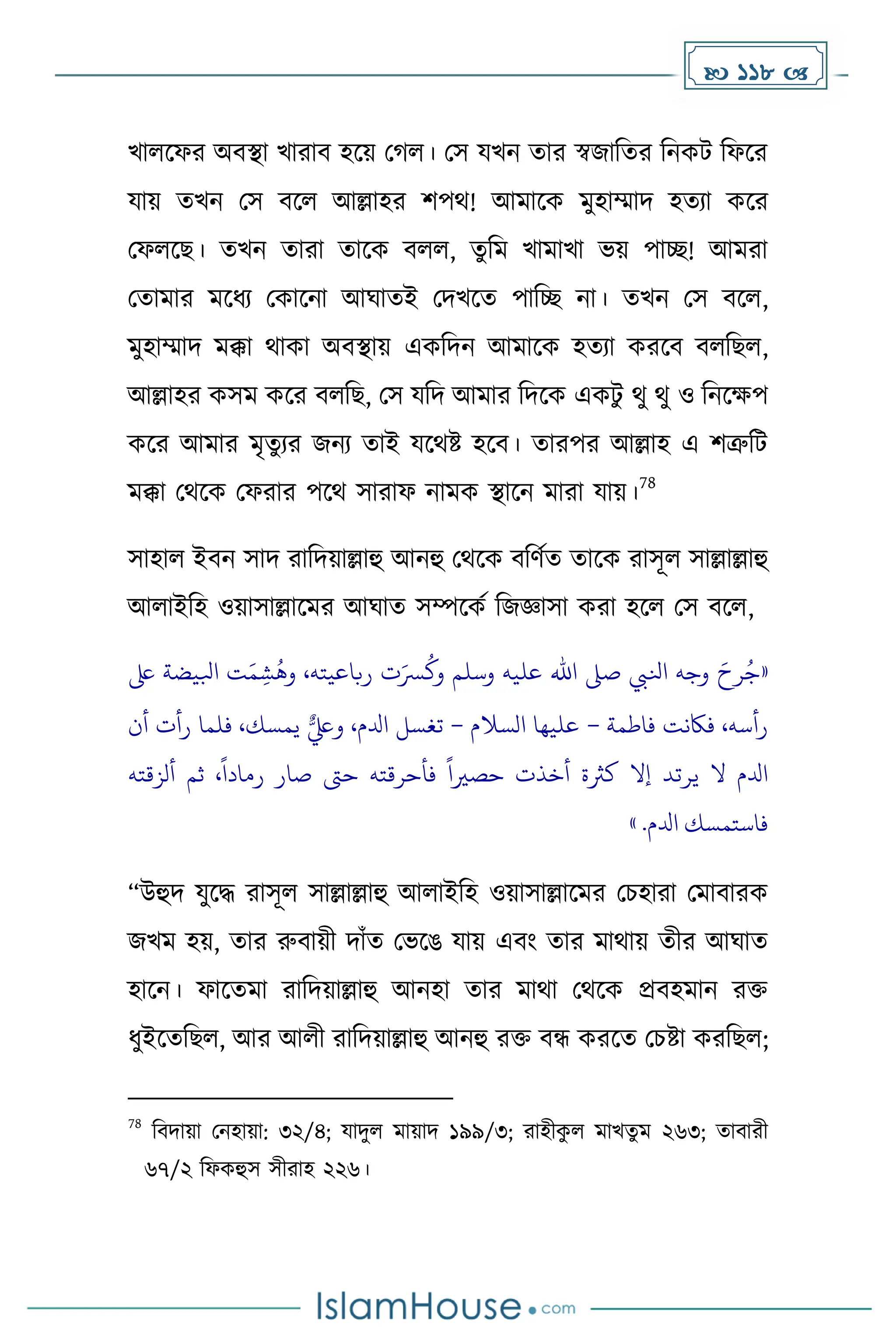 118 
খালকফর অবস্থা খারাব হকয় ম ল। মস যখন োর স্বজাদের দনেট দফকর
যায় েখন মস বকল আল্লাহর িপথ! আোকে েুহাম্মাি হেযা েকর
মফলকছ। েখন োরা োকে বলল, েুদে খাোখা ভয় পাে! আেরা
মোোর েকধ্য মোকনা আঘােই মিখকে পাদে না। েখন মস বকল,
েুহাম্মাি েক্কা থাো অবস্থায় এেদিন আোকে হেযা েরকব বলদছল,
আল্লাহর েসে েকর বলদছ, মস যদি আোর দিকে এেটু থু থু ও দনকেপ
েকর আোর েৃেুযর জনয োই যকথষ্ট হকব। োরপর আল্লাহ এ িত্রুদট
েক্কা মথকে মফরার পকথ সারাফ নােে স্থাকন োরা যায়।
78
সাহাল ইবন সাি রাদিয়াল্লাহু আনহু মথকে বদর্েে োকে রাসূল সাল্লাল্লাহু
আলাইদহ ওয়াসাল্লাকের আঘাে সম্পকেে দজজ্ঞাসা েরা হকল মস বকল,
«
‫ىلع‬ ‫ابليضة‬ ‫ت‬َ‫م‬ ِ‫ش‬
ُ
‫وه‬ ،‫رباعيته‬ ‫ت‬َ‫رس‬
ُ
‫وك‬ ‫وسلم‬ ‫عليه‬ ‫اهلل‬ ‫صىل‬ ‫انليب‬ ‫وجه‬ َ‫رح‬ُ‫ج‬
‫فاطمة‬ ‫فاكنت‬ ،‫رأسه‬
–
‫السالم‬ ‫عليها‬
–
‫أن‬ ‫رأت‬ ‫فلما‬ ،‫يمسك‬ ٌّ‫ويلع‬ ،‫ادلم‬ ‫تغسل‬
‫ألزقته‬ ‫ثم‬ ،
ً
‫رمادا‬ ‫صار‬ ‫حىت‬ ‫فأحرقته‬
ً
‫حصريا‬ ‫أخذت‬ ‫كَثة‬ ‫إال‬ ‫يرتد‬ ‫ال‬ ‫ادلم‬
.‫ادلم‬ ‫فاستمسك‬
»
“উহুি যুকি রাসূল সাল্লাল্লাহু আলাইদহ ওয়াসাল্লাকের মচহারা মোবারে
জখে হয়, োর রুবায়ী িাাঁে মভকঙ যায় এবাং োর োথায় েীর আঘাে
হাকন। ফাকেো রাদিয়াল্লাহু আনহা োর োথা মথকে প্রবহোন রি
ধ্ুইকেদছল, আর আলী রাদিয়াল্লাহু আনহু রি বন্ধ েরকে মচষ্টা েরদছল;
78
দবিায়া মনহায়া: ৩২/৪; যািুল োয়াি ১৯৯/৩; রাহীে
ু ল োখেু ে ২৬৩; োবারী
৬৭/২ দফেহুস সীরাহ ২২৬।
 