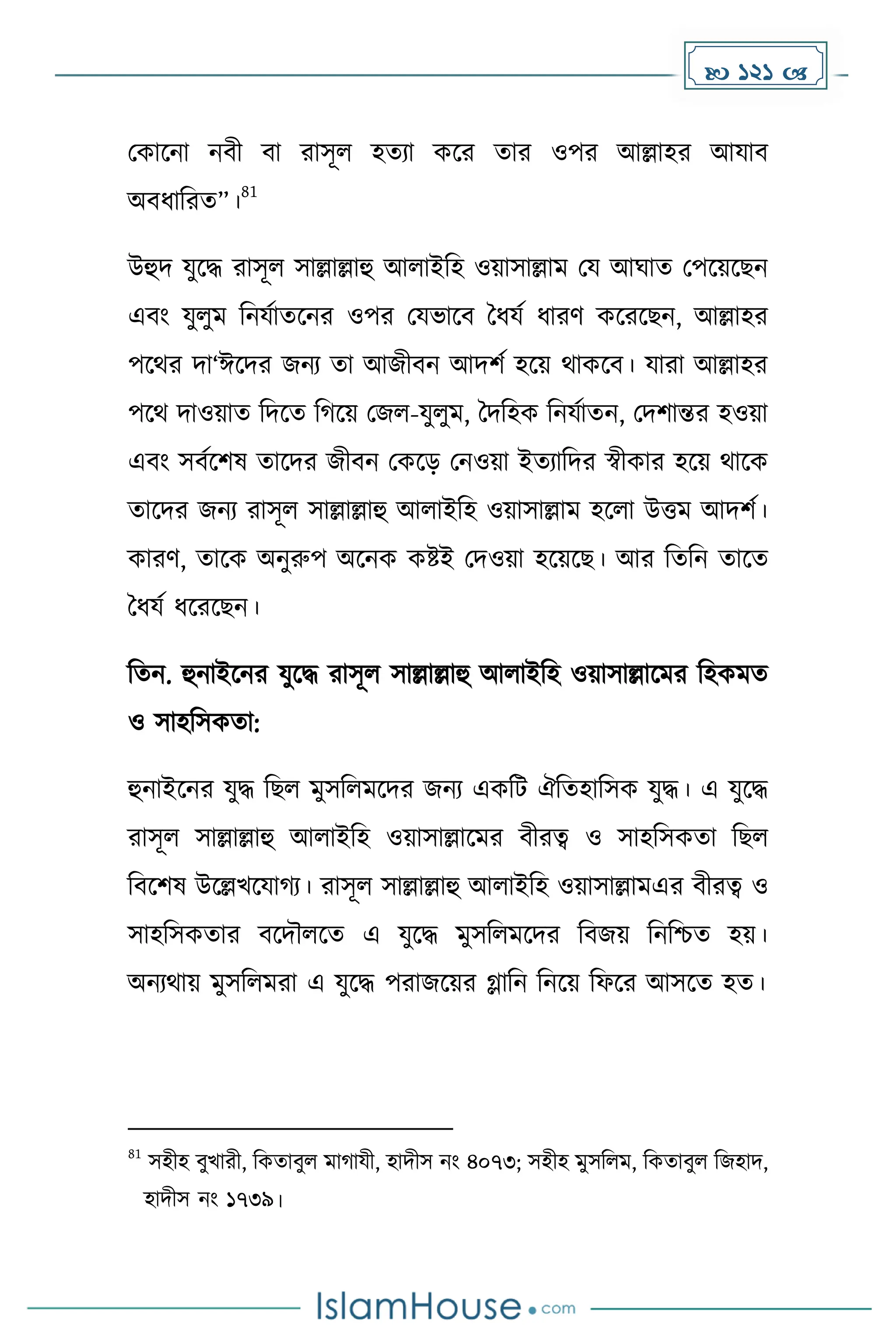  121 
মোকনা নবী বা রাসূল হেযা েকর োর ওপর আল্লাহর আযাব
অবধ্াদরে”।
81
উহুি যুকি রাসূল সাল্লাল্লাহু আলাইদহ ওয়াসাল্লাে ময আঘাে মপকয়কছন
এবাং যুলুে দনযোেকনর ওপর মযভাকব ধধ্যে ধ্ারর্ েকরকছন, আল্লাহর
পকথর িা‘ঈকির জনয ো আজীবন আিিে হকয় থােকব। যারা আল্লাহর
পকথ িাওয়াে দিকে দ কয় মজল-যুলুে, ধিদহে দনযোেন, মিিান্তর হওয়া
এবাং সবেকিষ োকির জীবন মেকে মনওয়া ইেযাদির স্বীোর হকয় থাকে
োকির জনয রাসূল সাল্লাল্লাহু আলাইদহ ওয়াসাল্লাে হকলা উত্তে আিিে।
োরর্, োকে অনুরুপ অকনে েষ্টই মিওয়া হকয়কছ। আর দেদন োকে
ধধ্যে ধ্করকছন।
দেন. হুনাইকনর যুকি রাসূল সাল্লাল্লাহু আলাইদহ ওয়াসাল্লাকের দহেেে
ও সাহদসেো:
হুনাইকনর যুি দছল েুসদলেকির জনয এেদট ঐদেহাদসে যুি। এ যুকি
রাসূল সাল্লাল্লাহু আলাইদহ ওয়াসাল্লাকের বীরত্ব ও সাহদসেো দছল
দবকিষ উকল্লখকযা য। রাসূল সাল্লাল্লাহু আলাইদহ ওয়াসাল্লােএর বীরত্ব ও
সাহদসেোর বকিৌলকে এ যুকি েুসদলেকির দবজয় দনদিে হয়।
অনযথায় েুসদলেরা এ যুকি পরাজকয়র গ্লাদন দনকয় দফকর আসকে হে।
81
সহীহ বুখারী, দেোবুল ো াযী, হািীস নাং ৪০৭৩; সহীহ েুসদলে, দেোবুল দজহাি,
হািীস নাং ১৭৩৯।
 