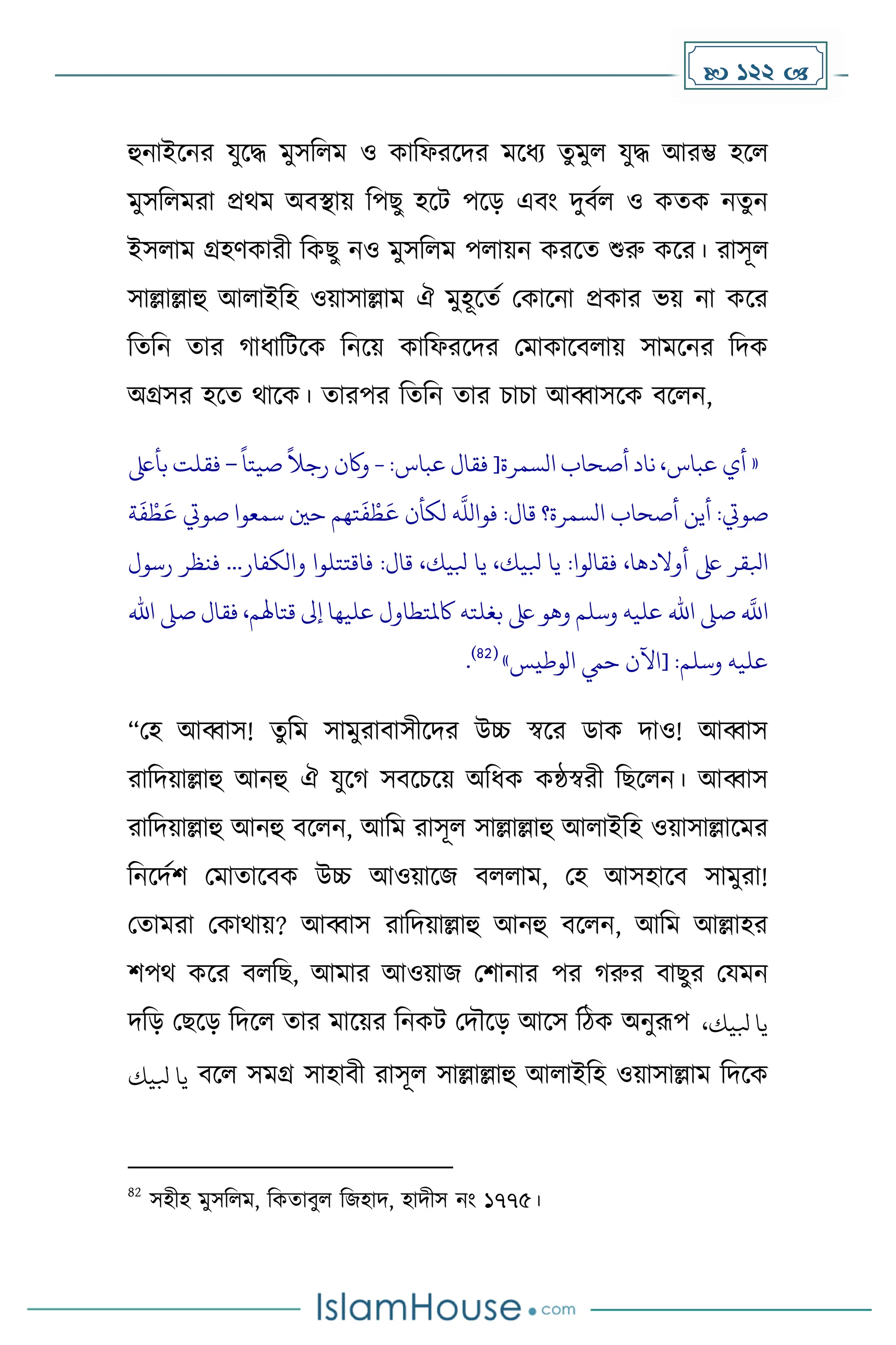  122 
হুনাইকনর যুকি েুসদলে ও োদফরকির েকধ্য েুেুল যুি আরম্ভ হকল
েুসদলেরা প্রথে অবস্থায় দপছু হকট পকে এবাং িুবেল ও েেে নেুন
ইসলাে গ্রহর্োরী দেছু নও েুসদলে পলায়ন েরকে শুরু েকর। রাসূল
সাল্লাল্লাহু আলাইদহ ওয়াসাল্লাে ঐ েুহূকেে মোকনা প্রোর ভয় না েকর
দেদন োর াধ্াদটকে দনকয় োদফরকির মোোকবলায় সােকনর দিে
অগ্রসর হকে থাকে। োরপর দেদন োর চাচা আব্বাসকে বকলন,
«
‫أي‬
،‫عباس‬
‫ناد‬
‫أصحاب‬
[‫السمرة‬
‫فقال‬
‫عباس‬
:
-
‫واكن‬
ً
‫رجال‬
ً
‫صيتا‬
–
‫فقلت‬
‫ب‬
‫أىلع‬
‫صويت‬
:
‫أين‬
‫أصحاب‬
‫السمرة؟‬
‫قال‬
:
‫ه‬
‫فواَّلل‬
‫لكأن‬
‫تهم‬
َ
‫ف‬‫ط‬
َ
‫ع‬
‫حني‬
‫سمعوا‬
‫صويت‬
‫ة‬
َ
‫ف‬‫ط‬
َ
‫ع‬
‫ابلقر‬
‫ىلع‬
،‫أوالدها‬
‫فقالوا‬
:
‫يا‬
،‫بليك‬
‫يا‬
،‫بليك‬
‫قال‬
:
‫فاقتتلوا‬
‫والكفار‬
...
‫ف‬
‫نظر‬
‫رسول‬
‫ه‬
‫اَّلل‬
‫صىل‬
‫اهلل‬
‫عليه‬
‫وسلم‬
‫وهو‬
‫ىلع‬
‫بغلته‬
‫اكملتطاول‬
‫عليها‬
‫إىل‬
،‫قتاهلم‬
‫ف‬
‫قال‬
‫صىل‬
‫اهلل‬
‫عليه‬
‫وسلم‬
[ :
‫اآلن‬
‫حيم‬
‫الوطيس‬
»
(
82
)
.
“মহ আব্বাস! েু দে সােুরাবাসীকির উচ্চ স্বকর ডাে িাও! আব্বাস
রাদিয়াল্লাহু আনহু ঐ যুক সবকচকয় অদধ্ে েন্ঠস্বরী দছকলন। আব্বাস
রাদিয়াল্লাহু আনহু বকলন, আদে রাসূল সাল্লাল্লাহু আলাইদহ ওয়াসাল্লাকের
দনকিেি মোোকবে উচ্চ আওয়াকজ বললাে, মহ আসহাকব সােুরা!
মোেরা মোথায়? আব্বাস রাদিয়াল্লাহু আনহু বকলন, আদে আল্লাহর
িপথ েকর বলদছ, আোর আওয়াজ মিানার পর রুর বাছুর মযেন
িদে মছকে দিকল োর োকয়র দনেট মিৌকে আকস দিে অনুরূপ ،‫بليك‬ ‫يا‬
‫بليك‬ ‫يا‬ বকল সেগ্র সাহাবী রাসূল সাল্লাল্লাহু আলাইদহ ওয়াসাল্লাে দিকে
82
সহীহ েুসদলে, দেোবুল দজহাি, হািীস নাং ১৭৭৫।
 