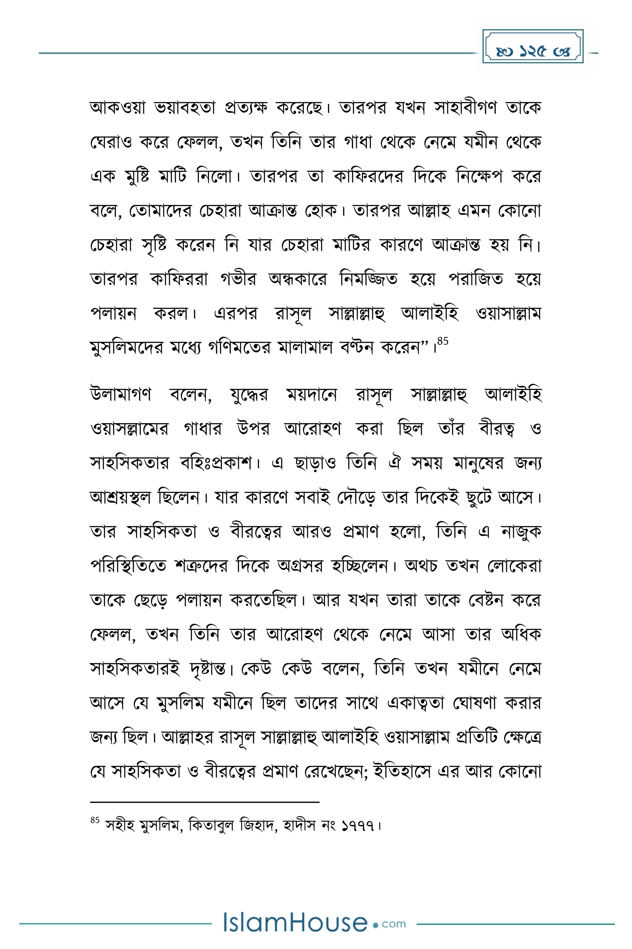  125 
আেওয়া ভয়াবহো প্রেযে েকরকছ। োরপর যখন সাহাবী র্ োকে
মঘরাও েকর মফলল, েখন দেদন োর াধ্া মথকে মনকে যেীন মথকে
এে েুদষ্ট োদট দনকলা। োরপর ো োদফরকির দিকে দনকেপ েকর
বকল, মোোকির মচহারা আক্রান্ত মহাে। োরপর আল্লাহ এেন মোকনা
মচহারা সৃদষ্ট েকরন দন যার মচহারা োদটর োরকর্ আক্রান্ত হয় দন।
োরপর োদফররা ভীর অন্ধোকর দনেদজ্জে হকয় পরাদজে হকয়
পলায়ন েরল। এরপর রাসূল সাল্লাল্লাহু আলাইদহ ওয়াসাল্লাে
েুসদলেকির েকধ্য দর্েকের োলাোল বণ্টন েকরন”।
85
উলাো র্ বকলন, যুকির েয়িাকন রাসূল সাল্লাল্লাহু আলাইদহ
ওয়াসল্লাকের াধ্ার উপর আকরাহর্ েরা দছল োাঁর বীরত্ব ও
সাহদসেোর বদহোঃপ্রোি। এ ছাোও দেদন ঐ সেয় োনুকষর জনয
আশ্রয়স্থল দছকলন। যার োরকর্ সবাই মিৌকে োর দিকেই ছুকট আকস।
োর সাহদসেো ও বীরকত্বর আরও প্রোর্ হকলা, দেদন এ নাজুে
পদরদস্থদেকে িত্রুকির দিকে অগ্রসর হদেকলন। অথচ েখন মলাকেরা
োকে মছকে পলায়ন েরকেদছল। আর যখন োরা োকে মবষ্টন েকর
মফলল, েখন দেদন োর আকরাহর্ মথকে মনকে আসা োর অদধ্ে
সাহদসেোরই িৃষ্টান্ত। মেউ মেউ বকলন, দেদন েখন যেীকন মনকে
আকস ময েুসদলে যেীকন দছল োকির সাকথ এোত্বো মঘাষর্া েরার
জনয দছল। আল্লাহর রাসূল সাল্লাল্লাহু আলাইদহ ওয়াসাল্লাে প্রদেদট মেকত্র
ময সাহদসেো ও বীরকত্বর প্রোর্ মরকখকছন; ইদেহাকস এর আর মোকনা
85
সহীহ েুসদলে, দেোবুল দজহাি, হািীস নাং ১৭৭৭।
 