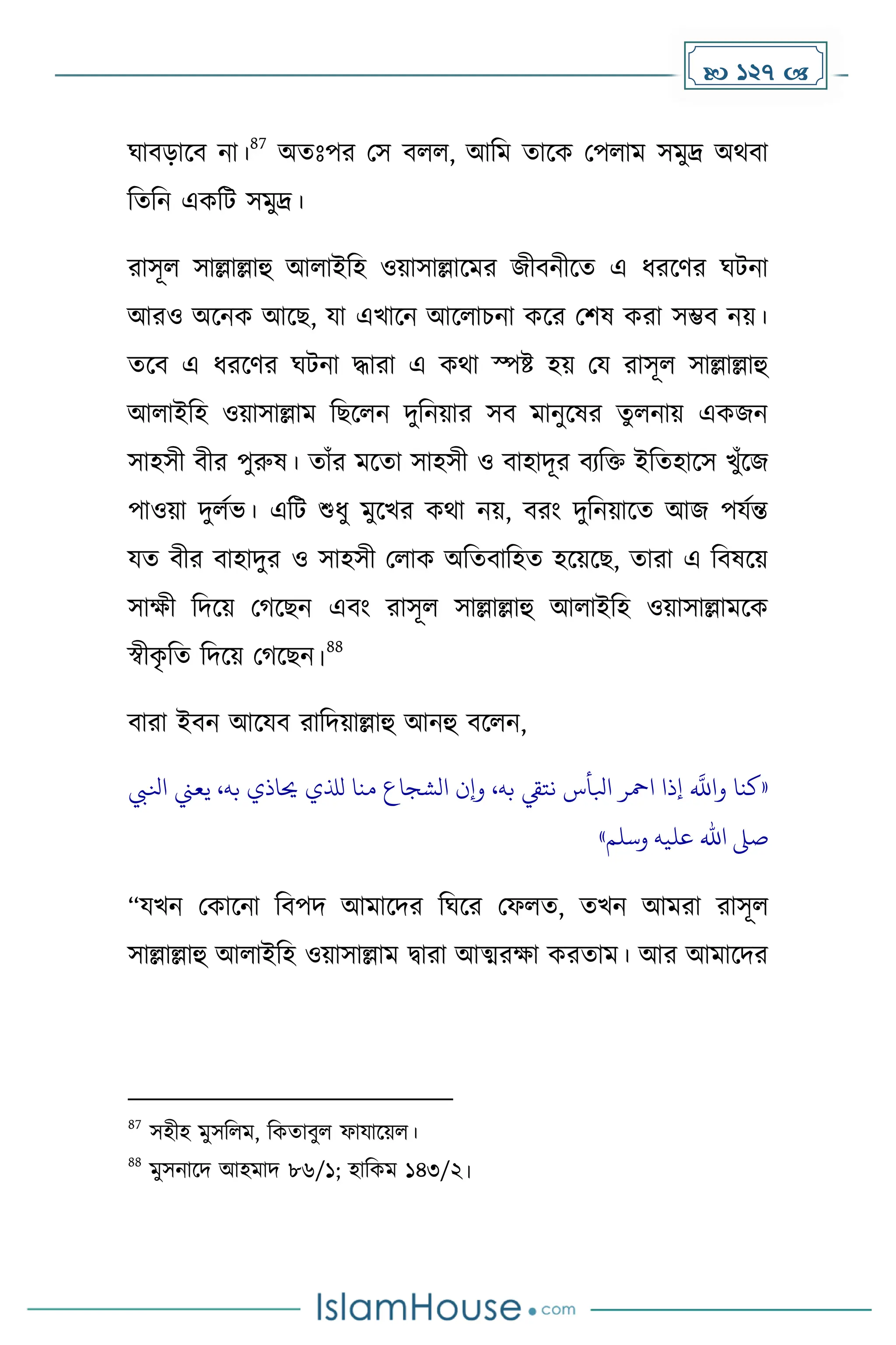  127 
ঘাবোকব না।
87
অেোঃপর মস বলল, আদে োকে মপলাে সেুদ্র অথবা
দেদন এেদট সেুদ্র।
রাসূল সাল্লাল্লাহু আলাইদহ ওয়াসাল্লাকের জীবনীকে এ ধ্রকর্র ঘটনা
আরও অকনে আকছ, যা এখাকন আকলাচনা েকর মিষ েরা সম্ভব নয়।
েকব এ ধ্রকর্র ঘটনা িারা এ েথা স্পষ্ট হয় ময রাসূল সাল্লাল্লাহু
আলাইদহ ওয়াসাল্লাে দছকলন িুদনয়ার সব োনুকষর েুলনায় এেজন
সাহসী বীর পুরুষ। োাঁর েকো সাহসী ও বাহািূর বযদি ইদেহাকস খুাঁকজ
পাওয়া িুলেভ। এদট শুধ্ু েুকখর েথা নয়, বরাং িুদনয়াকে আজ পযেন্ত
যে বীর বাহািুর ও সাহসী মলাে অদেবাদহে হকয়কছ, োরা এ দবষকয়
সােী দিকয় ম কছন এবাং রাসূল সাল্লাল্লাহু আলাইদহ ওয়াসাল্লােকে
স্বীে
ৃ দে দিকয় ম কছন।
88
বারা ইবন আকযব রাদিয়াল্লাহু আনহু বকলন,
«
‫كنا‬
‫ه‬
‫واَّلل‬
‫إذا‬
‫امحر‬
‫ابلأس‬
‫نتيق‬
،‫به‬
‫وإن‬
‫الشجاع‬
‫منا‬
‫لذلي‬
‫حياذي‬
،‫به‬
‫يعين‬
‫ا‬
‫نليب‬
‫صىل‬
‫اهلل‬
‫عليه‬
‫وسلم‬
»
“যখন মোকনা দবপি আোকির দঘকর মফলে, েখন আেরা রাসূল
সাল্লাল্লাহু আলাইদহ ওয়াসাল্লাে িারা আত্মরো েরোে। আর আোকির
87
সহীহ েুসদলে, দেোবুল ফাযাকয়ল।
88
েুসনাকি আহোি ৮৬/১; হাদেে ১৪৩/২।
 