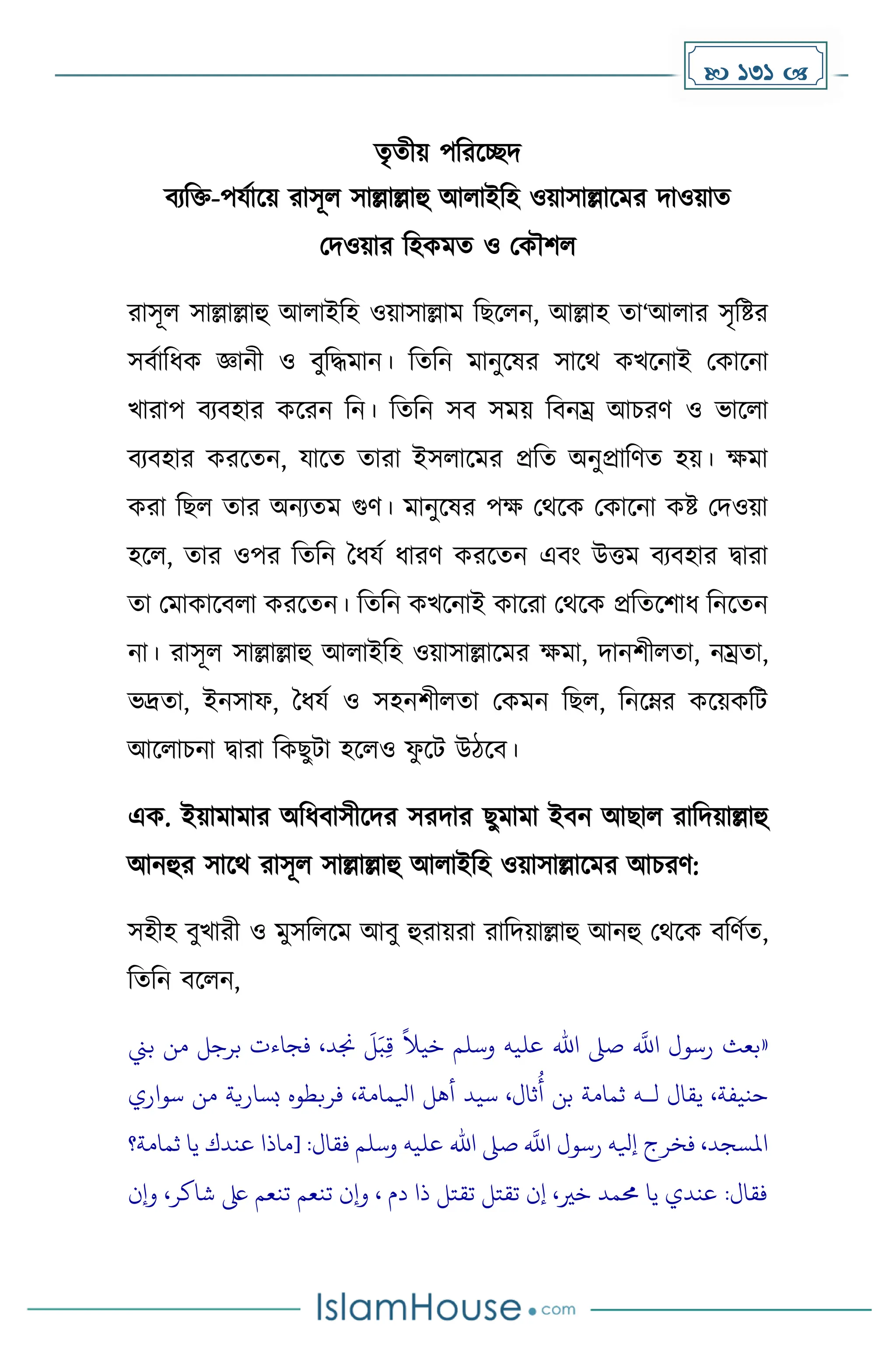 131 
েৃেীয় পদরকেি
বযদি-পযোকয় রাসূল সাল্লাল্লাহু আলাইদহ ওয়াসাল্লাকের িাওয়াে
মিওয়ার দহেেে ও মেৌিল
রাসূল সাল্লাল্লাহু আলাইদহ ওয়াসাল্লাে দছকলন, আল্লাহ ো‘আলার সৃদষ্টর
সবোদধ্ে জ্ঞানী ও বুদিোন। দেদন োনুকষর সাকথ েখকনাই মোকনা
খারাপ বযবহার েকরন দন। দেদন সব সেয় দবনম্র আচরর্ ও ভাকলা
বযবহার েরকেন, যাকে োরা ইসলাকের প্রদে অনুপ্রাদর্ে হয়। েো
েরা দছল োর অনযেে গুর্। োনুকষর পে মথকে মোকনা েষ্ট মিওয়া
হকল, োর ওপর দেদন ধধ্যে ধ্ারর্ েরকেন এবাং উত্তে বযবহার িারা
ো মোোকবলা েরকেন। দেদন েখকনাই োকরা মথকে প্রদেকিাধ্ দনকেন
না। রাসূল সাল্লাল্লাহু আলাইদহ ওয়াসাল্লাকের েো, িানিীলো, নম্রো,
ভদ্রো, ইনসাফ, ধধ্যে ও সহনিীলো মেেন দছল, দনকম্নর েকয়েদট
আকলাচনা িারা দেছুটা হকলও ফ
ু কট উিকব।
এে. ইয়াোোর অদধ্বাসীকির সরিার ছুোো ইবন আছাল রাদিয়াল্লাহু
আনহুর সাকথ রাসূল সাল্লাল্লাহু আলাইদহ ওয়াসাল্লাকের আচরর্:
সহীহ বুখারী ও েুসদলকে আবু হুরায়রা রাদিয়াল্লাহু আনহু মথকে বদর্েে,
দেদন বকলন,
«
‫بين‬ ‫من‬ ‫برجل‬ ‫فجاءت‬ ،‫جند‬
َ
‫ل‬َ‫ب‬ِ‫ق‬
ً
‫خيال‬ ‫وسلم‬ ‫عليه‬ ‫اهلل‬ ‫صىل‬
‫ه‬
‫اَّلل‬ ‫رسول‬ ‫بعث‬
‫سيد‬ ،‫ثال‬
ُ
‫أ‬ ‫بن‬ ‫ثمامة‬ ‫لـه‬ ‫يقال‬ ،‫حنيفة‬
‫سواري‬ ‫من‬ ‫بسارية‬ ‫فربطوه‬ ،‫ايلمامة‬ ‫أهل‬
‫ثمامة؟‬ ‫يا‬ ‫عندك‬ ‫[ماذا‬ :‫فقال‬ ‫وسلم‬ ‫عليه‬ ‫اهلل‬ ‫صىل‬
‫ه‬
‫اَّلل‬ ‫رسول‬ ‫إيله‬ ‫فخرج‬ ،‫املسجد‬
‫وإن‬ ،‫شاكر‬ ‫ىلع‬ ‫تنعم‬ ‫تنعم‬ ‫وإن‬ ، ‫دم‬ ‫ذا‬ ‫تقتل‬ ‫تقتل‬ ‫إن‬ ،‫خري‬ ‫حممد‬ ‫يا‬ ‫عندي‬ :‫فقال‬
 