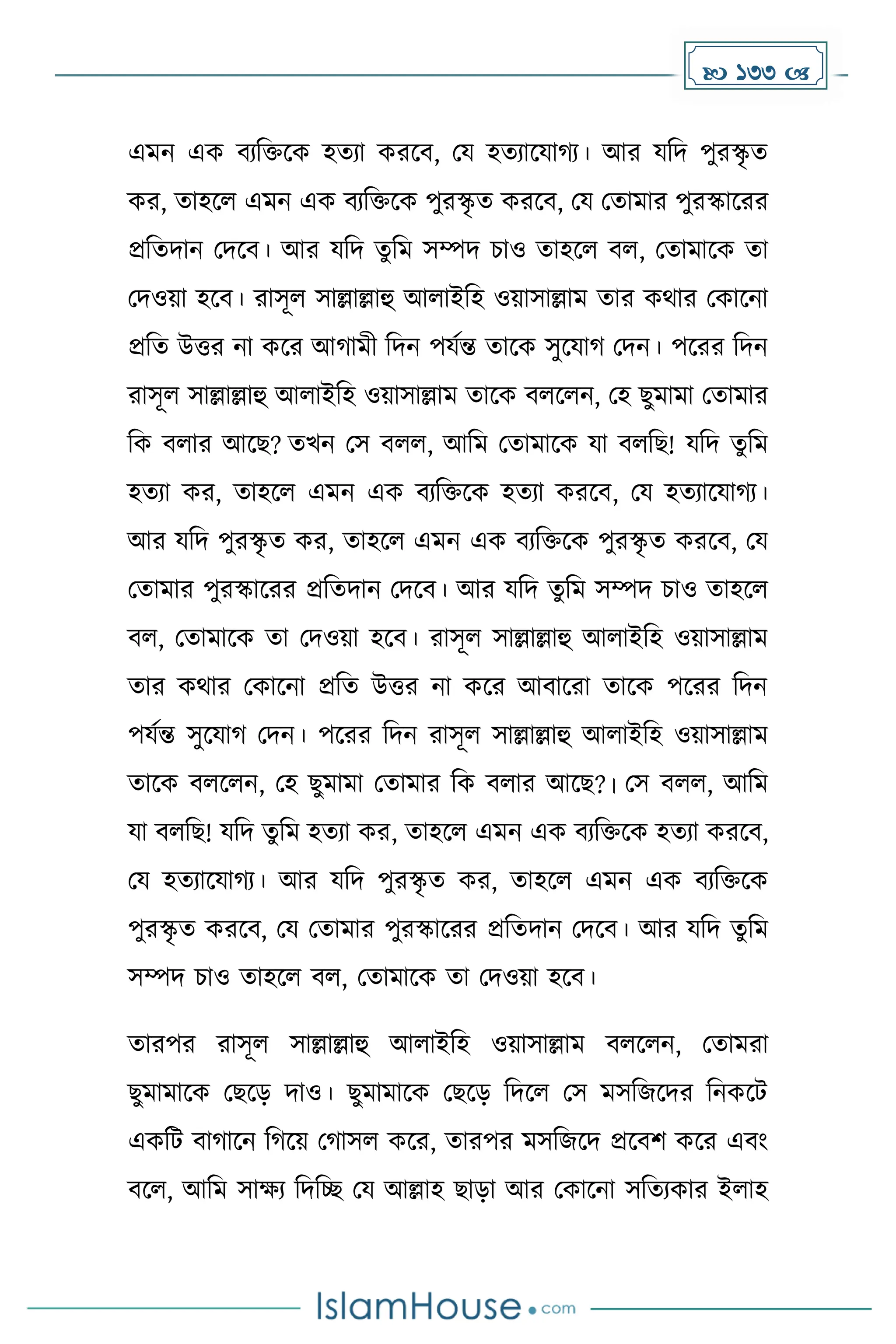 133 
এেন এে বযদিকে হেযা েরকব, ময হেযাকযা য। আর যদি পুরস্কৃ ে
ের, োহকল এেন এে বযদিকে পুরস্কৃ ে েরকব, ময মোোর পুরস্কাকরর
প্রদেিান মিকব। আর যদি েুদে সম্পি চাও োহকল বল, মোোকে ো
মিওয়া হকব। রাসূল সাল্লাল্লাহু আলাইদহ ওয়াসাল্লাে োর েথার মোকনা
প্রদে উত্তর না েকর আ ােী দিন পযেন্ত োকে সুকযা মিন। পকরর দিন
রাসূল সাল্লাল্লাহু আলাইদহ ওয়াসাল্লাে োকে বলকলন, মহ ছুোো মোোর
দে বলার আকছ? েখন মস বলল, আদে মোোকে যা বলদছ! যদি েুদে
হেযা ের, োহকল এেন এে বযদিকে হেযা েরকব, ময হেযাকযা য।
আর যদি পুরস্কৃ ে ের, োহকল এেন এে বযদিকে পুরস্কৃ ে েরকব, ময
মোোর পুরস্কাকরর প্রদেিান মিকব। আর যদি েুদে সম্পি চাও োহকল
বল, মোোকে ো মিওয়া হকব। রাসূল সাল্লাল্লাহু আলাইদহ ওয়াসাল্লাে
োর েথার মোকনা প্রদে উত্তর না েকর আবাকরা োকে পকরর দিন
পযেন্ত সুকযা মিন। পকরর দিন রাসূল সাল্লাল্লাহু আলাইদহ ওয়াসাল্লাে
োকে বলকলন, মহ ছুোো মোোর দে বলার আকছ?। মস বলল, আদে
যা বলদছ! যদি েুদে হেযা ের, োহকল এেন এে বযদিকে হেযা েরকব,
ময হেযাকযা য। আর যদি পুরস্কৃ ে ের, োহকল এেন এে বযদিকে
পুরস্কৃ ে েরকব, ময মোোর পুরস্কাকরর প্রদেিান মিকব। আর যদি েুদে
সম্পি চাও োহকল বল, মোোকে ো মিওয়া হকব।
োরপর রাসূল সাল্লাল্লাহু আলাইদহ ওয়াসাল্লাে বলকলন, মোেরা
ছুোোকে মছকে িাও। ছুোোকে মছকে দিকল মস েসদজকির দনেকট
এেদট বা াকন দ কয় ম াসল েকর, োরপর েসদজকি প্রকবি েকর এবাং
বকল, আদে সােয দিদে ময আল্লাহ ছাো আর মোকনা সদেযোর ইলাহ
 