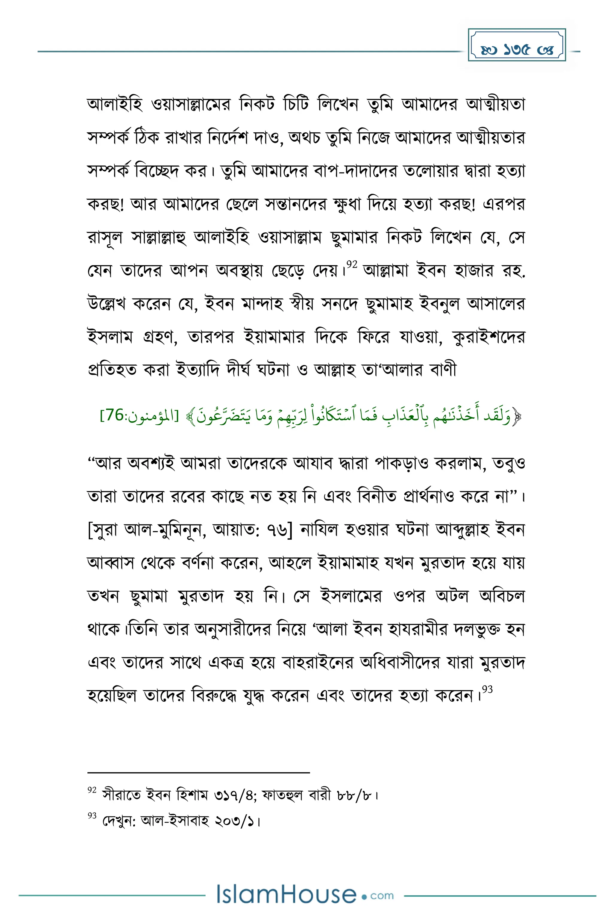  135 
আলাইদহ ওয়াসাল্লাকের দনেট দচদট দলকখন েুদে আোকির আত্মীয়ো
সম্পেে দিে রাখার দনকিেি িাও, অথচ েুদে দনকজ আোকির আত্মীয়োর
সম্পেে দবকেি ের। েুদে আোকির বাপ-িািাকির েকলায়ার িারা হেযা
েরছ! আর আোকির মছকল সন্তানকির ে
ু ধ্া দিকয় হেযা েরছ! এরপর
রাসূল সাল্লাল্লাহু আলাইদহ ওয়াসাল্লাে ছুোোর দনেট দলকখন ময, মস
মযন োকির আপন অবস্থায় মছকে মিয়।
92
আল্লাো ইবন হাজার রহ.
উকল্লখ েকরন ময, ইবন োন্দাহ স্বীয় সনকি ছুোোহ ইবনুল আসাকলর
ইসলাে গ্রহর্, োরপর ইয়াোোর দিকে দফকর যাওয়া, ে
ু রাইিকির
প্রদেহে েরা ইেযাদি িীঘে ঘটনা ও আল্লাহ ো‘আলার বার্ী
ۡ
﴿
ۡ
َ
‫ون‬‫ع‬َّ َ
‫َض‬َ‫ت‬َ‫اۡي‬َ‫م‬َ‫ۡو‬‫م‬ِّ‫ه‬ِّ‫ب‬َ‫ِّر‬‫ل‬ۡ
ْ
‫وا‬‫ن‬
َ
‫َك‬َ‫ت‬‫اۡٱس‬َ‫م‬
َ
‫ۡف‬ ِّ
‫اب‬
َ
‫ذ‬َ‫ع‬‫ٱل‬ِّ‫ب‬ۡ‫م‬‫ه‬َٰ َ
‫ن‬‫ذ‬
َ
‫خ‬
َ
‫دۡأ‬
َ
‫ق‬
َ
‫ل‬َ‫و‬
﴾
:‫[املؤمنون‬
76
]
“আর অবিযই আেরা োকিরকে আযাব িারা পােোও েরলাে, েবুও
োরা োকির রকবর োকছ নে হয় দন এবাং দবনীে প্রাথেনাও েকর না”।
[সুরা আল-েুদেনূন, আয়াে: ৭৬] নাদযল হওয়ার ঘটনা আব্দুল্লাহ ইবন
আব্বাস মথকে বর্েনা েকরন, আহকল ইয়াোোহ যখন েুরোি হকয় যায়
েখন ছুোো েুরোি হয় দন। মস ইসলাকের ওপর অটল অদবচল
থাকে।দেদন োর অনুসারীকির দনকয় ‘আলা ইবন হাযরােীর িলভু ি হন
এবাং োকির সাকথ এেত্র হকয় বাহরাইকনর অদধ্বাসীকির যারা েুরোি
হকয়দছল োকির দবরুকি যুি েকরন এবাং োকির হেযা েকরন।
93
92
সীরাকে ইবন দহিাে ৩১৭/৪; ফােহুল বারী ৮৮/৮।
93
মিখুন: আল-ইসাবাহ ২০৩/১।
 