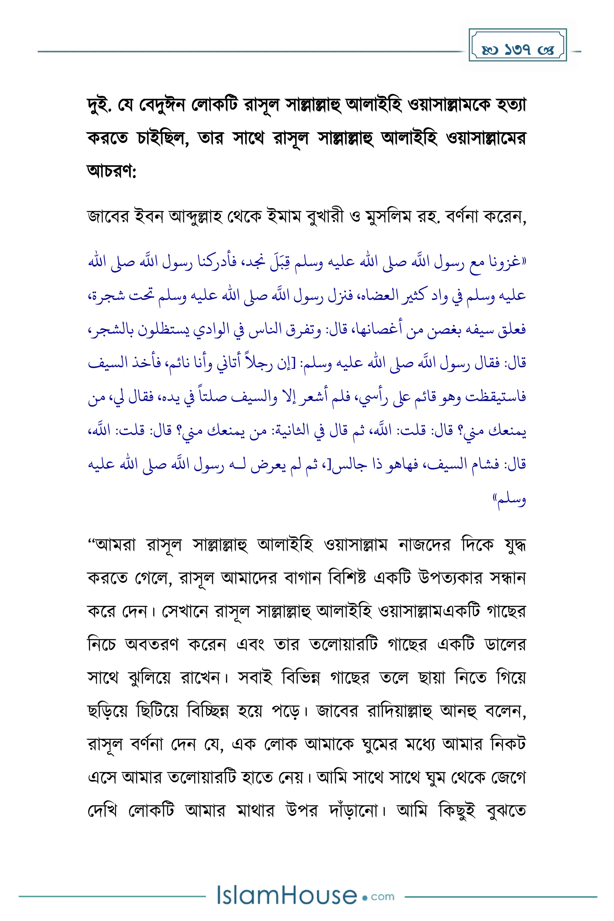  137 
িুই. ময মবিুঈন মলােদট রাসূল সাল্লাল্লাহু আলাইদহ ওয়াসাল্লােকে হেযা
েরকে চাইদছল, োর সাকথ রাসূল সাল্লাল্লাহু আলাইদহ ওয়াসাল্লাকের
আচরর্:
জাকবর ইবন আব্দুল্লাহ মথকে ইোে বুখারী ও েুসদলে রহ. বর্েনা েকরন,
«
‫اهلل‬ ‫صىل‬
‫ه‬
‫اَّلل‬ ‫رسول‬ ‫فأدركنا‬ ،‫جند‬
َ
‫ل‬َ‫ب‬ِ‫ق‬ ‫وسلم‬ ‫عليه‬ ‫اهلل‬ ‫صىل‬
‫ه‬
‫اَّلل‬ ‫رسول‬ ‫مع‬ ‫غزونا‬
،‫شجرة‬ ‫حتت‬ ‫وسلم‬ ‫عليه‬ ‫اهلل‬ ‫صىل‬
‫ه‬
‫اَّلل‬ ‫رسول‬ ‫فزنل‬ ،‫العضاه‬ ‫كثري‬ ‫واد‬ ‫يف‬ ‫وسلم‬ ‫عليه‬
،‫بالشجر‬ ‫يستظلون‬ ‫الوادي‬ ‫يف‬ ‫انلاس‬ ‫وتفرق‬ :‫قال‬ ،‫أغصانها‬ ‫من‬ ‫بغصن‬ ‫سيفه‬ ‫فعلق‬
‫اهلل‬ ‫صىل‬
‫ه‬
‫اَّلل‬ ‫رسول‬ ‫فقال‬ :‫قال‬
‫السيف‬ ‫فأخذ‬ ،‫نائم‬ ‫وأنا‬ ‫أتاين‬
ً
‫رجال‬ ‫[إن‬ :‫وسلم‬ ‫عليه‬
‫من‬ ،‫يل‬ ‫فقال‬ ،‫يده‬ ‫يف‬
ً
‫صلتا‬ ‫والسيف‬ ‫إال‬ ‫أشعر‬ ‫فلم‬ ،‫رأيس‬ ‫ىلع‬ ‫قائم‬ ‫وهو‬ ‫فاستيقظت‬
،
‫ه‬
‫اَّلل‬ :‫قلت‬ :‫قال‬ ‫مين؟‬ ‫يمنعك‬ ‫من‬ :‫اثلانية‬ ‫يف‬ ‫قال‬ ‫ثم‬ ،
‫ه‬
‫اَّلل‬ :‫قلت‬ :‫قال‬ ‫مين؟‬ ‫يمنعك‬
‫جالس‬ ‫ذا‬ ‫فهاهو‬ ،‫السيف‬ ‫فشام‬ :‫قال‬
[
‫رسو‬ ‫لـه‬ ‫يعرض‬ ‫لم‬ ‫ثم‬ ،
‫عليه‬ ‫اهلل‬ ‫صىل‬
‫ه‬
‫اَّلل‬ ‫ل‬
‫وسلم‬
»
“আেরা রাসূল সাল্লাল্লাহু আলাইদহ ওয়াসাল্লাে নাজকির দিকে যুি
েরকে ম কল, রাসূল আোকির বা ান দবদিষ্ট এেদট উপেযোর সন্ধান
েকর মিন। মসখাকন রাসূল সাল্লাল্লাহু আলাইদহ ওয়াসাল্লােএেদট াকছর
দনকচ অবেরর্ েকরন এবাং োর েকলায়ারদট াকছর এেদট ডাকলর
সাকথ ঝ
ু দলকয় রাকখন। সবাই দবদভন্ন াকছর েকল ছায়া দনকে দ কয়
ছদেকয় দছদটকয় দবদেন্ন হকয় পকে। জাকবর রাদিয়াল্লাহু আনহু বকলন,
রাসূল বর্েনা মিন ময, এে মলাে আোকে ঘুকের েকধ্য আোর দনেট
একস আোর েকলায়ারদট হাকে মনয়। আদে সাকথ সাকথ ঘুে মথকে মজক
মিদখ মলােদট আোর োথার উপর িাাঁোকনা। আদে দেছুই বুঝকে
 