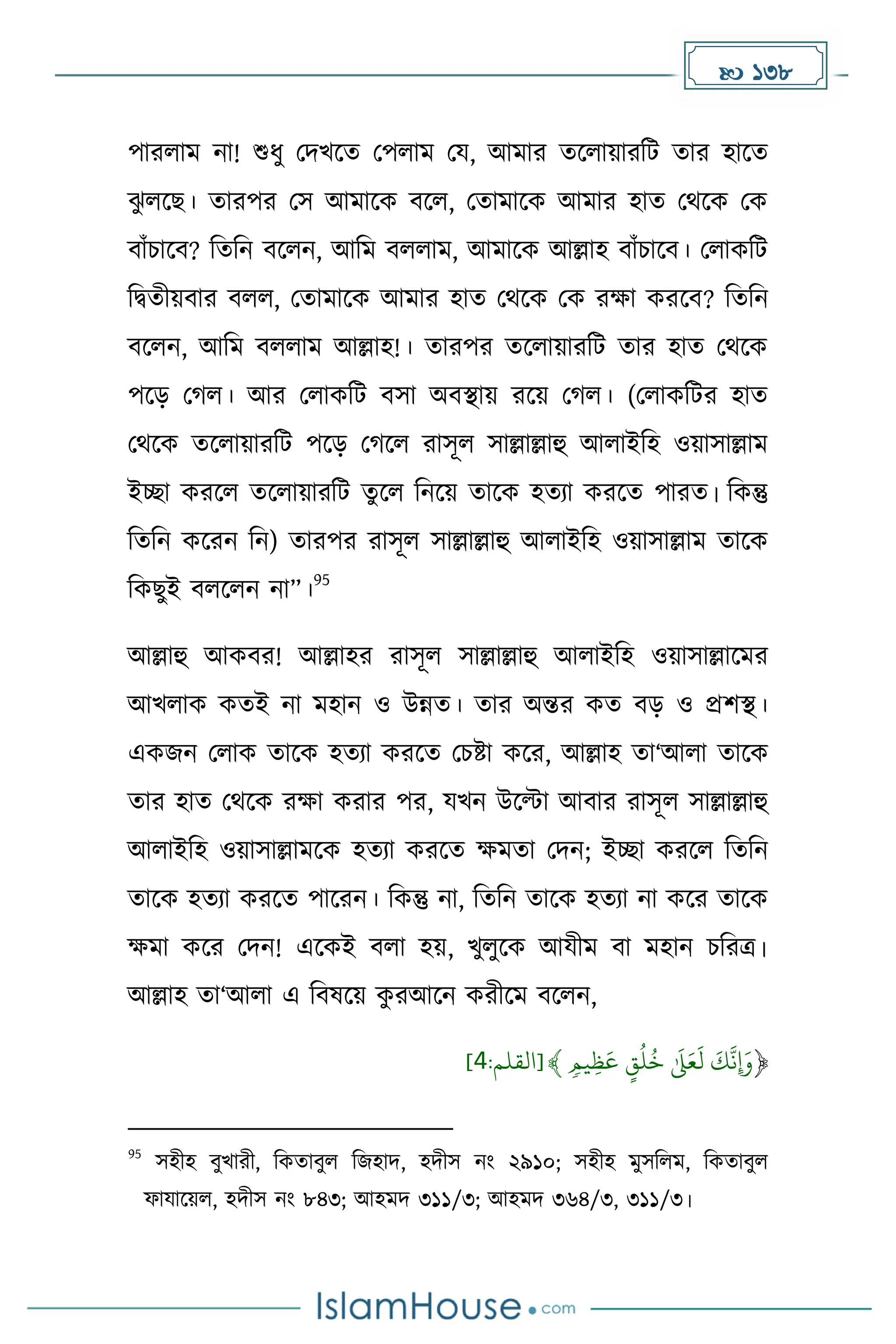  138
পারলাে না! শুধ্ু মিখকে মপলাে ময, আোর েকলায়ারদট োর হাকে
ঝ
ু লকছ। োরপর মস আোকে বকল, মোোকে আোর হাে মথকে মে
বাাঁচাকব? দেদন বকলন, আদে বললাে, আোকে আল্লাহ বাাঁচাকব। মলােদট
দিেীয়বার বলল, মোোকে আোর হাে মথকে মে রো েরকব? দেদন
বকলন, আদে বললাে আল্লাহ!। োরপর েকলায়ারদট োর হাে মথকে
পকে ম ল। আর মলােদট বসা অবস্থায় রকয় ম ল। (মলােদটর হাে
মথকে েকলায়ারদট পকে ম কল রাসূল সাল্লাল্লাহু আলাইদহ ওয়াসাল্লাে
ইো েরকল েকলায়ারদট েুকল দনকয় োকে হেযা েরকে পারে। দেন্তু
দেদন েকরন দন) োরপর রাসূল সাল্লাল্লাহু আলাইদহ ওয়াসাল্লাে োকে
দেছুই বলকলন না”।
95
আল্লাহু আেবর! আল্লাহর রাসূল সাল্লাল্লাহু আলাইদহ ওয়াসাল্লাকের
আখলাে েেই না েহান ও উন্নে। োর অন্তর েে বে ও প্রিস্থ।
এেজন মলাে োকে হেযা েরকে মচষ্টা েকর, আল্লাহ ো‘আলা োকে
োর হাে মথকে রো েরার পর, যখন উকটা আবার রাসূল সাল্লাল্লাহু
আলাইদহ ওয়াসাল্লােকে হেযা েরকে েেো মিন; ইো েরকল দেদন
োকে হেযা েরকে পাকরন। দেন্তু না, দেদন োকে হেযা না েকর োকে
েো েকর মিন! একেই বলা হয়, খুলুকে আযীে বা েহান চদরত্র।
আল্লাহ ো‘আলা এ দবষকয় ে
ু রআকন েরীকে বকলন,
﴿
ٖۡ‫ِّيم‬‫ظ‬
َ
‫ۡع‬ ٍ
‫ق‬‫ل‬‫ۡخ‬َٰ َ
‫َل‬َ‫ع‬
َ
‫ۡل‬
َ
‫ك‬
َّ
‫ِإَون‬
﴾
:‫[القلم‬
9
]
95
সহীহ বুখারী, দেোবুল দজহাি, হিীস নাং ২৯১০; সহীহ েুসদলে, দেোবুল
ফাযাকয়ল, হিীস নাং ৮৪৩; আহেি ৩১১/৩; আহেি ৩৬৪/৩, ৩১১/৩।
 