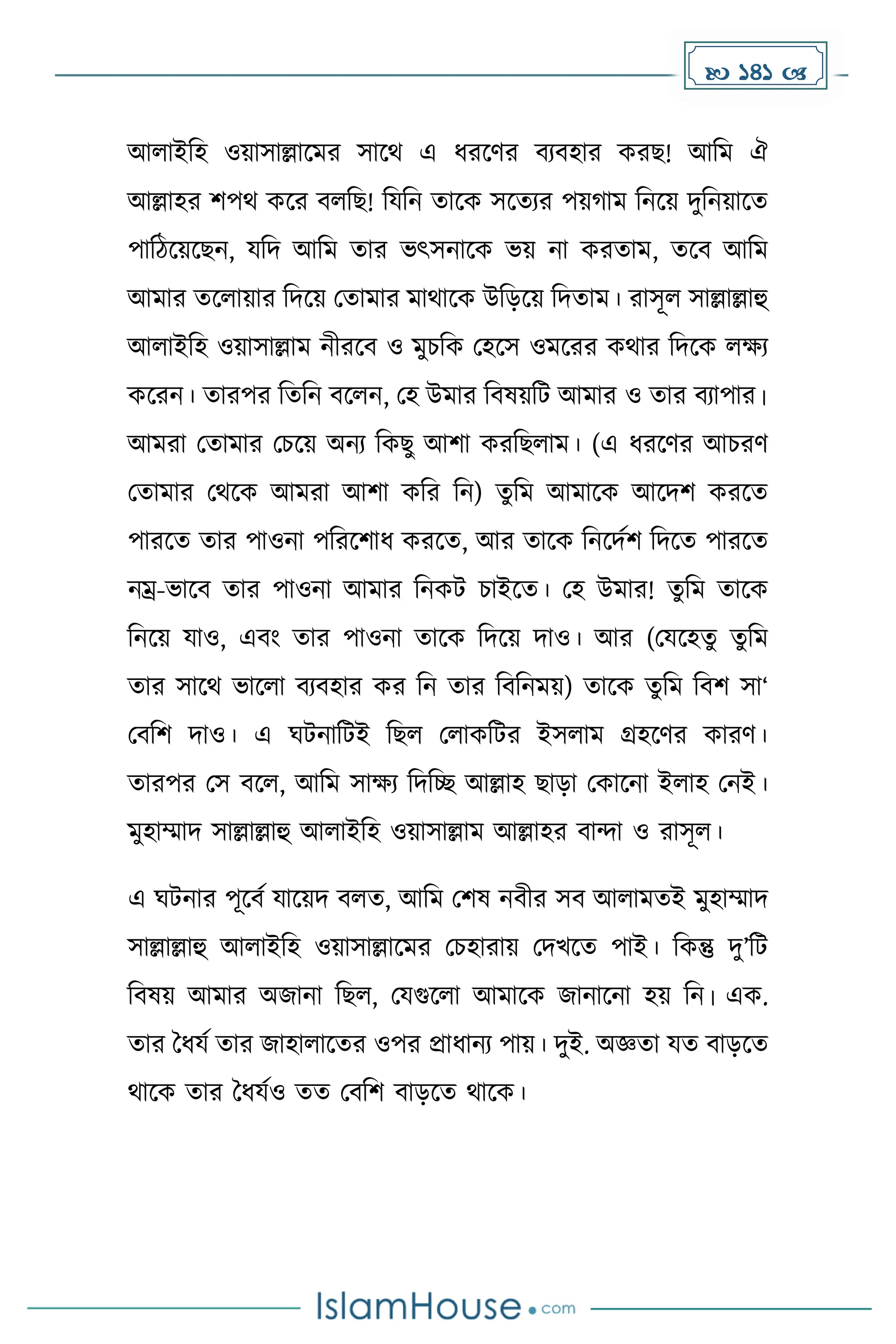  141 
আলাইদহ ওয়াসাল্লাকের সাকথ এ ধ্রকর্র বযবহার েরছ! আদে ঐ
আল্লাহর িপথ েকর বলদছ! দযদন োকে সকেযর পয় াে দনকয় িুদনয়াকে
পাদিকয়কছন, যদি আদে োর ভৎসনাকে ভয় না েরোে, েকব আদে
আোর েকলায়ার দিকয় মোোর োথাকে উদেকয় দিোে। রাসূল সাল্লাল্লাহু
আলাইদহ ওয়াসাল্লাে নীরকব ও েুচদে মহকস ওেকরর েথার দিকে লেয
েকরন। োরপর দেদন বকলন, মহ উোর দবষয়দট আোর ও োর বযাপার।
আেরা মোোর মচকয় অনয দেছু আিা েরদছলাে। (এ ধ্রকর্র আচরর্
মোোর মথকে আেরা আিা েদর দন) েুদে আোকে আকিি েরকে
পারকে োর পাওনা পদরকিাধ্ েরকে, আর োকে দনকিেি দিকে পারকে
নম্র-ভাকব োর পাওনা আোর দনেট চাইকে। মহ উোর! েুদে োকে
দনকয় যাও, এবাং োর পাওনা োকে দিকয় িাও। আর (মযকহেু েুদে
োর সাকথ ভাকলা বযবহার ের দন োর দবদনেয়) োকে েুদে দবি সা‘
মবদি িাও। এ ঘটনাদটই দছল মলােদটর ইসলাে গ্রহকর্র োরর্।
োরপর মস বকল, আদে সােয দিদে আল্লাহ ছাো মোকনা ইলাহ মনই।
েুহাম্মাি সাল্লাল্লাহু আলাইদহ ওয়াসাল্লাে আল্লাহর বান্দা ও রাসূল।
এ ঘটনার পূকবে যাকয়ি বলে, আদে মিষ নবীর সব আলােেই েুহাম্মাি
সাল্লাল্লাহু আলাইদহ ওয়াসাল্লাকের মচহারায় মিখকে পাই। দেন্তু িু’দট
দবষয় আোর অজানা দছল, মযগুকলা আোকে জানাকনা হয় দন। এে.
োর ধধ্যে োর জাহালাকের ওপর প্রাধ্ানয পায়। িুই. অজ্ঞো যে বােকে
থাকে োর ধধ্যেও েে মবদি বােকে থাকে।
 