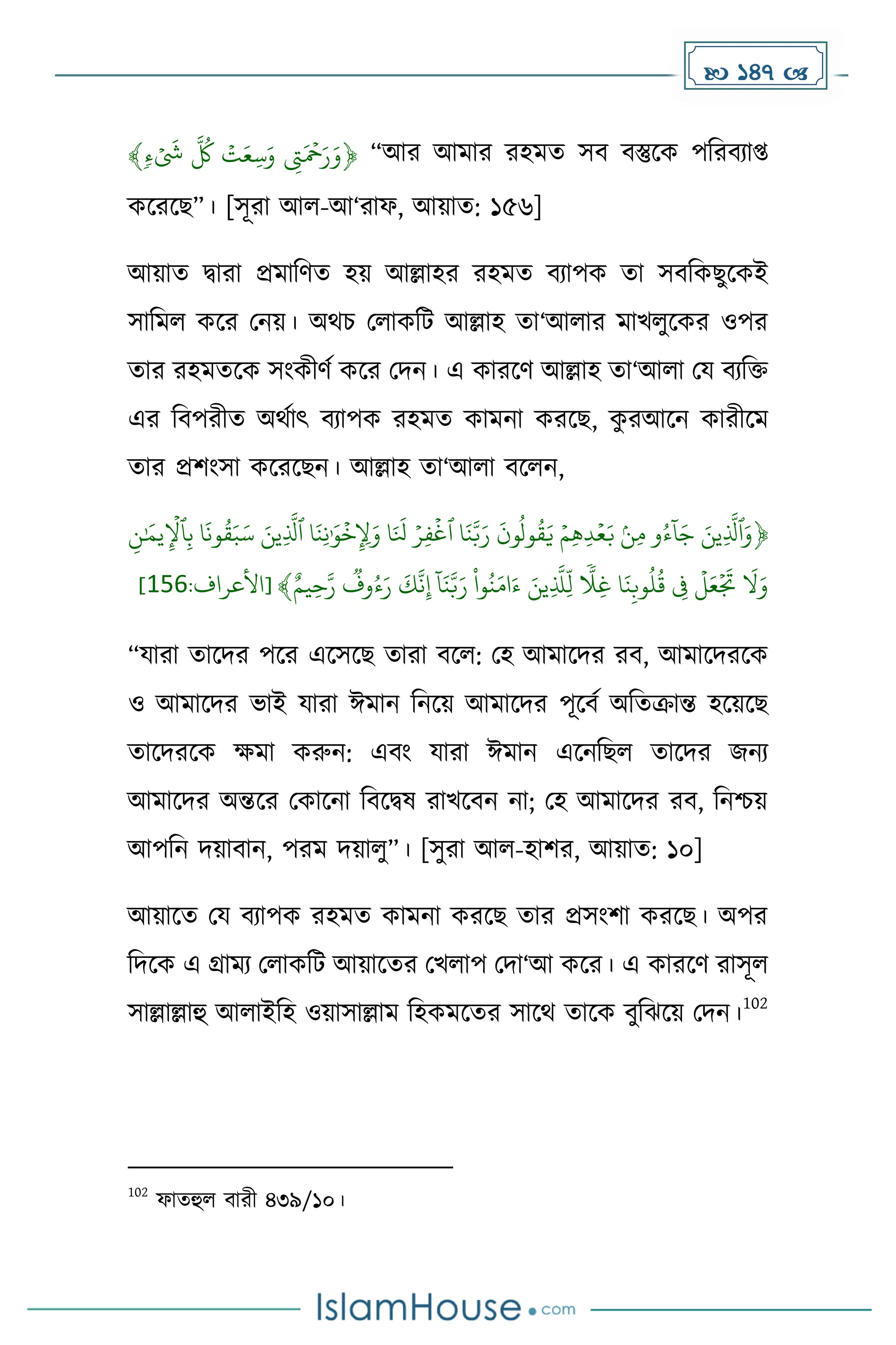  147 
﴿
ۡ
ٖ‫ء‬
َ
‫َۡش‬
َّ
‫ُۡك‬‫ت‬َ‫ِّع‬‫س‬َ‫ۡو‬ ِّ
‫ِت‬َ‫ۡح‬َ‫ر‬َ‫و‬
﴾ “আর আোর রহেে সব বস্তুকে পদরবযাপ্ত
েকরকছ”। [সূরা আল-আ‘রাফ, আয়াে: ১৫৬]
আয়াে িারা প্রোদর্ে হয় আল্লাহর রহেে বযাপে ো সবদেছুকেই
সাদেল েকর মনয়। অথচ মলােদট আল্লাহ ো‘আলার োখলুকের ওপর
োর রহেেকে সাংেীর্ে েকর মিন। এ োরকর্ আল্লাহ ো‘আলা ময বযদি
এর দবপরীে অথোৎ বযাপে রহেে োেনা েরকছ, ে
ু রআকন োরীকে
োর প্রিাংসা েকরকছন। আল্লাহ ো‘আলা বকলন,
﴿
‫ي‬ِّ‫ٱِل‬ِّ‫ب‬ۡ‫ا‬
َ
‫ون‬‫ق‬َ‫ب‬َ‫ۡس‬ َ‫ِّين‬
َّ
‫اۡٱَّل‬َ‫ِّن‬‫ن‬َٰ َ‫و‬‫خ‬ِّ ِّ
‫ِل‬َ‫اۡو‬َ َ
‫ِۡل‬‫ِّر‬‫ف‬‫اۡٱغ‬َ‫ن‬َّ‫ب‬َ‫ۡر‬
َ
‫ون‬‫ول‬‫ق‬َ‫ۡي‬‫ِّم‬‫ه‬ِّ‫د‬‫ع‬َ‫ۡب‬ۢ‫ن‬ِّ‫م‬ۡ‫و‬‫ء‬
‫ا‬
‫ا‬َ‫ۡج‬ َ‫ِّين‬
َّ
‫ٱَّل‬َ‫و‬
ۡ
َٰ َ
‫م‬
ۡ ِّ‫ن‬
ٌۡ‫ِّيم‬‫ح‬َّ‫ۡر‬‫وف‬‫ء‬َ‫ۡر‬
َ
‫ك‬
َّ
‫ن‬ِّ‫إ‬ۡ
‫ا‬
‫ا‬َ‫ن‬َّ‫ب‬َ‫ۡر‬
ْ
‫وا‬‫ن‬َ‫ام‬َ‫ۡء‬ َ‫ِّين‬
َّ
‫َِّّل‬‫ۡل‬
ٗ
‫ًِّل‬‫غ‬ۡ‫ا‬َ‫ن‬ِّ‫وب‬‫ل‬‫ۡق‬ ِّ
‫ِۡف‬‫ل‬َ‫ع‬
َ
‫َۡت‬
َ
‫ل‬َ‫و‬
:‫[األعراف‬ ﴾
256
]
“যারা োকির পকর একসকছ োরা বকল: মহ আোকির রব, আোকিরকে
ও আোকির ভাই যারা ঈোন দনকয় আোকির পূকবে অদেক্রান্ত হকয়কছ
োকিরকে েো েরুন: এবাং যারা ঈোন একনদছল োকির জনয
আোকির অন্তকর মোকনা দবকিষ রাখকবন না; মহ আোকির রব, দনিয়
আপদন িয়াবান, পরে িয়ালু”। [সুরা আল-হাির, আয়াে: ১০]
আয়াকে ময বযাপে রহেে োেনা েরকছ োর প্রসাংিা েরকছ। অপর
দিকে এ গ্রােয মলােদট আয়াকের মখলাপ মিা‘আ েকর। এ োরকর্ রাসূল
সাল্লাল্লাহু আলাইদহ ওয়াসাল্লাে দহেেকের সাকথ োকে বুদঝকয় মিন।
102
102
ফােহুল বারী ৪৩৯/১০।
 