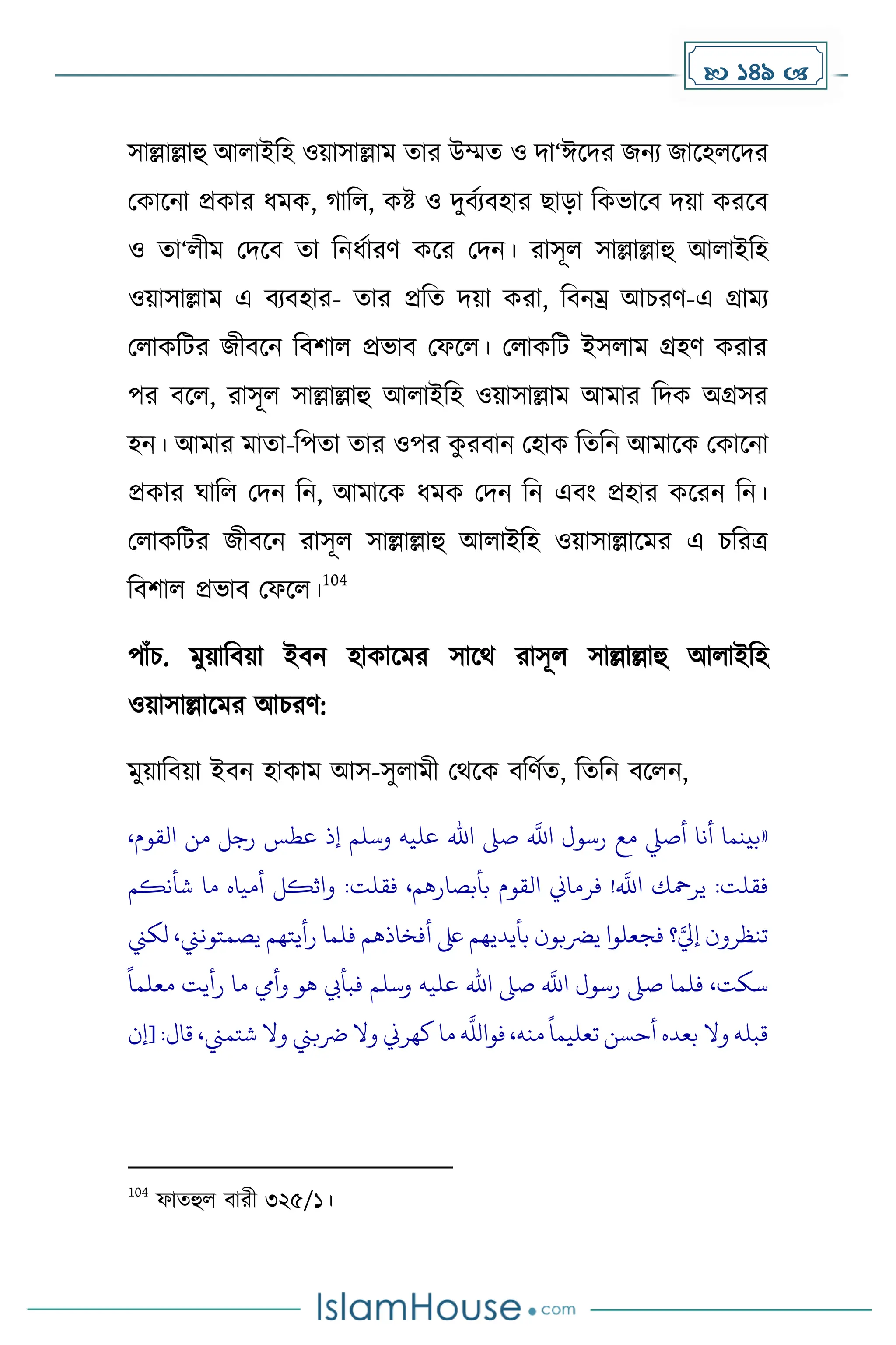  149 
সাল্লাল্লাহু আলাইদহ ওয়াসাল্লাে োর উম্মে ও িা‘ঈকির জনয জাকহলকির
মোকনা প্রোর ধ্েে, াদল, েষ্ট ও িুবেযবহার ছাো দেভাকব িয়া েরকব
ও ো‘লীে মিকব ো দনধ্োরর্ েকর মিন। রাসূল সাল্লাল্লাহু আলাইদহ
ওয়াসাল্লাে এ বযবহার- োর প্রদে িয়া েরা, দবনম্র আচরর্-এ গ্রােয
মলােদটর জীবকন দবিাল প্রভাব মফকল। মলােদট ইসলাে গ্রহর্ েরার
পর বকল, রাসূল সাল্লাল্লাহু আলাইদহ ওয়াসাল্লাে আোর দিে অগ্রসর
হন। আোর োো-দপো োর ওপর ে
ু রবান মহাে দেদন আোকে মোকনা
প্রোর ঘাদল মিন দন, আোকে ধ্েে মিন দন এবাং প্রহার েকরন দন।
মলােদটর জীবকন রাসূল সাল্লাল্লাহু আলাইদহ ওয়াসাল্লাকের এ চদরত্র
দবিাল প্রভাব মফকল।
104
পাাঁচ. েুয়াদবয়া ইবন হাোকের সাকথ রাসূল সাল্লাল্লাহু আলাইদহ
ওয়াসাল্লাকের আচরর্:
েুয়াদবয়া ইবন হাোে আস-সুলােী মথকে বদর্েে, দেদন বকলন,
«
،‫القوم‬ ‫من‬ ‫رجل‬ ‫عطس‬ ‫إذ‬ ‫وسلم‬ ‫عليه‬ ‫اهلل‬ ‫صىل‬
‫ه‬
‫اَّلل‬ ‫رسول‬ ‫مع‬ ‫أصيل‬ ‫أنا‬ ‫بينما‬
‫شأنكم‬ ‫ما‬ ‫أمياه‬ ‫واثكل‬ :‫فقلت‬ ،‫بأبصارهم‬ ‫القوم‬ ‫فرماين‬ !
‫ه‬
‫اَّلل‬ ‫يرمحك‬ :‫فقلت‬
‫لكين‬ ،‫يصمتونين‬ ‫رأيتهم‬ ‫فلما‬ ‫أفخاذهم‬ ‫ىلع‬ ‫بأيديهم‬ ‫يرضبون‬ ‫فجعلوا‬ ‫؟‬‫ه‬‫إيل‬ ‫تنظرون‬
‫و‬ ‫عليه‬ ‫اهلل‬ ‫صىل‬
‫ه‬
‫اَّلل‬ ‫رسول‬ ‫صىل‬ ‫فلما‬ ،‫سكت‬
ً
‫معلما‬ ‫رأيت‬ ‫ما‬ ‫وأيم‬ ‫هو‬ ‫فبأيب‬ ‫سلم‬
‫[إن‬ :‫قال‬ ،‫شتمين‬ ‫وال‬ ‫رضبين‬ ‫وال‬ ‫كهرين‬ ‫ما‬
‫ه‬
‫فواَّلل‬ ،‫منه‬
ً
‫تعليما‬ ‫أحسن‬ ‫بعده‬ ‫وال‬ ‫قبله‬
104
ফােহুল বারী ৩২৫/১।
 