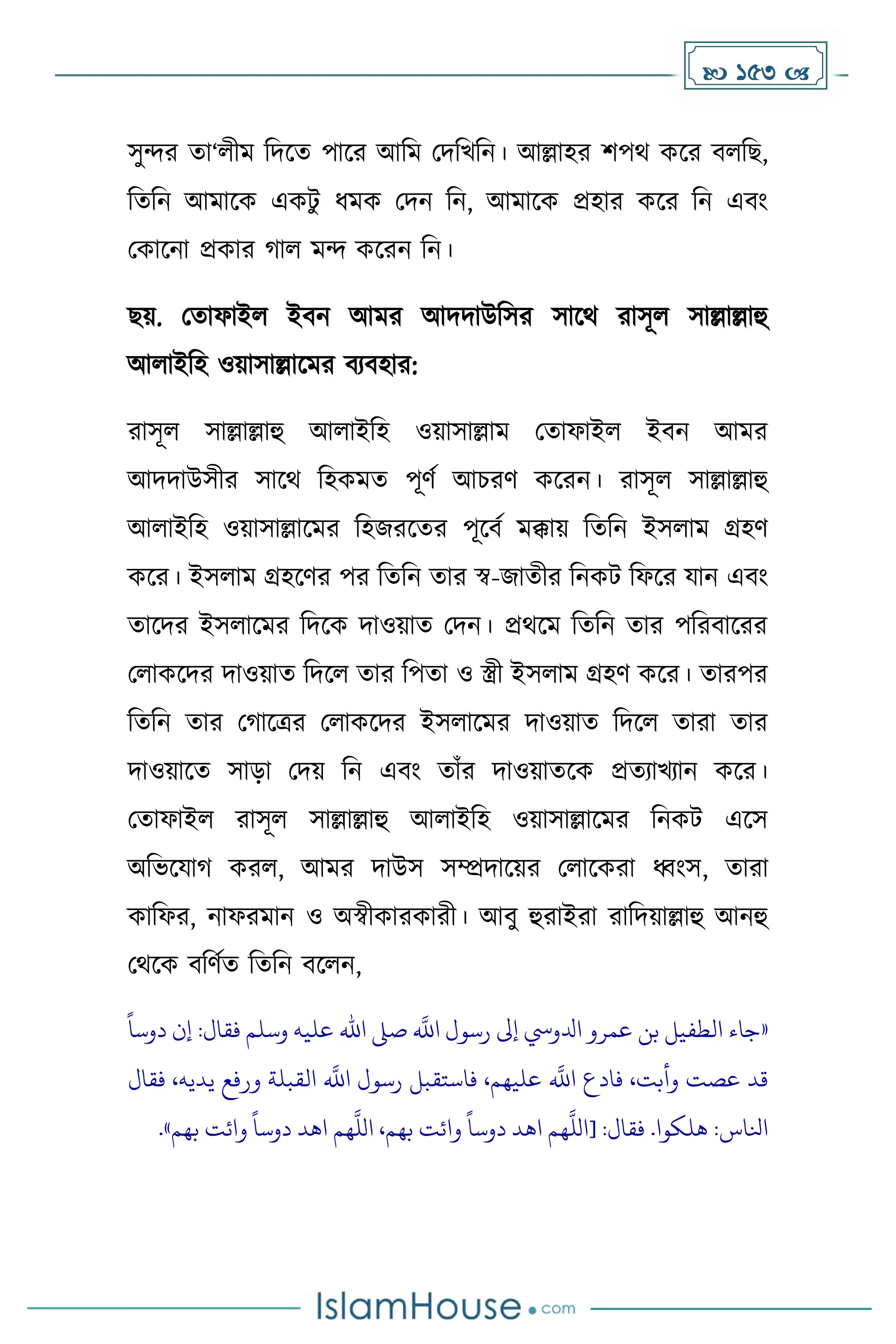  153 
সুন্দর ো‘লীে দিকে পাকর আদে মিদখদন। আল্লাহর িপথ েকর বলদছ,
দেদন আোকে এেটু ধ্েে মিন দন, আোকে প্রহার েকর দন এবাং
মোকনা প্রোর াল েন্দ েকরন দন।
ছয়. মোফাইল ইবন আের আিিাউদসর সাকথ রাসূল সাল্লাল্লাহু
আলাইদহ ওয়াসাল্লাকের বযবহার:
রাসূল সাল্লাল্লাহু আলাইদহ ওয়াসাল্লাে মোফাইল ইবন আের
আিিাউসীর সাকথ দহেেে পূর্ে আচরর্ েকরন। রাসূল সাল্লাল্লাহু
আলাইদহ ওয়াসাল্লাকের দহজরকের পূকবে েক্কায় দেদন ইসলাে গ্রহর্
েকর। ইসলাে গ্রহকর্র পর দেদন োর স্ব-জােীর দনেট দফকর যান এবাং
োকির ইসলাকের দিকে িাওয়াে মিন। প্রথকে দেদন োর পদরবাকরর
মলােকির িাওয়াে দিকল োর দপো ও স্ত্রী ইসলাে গ্রহর্ েকর। োরপর
দেদন োর ম াকত্রর মলােকির ইসলাকের িাওয়াে দিকল োরা োর
িাওয়াকে সাো মিয় দন এবাং োাঁর িাওয়ােকে প্রেযাখযান েকর।
মোফাইল রাসূল সাল্লাল্লাহু আলাইদহ ওয়াসাল্লাকের দনেট একস
অদভকযা েরল, আের িাউস সম্প্রিাকয়র মলাকেরা ধ্বাংস, োরা
োদফর, নাফরোন ও অস্বীোরোরী। আবু হুরাইরা রাদিয়াল্লাহু আনহু
মথকে বদর্েে দেদন বকলন,
«
ً
‫دوسا‬ ‫إن‬ :‫فقال‬ ‫وسلم‬ ‫عليه‬ ‫اهلل‬ ‫صىل‬
‫ه‬
‫اَّلل‬ ‫رسول‬ ‫إىل‬ ‫ادلويس‬ ‫عمرو‬ ‫بن‬ ‫الطفيل‬ ‫جاء‬
‫فقال‬ ،‫يديه‬ ‫ورفع‬ ‫القبلة‬
‫ه‬
‫اَّلل‬ ‫رسول‬ ‫فاستقبل‬ ،‫عليهم‬
‫ه‬
‫اَّلل‬ ‫فادع‬ ،‫وأبت‬ ‫عصت‬ ‫قد‬
‫دوس‬ ‫اهد‬ ‫هم‬
‫ه‬
‫[الل‬ :‫فقال‬ .‫هلكوا‬ :‫انلاس‬
‫بهم‬ ‫وائت‬
ً
‫دوسا‬ ‫اهد‬ ‫هم‬
‫ه‬
‫الل‬ ،‫بهم‬ ‫وائت‬
ً
‫ا‬
»
.
 