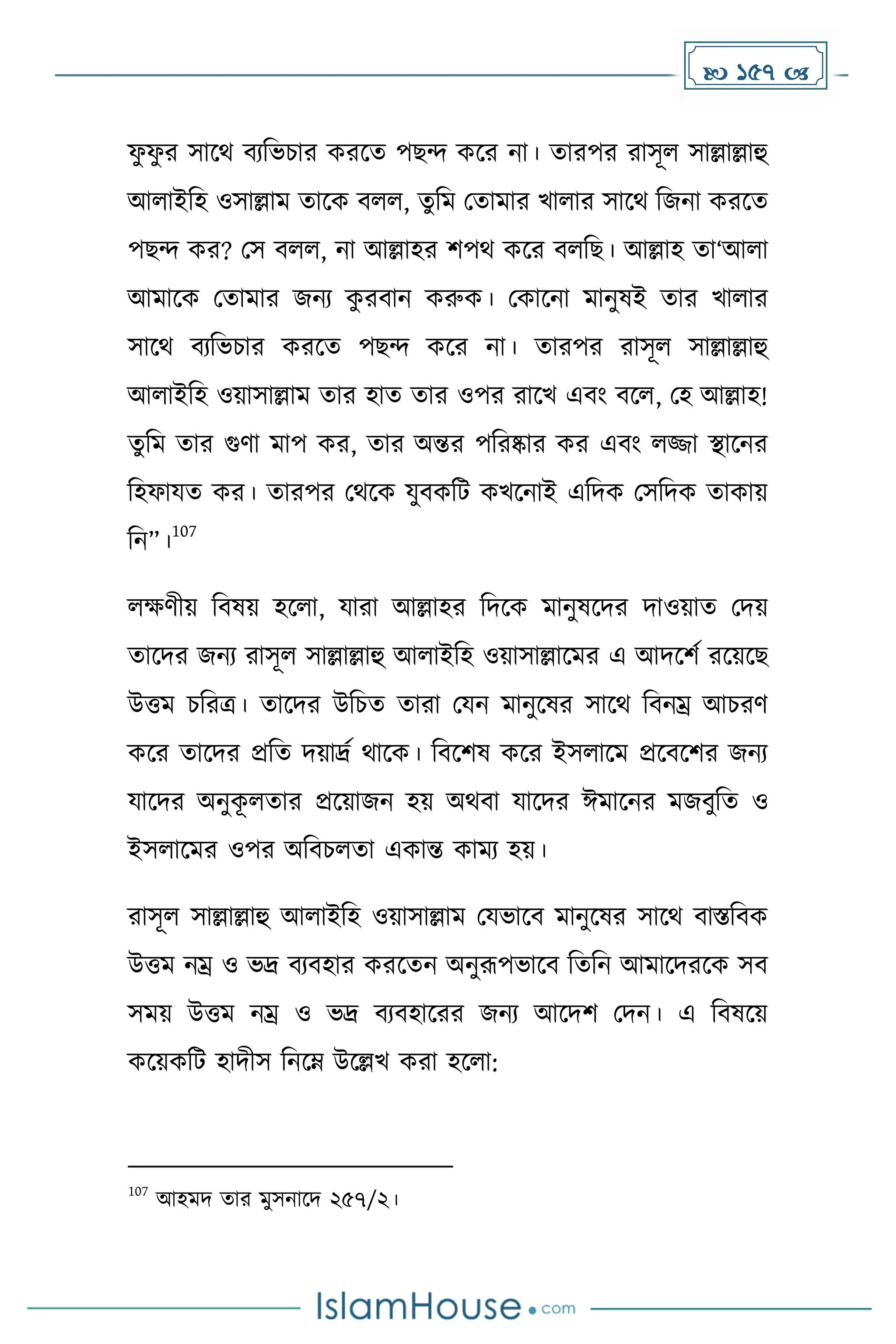  157 
ফ
ু ফ
ু র সাকথ বযদভচার েরকে পছন্দ েকর না। োরপর রাসূল সাল্লাল্লাহু
আলাইদহ ওসাল্লাে োকে বলল, েুদে মোোর খালার সাকথ দজনা েরকে
পছন্দ ের? মস বলল, না আল্লাহর িপথ েকর বলদছ। আল্লাহ ো‘আলা
আোকে মোোর জনয ে
ু রবান েরুে। মোকনা োনুষই োর খালার
সাকথ বযদভচার েরকে পছন্দ েকর না। োরপর রাসূল সাল্লাল্লাহু
আলাইদহ ওয়াসাল্লাে োর হাে োর ওপর রাকখ এবাং বকল, মহ আল্লাহ!
েুদে োর গুর্া োপ ের, োর অন্তর পদরষ্কার ের এবাং লজ্জা স্থাকনর
দহফাযে ের। োরপর মথকে যুবেদট েখকনাই এদিে মসদিে োোয়
দন”।
107
লের্ীয় দবষয় হকলা, যারা আল্লাহর দিকে োনুষকির িাওয়াে মিয়
োকির জনয রাসূল সাল্লাল্লাহু আলাইদহ ওয়াসাল্লাকের এ আিকিে রকয়কছ
উত্তে চদরত্র। োকির উদচে োরা মযন োনুকষর সাকথ দবনম্র আচরর্
েকর োকির প্রদে িয়াদ্রে থাকে। দবকিষ েকর ইসলাকে প্রকবকির জনয
যাকির অনুে
ূ লোর প্রকয়াজন হয় অথবা যাকির ঈোকনর েজবুদে ও
ইসলাকের ওপর অদবচলো এোন্ত োেয হয়।
রাসূল সাল্লাল্লাহু আলাইদহ ওয়াসাল্লাে মযভাকব োনুকষর সাকথ বাস্তদবে
উত্তে নম্র ও ভদ্র বযবহার েরকেন অনুরূপভাকব দেদন আোকিরকে সব
সেয় উত্তে নম্র ও ভদ্র বযবহাকরর জনয আকিি মিন। এ দবষকয়
েকয়েদট হািীস দনকম্ন উকল্লখ েরা হকলা:
107
আহেি োর েুসনাকি ২৫৭/২।
 