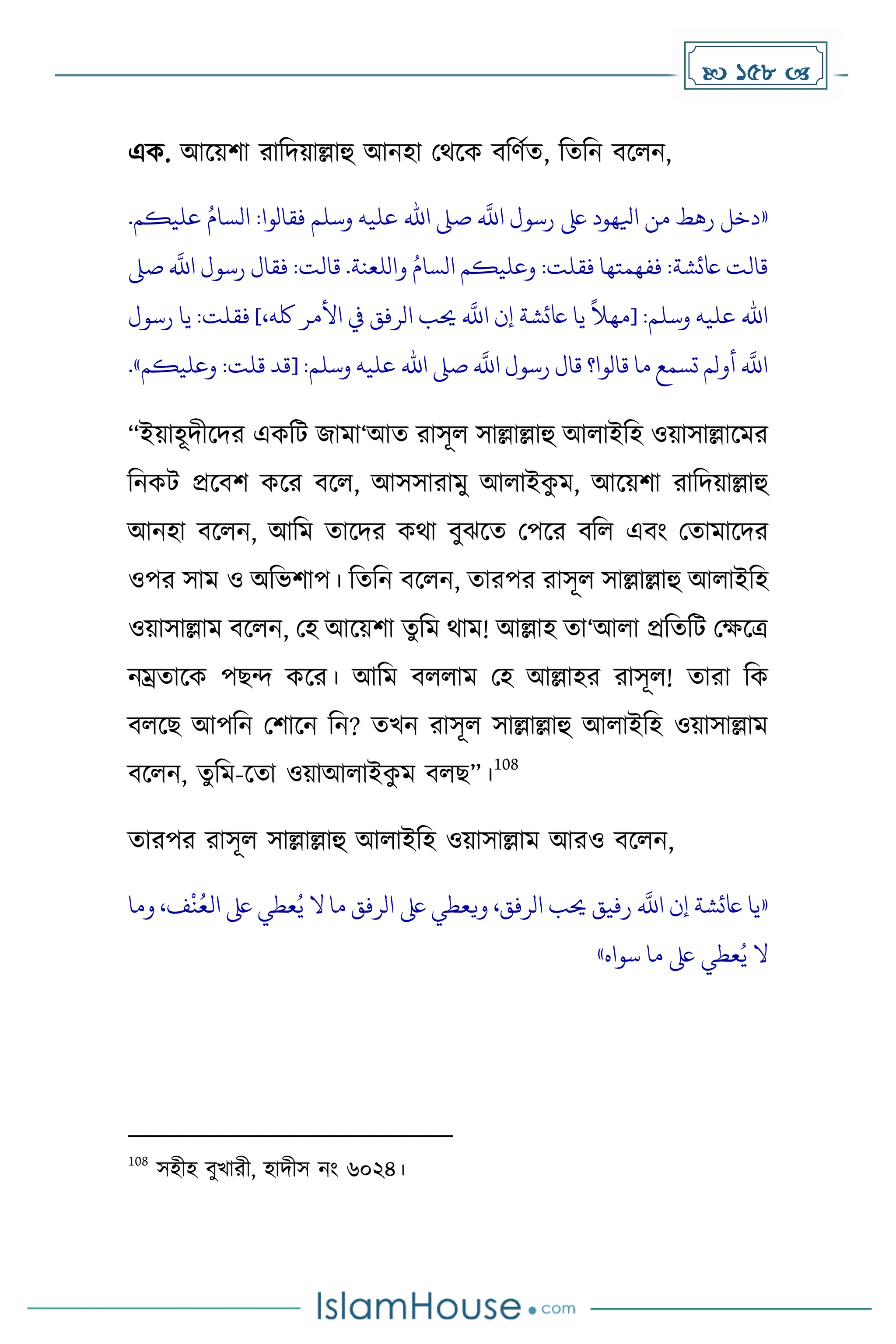  158 
এে. আকয়িা রাদিয়াল্লাহু আনহা মথকে বদর্েে, দেদন বকলন,
«
.‫عليكم‬ ُ‫السام‬ :‫فقالوا‬ ‫وسلم‬ ‫عليه‬ ‫اهلل‬ ‫صىل‬
‫ه‬
‫اَّلل‬ ‫رسول‬ ‫ىلع‬ ‫ايلهود‬ ‫من‬ ‫رهط‬ ‫دخل‬
‫صىل‬
‫ه‬
‫اَّلل‬ ‫رسول‬ ‫فقال‬ :‫قالت‬ .‫واللعنة‬ ُ‫السام‬ ‫وعليكم‬ :‫فقلت‬ ‫ففهمتها‬ :‫اعئشة‬ ‫قالت‬
‫يا‬
ً
‫[مهال‬ :‫وسلم‬ ‫عليه‬ ‫اهلل‬
،‫لكه‬ ‫األمر‬ ‫يف‬ ‫الرفق‬ ‫حيب‬
‫ه‬
‫اَّلل‬ ‫إن‬ ‫اعئشة‬
]
‫رسول‬ ‫يا‬ :‫فقلت‬
‫وعليكم‬ :‫قلت‬ ‫[قد‬ :‫وسلم‬ ‫عليه‬ ‫اهلل‬ ‫صىل‬
‫ه‬
‫اَّلل‬ ‫رسول‬ ‫قال‬ ‫قالوا؟‬ ‫ما‬ ‫تسمع‬ ‫أولم‬
‫ه‬
‫اَّلل‬
»
.
“ইয়াহূিীকির এেদট জাো‘আে রাসূল সাল্লাল্লাহু আলাইদহ ওয়াসাল্লাকের
দনেট প্রকবি েকর বকল, আসসারােু আলাইে
ু ে, আকয়িা রাদিয়াল্লাহু
আনহা বকলন, আদে োকির েথা বুঝকে মপকর বদল এবাং মোোকির
ওপর সাে ও অদভিাপ। দেদন বকলন, োরপর রাসূল সাল্লাল্লাহু আলাইদহ
ওয়াসাল্লাে বকলন, মহ আকয়িা েুদে থাে! আল্লাহ ো‘আলা প্রদেদট মেকত্র
নম্রোকে পছন্দ েকর। আদে বললাে মহ আল্লাহর রাসূল! োরা দে
বলকছ আপদন মিাকন দন? েখন রাসূল সাল্লাল্লাহু আলাইদহ ওয়াসাল্লাে
বকলন, েুদে-কো ওয়াআলাইে
ু ে বলছ”।
108
োরপর রাসূল সাল্লাল্লাহু আলাইদহ ওয়াসাল্লাে আরও বকলন,
«
‫وما‬ ،‫ف‬‫ن‬ُ‫الع‬ ‫ىلع‬ ‫عطي‬ُ‫ي‬ ‫ال‬ ‫ما‬ ‫الرفق‬ ‫ىلع‬ ‫ويعطي‬ ،‫الرفق‬ ‫حيب‬ ‫رفيق‬
‫ه‬
‫اَّلل‬ ‫إن‬ ‫اعئشة‬ ‫يا‬
‫سواه‬ ‫ما‬ ‫ىلع‬ ‫عطي‬ُ‫ي‬ ‫ال‬
»
108
সহীহ বুখারী, হািীস নাং ৬০২৪।
 
