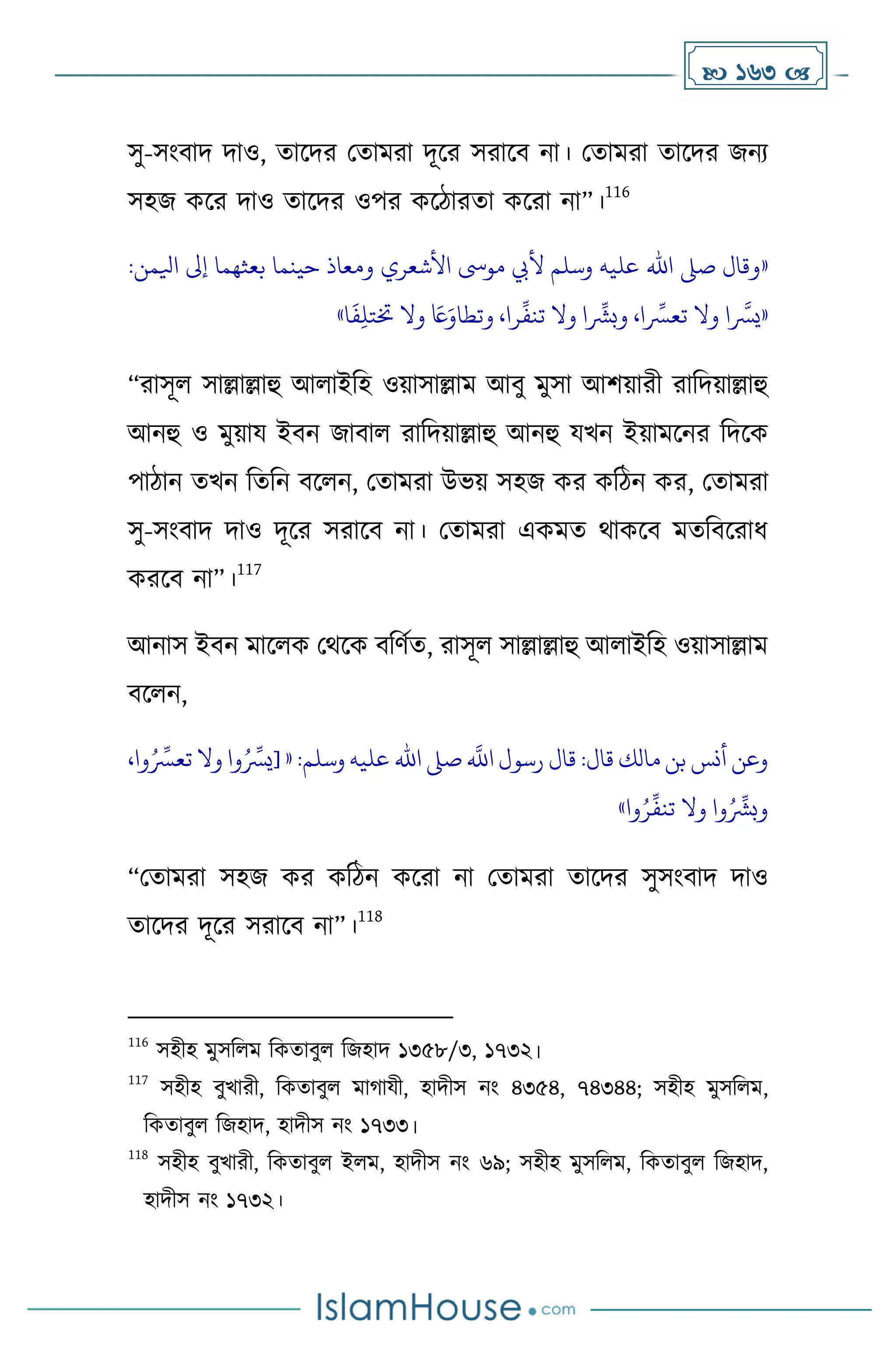  163 
সু-সাংবাি িাও, োকির মোেরা িূকর সরাকব না। মোেরা োকির জনয
সহজ েকর িাও োকির ওপর েকিারো েকরা না”।
116
«
‫وقال‬
‫صىل‬
‫اهلل‬
‫عليه‬
‫وسلم‬
‫أليب‬
‫موىس‬
‫األشعري‬
‫ومعاذ‬
‫حينما‬
‫بعثهما‬
‫إىل‬
‫ايلمن‬
:
«
‫ا‬
‫ه‬
‫يرس‬
‫وال‬
،‫ا‬
ِّ
‫تعرس‬
‫ا‬
ِّ
‫وبرش‬
‫وال‬
،‫را‬
ِّ
‫تنف‬
َ
‫اع‬َ‫وتطاو‬
‫وال‬
‫ا‬
َ
‫ف‬ِ‫ل‬‫ختت‬
»
“রাসূল সাল্লাল্লাহু আলাইদহ ওয়াসাল্লাে আবু েুসা আিয়ারী রাদিয়াল্লাহু
আনহু ও েুয়ায ইবন জাবাল রাদিয়াল্লাহু আনহু যখন ইয়ােকনর দিকে
পািান েখন দেদন বকলন, মোেরা উভয় সহজ ের েদিন ের, মোেরা
সু-সাংবাি িাও িূকর সরাকব না। মোেরা এেেে থােকব েেদবকরাধ্
েরকব না”।
117
আনাস ইবন োকলে মথকে বদর্েে, রাসূল সাল্লাল্লাহু আলাইদহ ওয়াসাল্লাে
বকলন,
‫وعن‬
‫أنس‬
‫بن‬
‫مالك‬
‫قال‬
:
‫قال‬
‫رسول‬
‫ه‬
‫اَّلل‬
‫صىل‬
‫اهلل‬
‫عليه‬
‫وسلم‬
:
«
[
‫وا‬ُ ِّ
‫يرس‬
‫وال‬
‫ت‬
،‫وا‬ُ ِّ
‫عرس‬
‫وا‬ُ ِّ
‫وبرش‬
‫وال‬
‫وا‬ُ‫ر‬
ِّ
‫تنف‬
»
“মোেরা সহজ ের েদিন েকরা না মোেরা োকির সুসাংবাি িাও
োকির িূকর সরাকব না”।
118
116
সহীহ েুসদলে দেোবুল দজহাি ১৩৫৮/৩, ১৭৩২।
117
সহীহ বুখারী, দেোবুল ো াযী, হািীস নাং ৪৩৫৪, ৭৪৩৪৪; সহীহ েুসদলে,
দেোবুল দজহাি, হািীস নাং ১৭৩৩।
118
সহীহ বুখারী, দেোবুল ইলে, হািীস নাং ৬৯; সহীহ েুসদলে, দেোবুল দজহাি,
হািীস নাং ১৭৩২।
 