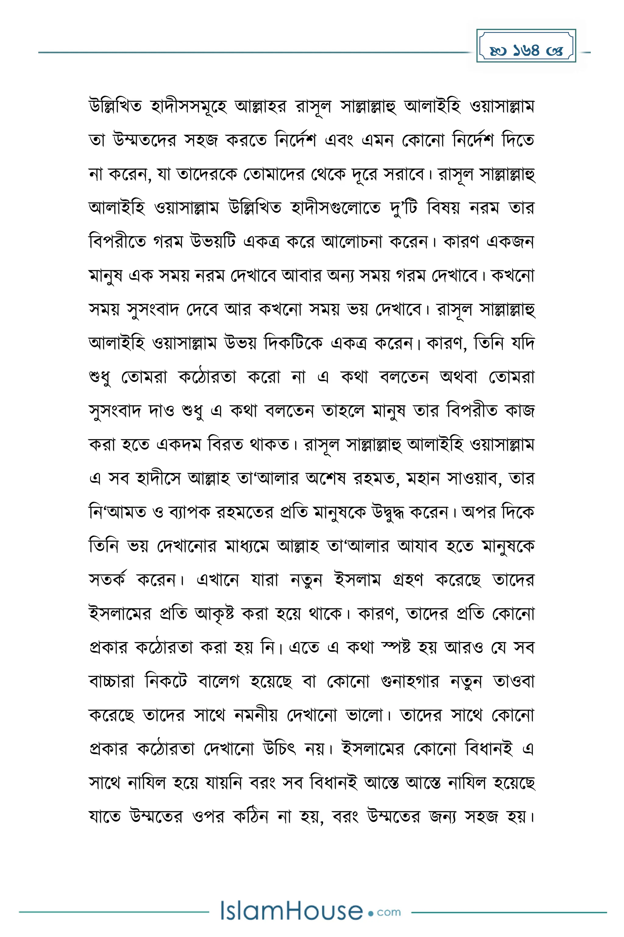  164 
উদল্লদখে হািীসসেূকহ আল্লাহর রাসূল সাল্লাল্লাহু আলাইদহ ওয়াসাল্লাে
ো উম্মেকির সহজ েরকে দনকিেি এবাং এেন মোকনা দনকিেি দিকে
না েকরন, যা োকিরকে মোোকির মথকে িূকর সরাকব। রাসূল সাল্লাল্লাহু
আলাইদহ ওয়াসাল্লাে উদল্লদখে হািীসগুকলাকে িু’দট দবষয় নরে োর
দবপরীকে রে উভয়দট এেত্র েকর আকলাচনা েকরন। োরর্ এেজন
োনুষ এে সেয় নরে মিখাকব আবার অনয সেয় রে মিখাকব। েখকনা
সেয় সুসাংবাি মিকব আর েখকনা সেয় ভয় মিখাকব। রাসূল সাল্লাল্লাহু
আলাইদহ ওয়াসাল্লাে উভয় দিেদটকে এেত্র েকরন। োরর্, দেদন যদি
শুধ্ু মোেরা েকিারো েকরা না এ েথা বলকেন অথবা মোেরা
সুসাংবাি িাও শুধ্ু এ েথা বলকেন োহকল োনুষ োর দবপরীে োজ
েরা হকে এেিে দবরে থােে। রাসূল সাল্লাল্লাহু আলাইদহ ওয়াসাল্লাে
এ সব হািীকস আল্লাহ ো‘আলার অকিষ রহেে, েহান সাওয়াব, োর
দন‘আেে ও বযাপে রহেকের প্রদে োনুষকে উিুি েকরন। অপর দিকে
দেদন ভয় মিখাকনার োধ্যকে আল্লাহ ো‘আলার আযাব হকে োনুষকে
সেেে েকরন। এখাকন যারা নেুন ইসলাে গ্রহর্ েকরকছ োকির
ইসলাকের প্রদে আে
ৃ ষ্ট েরা হকয় থাকে। োরর্, োকির প্রদে মোকনা
প্রোর েকিারো েরা হয় দন। একে এ েথা স্পষ্ট হয় আরও ময সব
বাচ্চারা দনেকট বাকল হকয়কছ বা মোকনা গুনাহ ার নেুন োওবা
েকরকছ োকির সাকথ নেনীয় মিখাকনা ভাকলা। োকির সাকথ মোকনা
প্রোর েকিারো মিখাকনা উদচৎ নয়। ইসলাকের মোকনা দবধ্ানই এ
সাকথ নাদযল হকয় যায়দন বরাং সব দবধ্ানই আকস্ত আকস্ত নাদযল হকয়কছ
যাকে উম্মকের ওপর েদিন না হয়, বরাং উম্মকের জনয সহজ হয়।
 