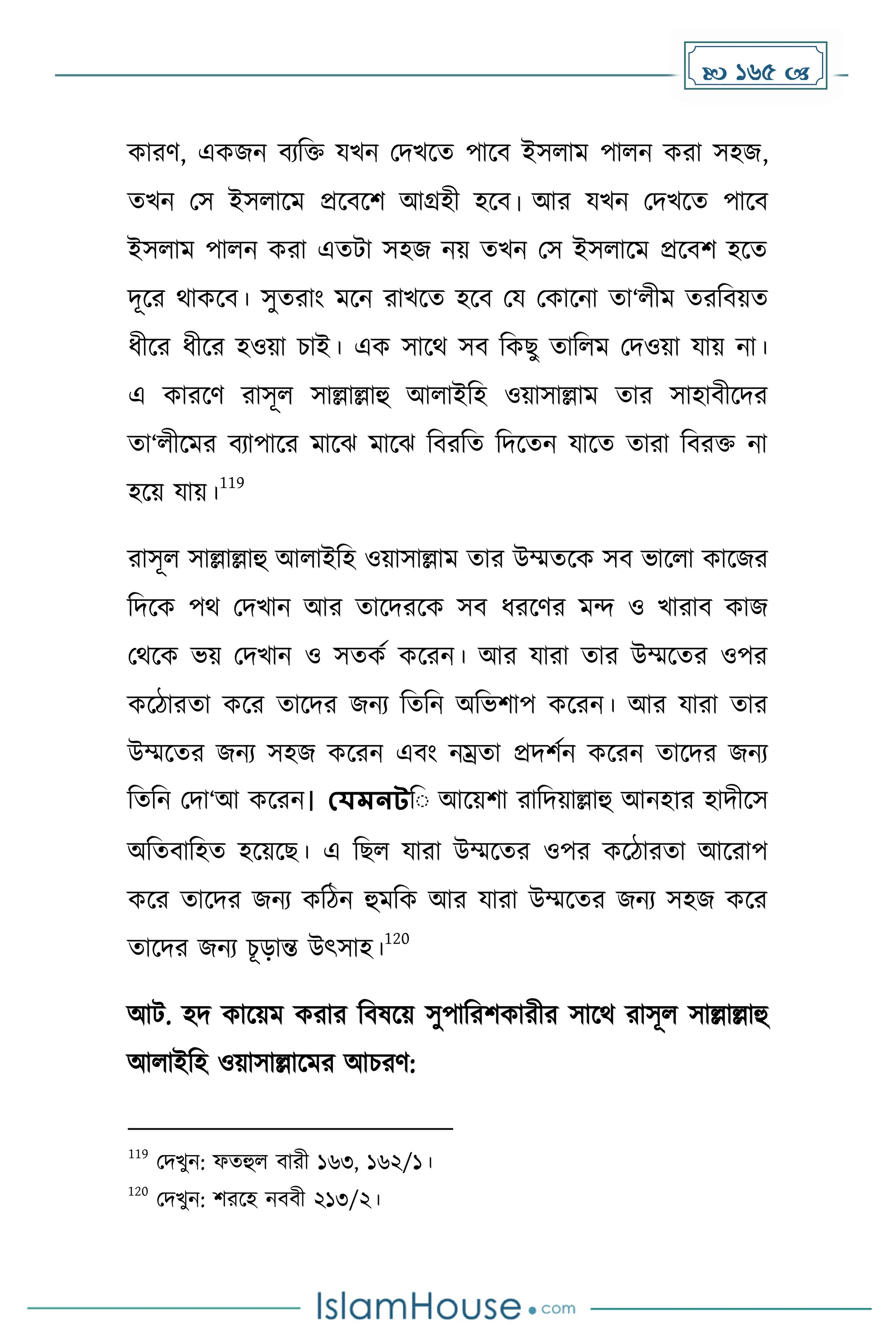  165 
োরর্, এেজন বযদি যখন মিখকে পাকব ইসলাে পালন েরা সহজ,
েখন মস ইসলাকে প্রকবকি আগ্রহী হকব। আর যখন মিখকে পাকব
ইসলাে পালন েরা এেটা সহজ নয় েখন মস ইসলাকে প্রকবি হকে
িূকর থােকব। সুেরাাং েকন রাখকে হকব ময মোকনা ো‘লীে েরদবয়ে
ধ্ীকর ধ্ীকর হওয়া চাই। এে সাকথ সব দেছু োদলে মিওয়া যায় না।
এ োরকর্ রাসূল সাল্লাল্লাহু আলাইদহ ওয়াসাল্লাে োর সাহাবীকির
ো‘লীকের বযাপাকর োকঝ োকঝ দবরদে দিকেন যাকে োরা দবরি না
হকয় যায়।
119
রাসূল সাল্লাল্লাহু আলাইদহ ওয়াসাল্লাে োর উম্মেকে সব ভাকলা োকজর
দিকে পথ মিখান আর োকিরকে সব ধ্রকর্র েন্দ ও খারাব োজ
মথকে ভয় মিখান ও সেেে েকরন। আর যারা োর উম্মকের ওপর
েকিারো েকর োকির জনয দেদন অদভিাপ েকরন। আর যারা োর
উম্মকের জনয সহজ েকরন এবাং নম্রো প্রিিেন েকরন োকির জনয
দেদন মিা‘আ েকরন। যেমনটদ আকয়িা রাদিয়াল্লাহু আনহার হািীকস
অদেবাদহে হকয়কছ। এ দছল যারা উম্মকের ওপর েকিারো আকরাপ
েকর োকির জনয েদিন হুেদে আর যারা উম্মকের জনয সহজ েকর
োকির জনয চূোন্ত উৎসাহ।
120
আট. হি োকয়ে েরার দবষকয় সুপাদরিোরীর সাকথ রাসূল সাল্লাল্লাহু
আলাইদহ ওয়াসাল্লাকের আচরর্:
119
মিখুন: ফেহুল বারী ১৬৩, ১৬২/১।
120
মিখুন: িরকহ নববী ২১৩/২।
 