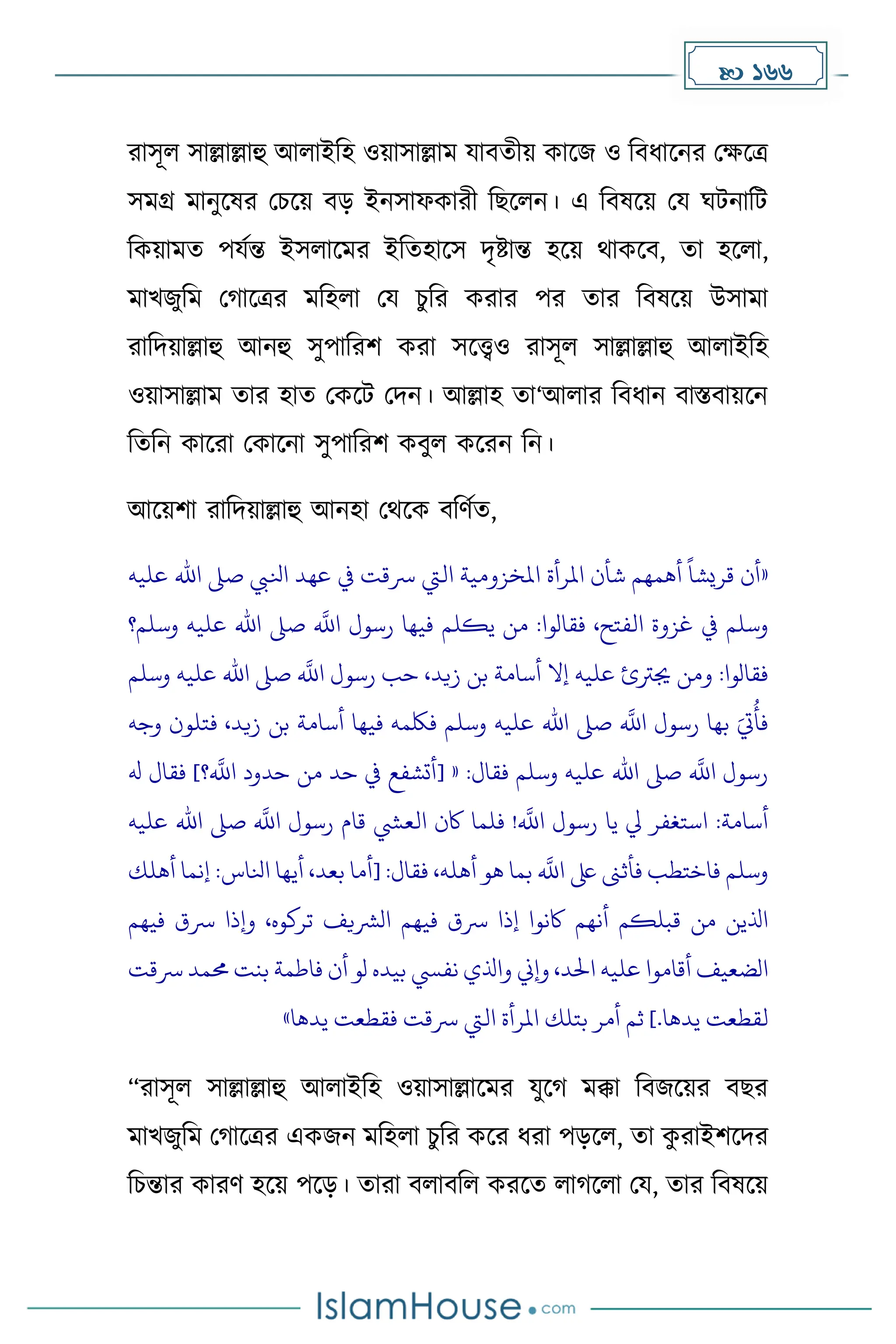  166
রাসূল সাল্লাল্লাহু আলাইদহ ওয়াসাল্লাে যাবেীয় োকজ ও দবধ্াকনর মেকত্র
সেগ্র োনুকষর মচকয় বে ইনসাফোরী দছকলন। এ দবষকয় ময ঘটনাদট
দেয়ােে পযেন্ত ইসলাকের ইদেহাকস িৃষ্টান্ত হকয় থােকব, ো হকলা,
োখজুদে ম াকত্রর েদহলা ময চুদর েরার পর োর দবষকয় উসাো
রাদিয়াল্লাহু আনহু সুপাদরি েরা সকেও রাসূল সাল্লাল্লাহু আলাইদহ
ওয়াসাল্লাে োর হাে মেকট মিন। আল্লাহ ো‘আলার দবধ্ান বাস্তবায়কন
দেদন োকরা মোকনা সুপাদরি েবুল েকরন দন।
আকয়িা রাদিয়াল্লাহু আনহা মথকে বদর্েে,
«
‫أن‬
ً
‫قريشا‬
‫أهمهم‬
‫شأن‬
‫املرأة‬
‫املخزومية‬
‫اليت‬
‫رسقت‬
‫يف‬
‫عهد‬
‫انليب‬
‫صىل‬
‫اهلل‬
‫عليه‬
‫وسلم‬
‫يف‬
‫غزوة‬
،‫الفتح‬
‫فقالوا‬
:
‫من‬
‫يكلم‬
‫فيها‬
‫رسول‬
‫ه‬
‫اَّلل‬
‫صىل‬
‫اهلل‬
‫عليه‬
‫و‬
‫سلم؟‬
‫فقالوا‬
:
‫ومن‬
‫جيرتئ‬
‫عليه‬
‫إال‬
‫أسامة‬
‫بن‬
،‫زيد‬
‫حب‬
‫رسول‬
‫ه‬
‫اَّلل‬
‫صىل‬
‫اهلل‬
‫عليه‬
‫و‬
‫سلم‬
َ‫ت‬
ُ
‫فأ‬
‫بها‬
‫رسول‬
‫ه‬
‫اَّلل‬
‫صىل‬
‫اهلل‬
‫عليه‬
‫وسلم‬
‫فلكمه‬
‫فيها‬
‫أسامة‬
‫بن‬
،‫زيد‬
‫فت‬
‫لون‬
‫وجه‬
‫رسول‬
‫ه‬
‫اَّلل‬
‫صىل‬
‫اهلل‬
‫عليه‬
‫وسلم‬
‫فقال‬
[ « :
‫أتشفع‬
‫يف‬
‫حد‬
‫من‬
‫حدود‬
‫؟‬
‫ه‬
‫اَّلل‬
]
‫فقال‬
‫هل‬
‫أسامة‬
:
‫استغفر‬
‫يل‬
‫يا‬
‫رسول‬
‫ه‬
‫اَّلل‬
!
‫فلما‬
‫اكن‬
‫العيش‬
‫قام‬
‫رسول‬
‫ه‬
‫اَّلل‬
‫صىل‬
‫اهلل‬
‫عليه‬
‫وسلم‬
‫فاختطب‬
‫فأثَن‬
‫ىلع‬
‫ه‬
‫اَّلل‬
‫بما‬
‫هو‬
،‫أهله‬
‫فقال‬
[ :
‫أما‬
،‫بعد‬
‫أيها‬
‫انلاس‬
:
‫إن‬
‫ما‬
‫أهلك‬
‫اذلين‬
‫من‬
‫قبلكم‬
‫أنهم‬
‫اكنوا‬
‫إذا‬
‫رسق‬
‫فيهم‬
‫الرشيف‬
،‫تركوه‬
‫وإذا‬
‫رسق‬
‫فيهم‬
‫الضعيف‬
‫أقاموا‬
‫عليه‬
،‫احلد‬
‫وإين‬
‫واذلي‬
‫نفيس‬
‫بيده‬
‫لو‬
‫أن‬
‫فاطمة‬
‫بنت‬
‫حمم‬
‫د‬
‫رسقت‬
‫لقطعت‬
‫يدها‬
.
]
‫ثم‬
‫أمر‬
‫بتلك‬
‫املرأة‬
‫اليت‬
‫رسقت‬
‫فقطعت‬
‫يدها‬
»
“রাসূল সাল্লাল্লাহু আলাইদহ ওয়াসাল্লাকের যুক েক্কা দবজকয়র বছর
োখজুদে ম াকত্রর এেজন েদহলা চুদর েকর ধ্রা পেকল, ো ে
ু রাইিকির
দচন্তার োরর্ হকয় পকে। োরা বলাবদল েরকে লা কলা ময, োর দবষকয়
 