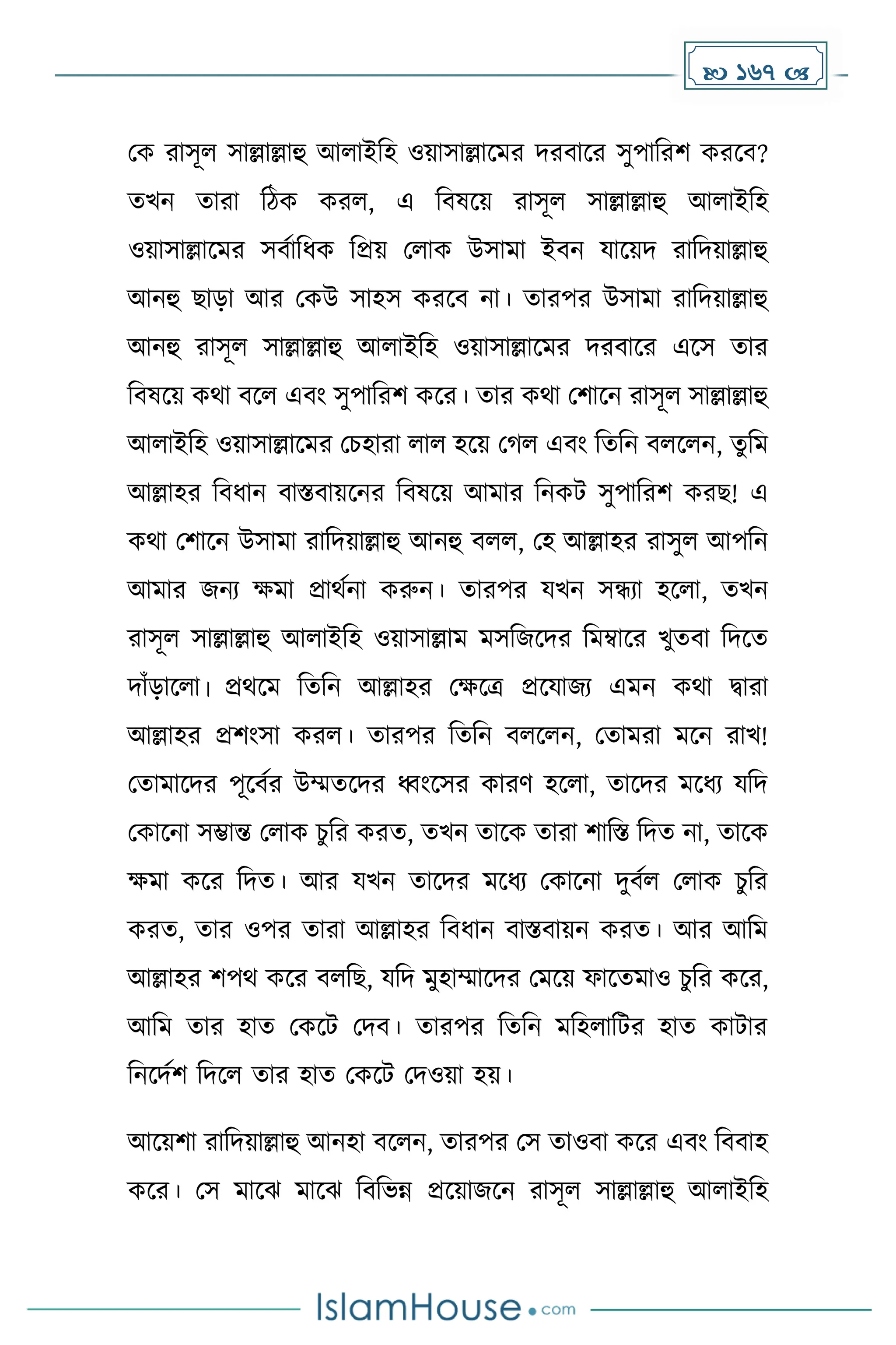  167 
মে রাসূল সাল্লাল্লাহু আলাইদহ ওয়াসাল্লাকের িরবাকর সুপাদরি েরকব?
েখন োরা দিে েরল, এ দবষকয় রাসূল সাল্লাল্লাহু আলাইদহ
ওয়াসাল্লাকের সবোদধ্ে দপ্রয় মলাে উসাো ইবন যাকয়ি রাদিয়াল্লাহু
আনহু ছাো আর মেউ সাহস েরকব না। োরপর উসাো রাদিয়াল্লাহু
আনহু রাসূল সাল্লাল্লাহু আলাইদহ ওয়াসাল্লাকের িরবাকর একস োর
দবষকয় েথা বকল এবাং সুপাদরি েকর। োর েথা মিাকন রাসূল সাল্লাল্লাহু
আলাইদহ ওয়াসাল্লাকের মচহারা লাল হকয় ম ল এবাং দেদন বলকলন, েুদে
আল্লাহর দবধ্ান বাস্তবায়কনর দবষকয় আোর দনেট সুপাদরি েরছ! এ
েথা মিাকন উসাো রাদিয়াল্লাহু আনহু বলল, মহ আল্লাহর রাসুল আপদন
আোর জনয েো প্রাথেনা েরুন। োরপর যখন সন্ধযা হকলা, েখন
রাসূল সাল্লাল্লাহু আলাইদহ ওয়াসাল্লাে েসদজকির দেম্বাকর খুেবা দিকে
িাাঁোকলা। প্রথকে দেদন আল্লাহর মেকত্র প্রকযাজয এেন েথা িারা
আল্লাহর প্রিাংসা েরল। োরপর দেদন বলকলন, মোেরা েকন রাখ!
মোোকির পূকবের উম্মেকির ধ্বাংকসর োরর্ হকলা, োকির েকধ্য যদি
মোকনা সম্ভান্ত মলাে চুদর েরে, েখন োকে োরা িাদস্ত দিে না, োকে
েো েকর দিে। আর যখন োকির েকধ্য মোকনা িুবেল মলাে চুদর
েরে, োর ওপর োরা আল্লাহর দবধ্ান বাস্তবায়ন েরে। আর আদে
আল্লাহর িপথ েকর বলদছ, যদি েুহাম্মাকির মেকয় ফাকেোও চুদর েকর,
আদে োর হাে মেকট মিব। োরপর দেদন েদহলাদটর হাে োটার
দনকিেি দিকল োর হাে মেকট মিওয়া হয়।
আকয়িা রাদিয়াল্লাহু আনহা বকলন, োরপর মস োওবা েকর এবাং দববাহ
েকর। মস োকঝ োকঝ দবদভন্ন প্রকয়াজকন রাসূল সাল্লাল্লাহু আলাইদহ
 